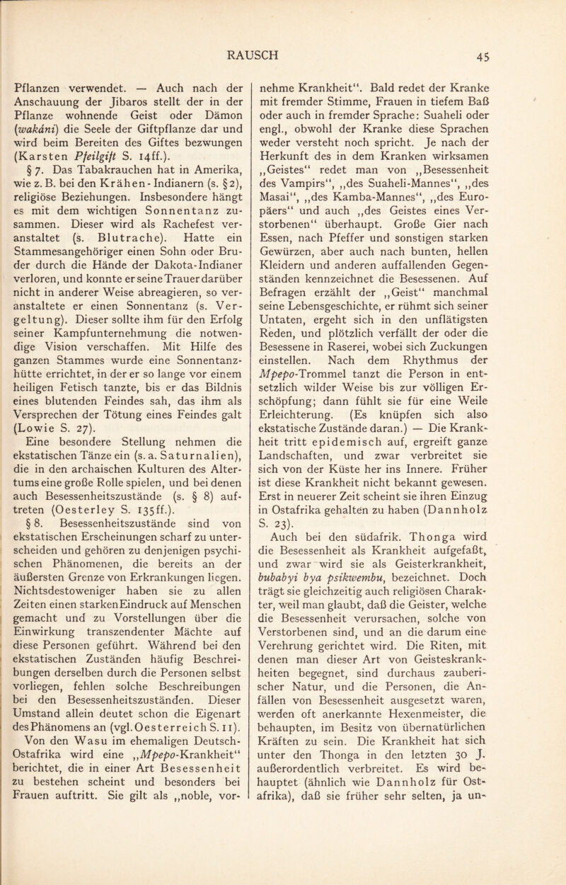 Pflanzen verwendet. — Auch nach der Anschauung der Jibaros stellt der in der Pflanze wohnende Geist oder Dämon (wakdni) die Seele der Giftpflanze dar und wird beim Bereiten des Giftes bezwungen (K arsten Pfeilgift S. 14ff.). § 7. Das Tabakrauchen hat in Amerika, wie z. B. bei den Krähen - Indianern (s. §2), religiöse Beziehungen. Insbesondere hängt es mit dem wichtigen Sonnentanz zu¬ sammen. Dieser wird als Rachefest ver¬ anstaltet (s. Blutrache). Hatte ein Stammesangehöriger einen Sohn oder Bru¬ der durch die Hände der Dakota-Indianer verloren, und konnte er seine Trauer darüber nicht in anderer Weise abreagieren, so ver¬ anstaltete er einen Sonnentanz (s. Ver¬ geltung). Dieser sollte ihm für den Erfolg seiner Kampfunternehmung die notwen¬ dige Vision verschaffen. Mit Hilfe des ganzen Stammes wurde eine Sonnentanz¬ hütte errichtet, in der er so lange vor einem heiligen Fetisch tanzte, bis er das Bildnis eines blutenden Feindes sah, das ihm als Versprechen der Tötung eines Feindes galt (Lowie S. 27). Eine besondere Stellung nehmen die ekstatischen Tänze ein (s. a. Saturnalien), die in den archaischen Kulturen des Alter¬ tums eine große Rolle spielen, und bei denen auch Besessenheitszustände (s. § 8) auf- treten (Oesterley S. 135ff.). § 8. Besessenheitszustände sind von ekstatischen Erscheinungen scharf zu unter¬ scheiden und gehören zu denjenigen psychi¬ schen Phänomenen, die bereits an der äußersten Grenze von Erkrankungen liegen. Nichtsdestoweniger haben sie zu allen Zeiten einen starkenEindruck auf Menschen gemacht und zu Vorstellungen über die Einwirkung transzendenter Mächte auf diese Personen geführt. Während bei den ekstatischen Zuständen häufig Beschrei¬ bungen derselben durch die Personen selbst vorliegen, fehlen solche Beschreibungen bei den Besessenheitszuständen. Dieser Umstand allein deutet schon die Eigenart des Phänomens an (vgl. Oesterreich S. 11). Von den Wasu im ehemaligen Deutsch- Ostafrika wird eine ,,M/>£/>o-Krankheit“ berichtet, die in einer Art Besessenheit zu bestehen scheint und besonders bei Frauen auftritt. Sie gilt als ,,noble, vor¬ nehme Krankheit“. Bald redet der Kranke mit fremder Stimme, Frauen in tiefem Baß oder auch in fremder Sprache: Suaheli oder engl., obwohl der Kranke diese Sprachen weder versteht noch spricht. Je nach der Herkunft des in dem Kranken wirksamen ,,Geistes“ redet man von ,,Besessenheit des Vampirs“, ,,des Suaheli-Mannes“, ,,des Masai“, ,,des Kamba-Mannes“, ,,des Euro¬ päers“ und auch „des Geistes eines Ver¬ storbenen“ überhaupt. Große Gier nach Essen, nach Pfeffer und sonstigen starken Gewürzen, aber auch nach bunten, hellen Kleidern und anderen auffallenden Gegen¬ ständen kennzeichnet die Besessenen. Auf Befragen erzählt der ,, Geist“ manchmal seine Lebensgeschichte, er rühmt sich seiner Untaten, ergeht sich in den unflätigsten Reden, und plötzlich verfällt der oder die Besessene in Raserei, wobei sich Zuckungen einstellen. Nach dem Rhythmus der Mpepo-Trommel tanzt die Person in ent¬ setzlich wilder Weise bis zur völligen Er¬ schöpfung; dann fühlt sie für eine Weile Erleichterung. (Es knüpfen sich also ekstatische Zustände daran.) — Die Krank¬ heit tritt epidemisch auf, ergreift ganze Landschaften, und zwar verbreitet sie sich von der Küste her ins Innere. Früher ist diese Krankheit nicht bekannt gewesen. Erst in neuerer Zeit scheint sie ihren Einzug in Ostafrika gehalten zu haben (Dannholz S. 23). Auch bei den südafrik. Thonga wird die Besessenheit als Krankheit aufgefaßt,, und zwar wird sie als Geisterkrankheit, bubabyi bya psikwembu, bezeichnet. Doch trägt sie gleichzeitig auch religiösen Charak¬ ter, weil man glaubt, daß die Geister, welche die Besessenheit verursachen, solche von Verstorbenen sind, und an die darum eine Verehrung gerichtet wird. Die Riten, mit denen man dieser Art von Geisteskrank¬ heiten begegnet, sind durchaus zauberi¬ scher Natur, und die Personen, die An¬ fällen von Besessenheit ausgesetzt waren, werden oft anerkannte Hexenmeister, die behaupten, im Besitz von übernatürlichen Kräften zu sein. Die Krankheit hat sich unter den Thonga in den letzten 30 J. außerordentlich verbreitet. Es wird be¬ hauptet (ähnlich wie Dannholz für Ost¬ afrika), daß sie früher sehr selten, ja un-