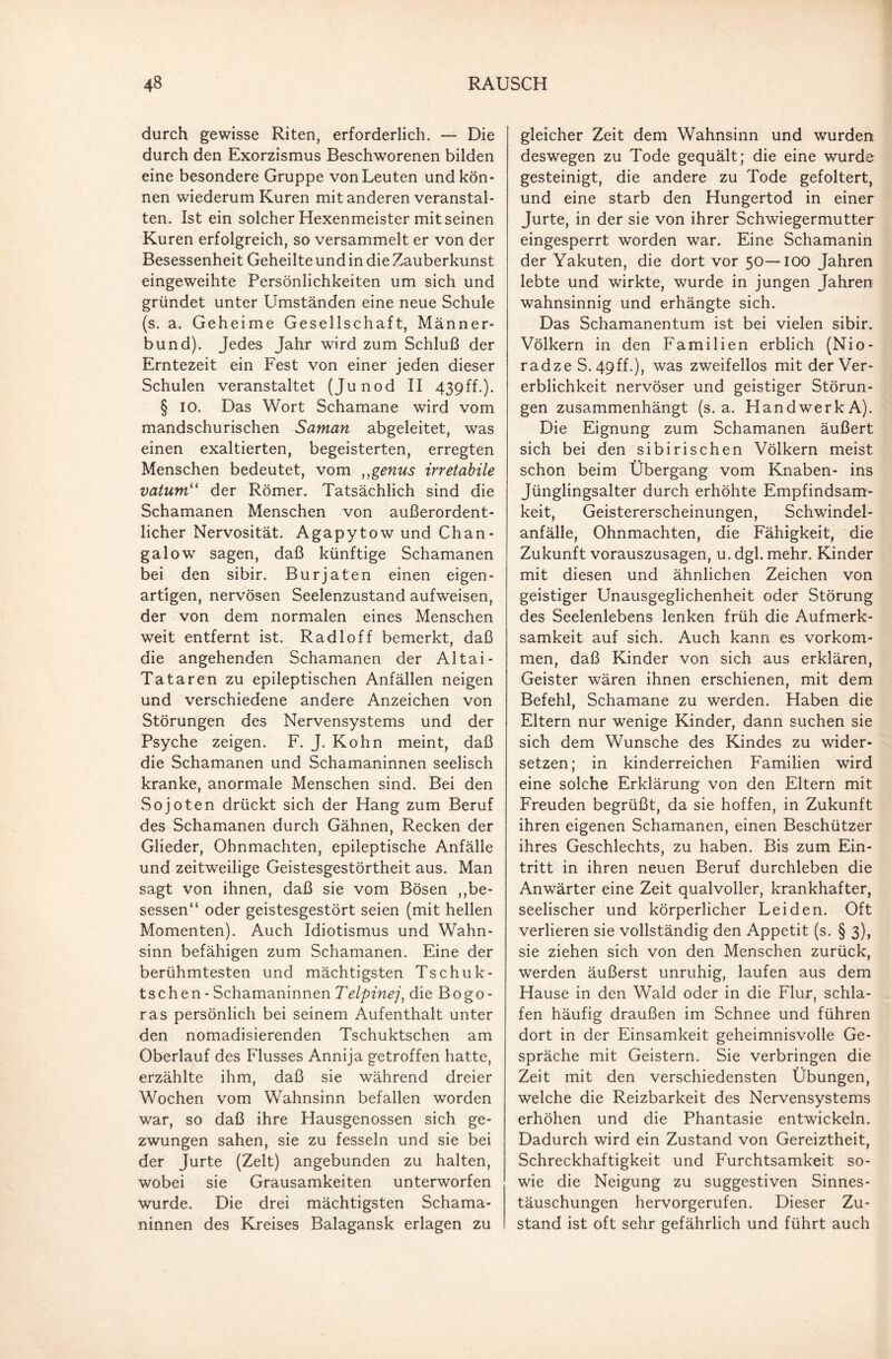 durch gewisse Riten, erforderlich. — Die durch den Exorzismus Beschworenen bilden eine besondere Gruppe von Leuten und kön¬ nen wiederum Kuren mit anderen veranstal¬ ten. Ist ein solcher Hexenmeister mit seinen Kuren erfolgreich, so versammelt er von der Besessenheit Geheilte und in die Zauberkunst eingeweihte Persönlichkeiten um sich und gründet unter Umständen eine neue Schule (s. a. Geheime Gesellschaft, Männer¬ bund). Jedes Jahr wird zum Schluß der Erntezeit ein Fest von einer jeden dieser Schulen veranstaltet (Junod II 439ff.). § IO. Das Wort Schamane wird vom mandschurischen Saman abgeleitet, was einen exaltierten, begeisterten, erregten Menschen bedeutet, vom ,,genus irretabile vatum“ der Römer. Tatsächlich sind die Schamanen Menschen von außerordent¬ licher Nervosität. Agapytow und Chan- galow sagen, daß künftige Schamanen bei den sibir. Burjaten einen eigen¬ artigen, nervösen Seelenzustand aufweisen, der von dem normalen eines Menschen weit entfernt ist. Radloff bemerkt, daß die angehenden Schamanen der Altai- Tataren zu epileptischen Anfällen neigen und verschiedene andere Anzeichen von Störungen des Nervensystems und der Psyche zeigen. F. J. Kohn meint, daß die Schamanen und Schamaninnen seelisch kranke, anormale Menschen sind. Bei den Sojoten drückt sich der Hang zum Beruf des Schamanen durch Gähnen, Recken der Glieder, Ohnmächten, epileptische Anfälle und zeitweilige Geistesgestörtheit aus. Man sagt von ihnen, daß sie vom Bösen ,ge¬ sessen“ oder geistesgestört seien (mit hellen Momenten). Auch Idiotismus und Wahn¬ sinn befähigen zum Schamanen. Eine der berühmtesten und mächtigsten Tschuk- tschen - Schamaninnen Telpinej, die Bogo - ras persönlich bei seinem Aufenthalt unter den nomadisierenden Tschuktschen am Oberlauf des Flusses Annija getroffen hatte, erzählte ihm, daß sie während dreier Wochen vom Wahnsinn befallen worden war, so daß ihre Hausgenossen sich ge¬ zwungen sahen, sie zu fesseln und sie bei der Jurte (Zelt) angebunden zu halten, wobei sie Grausamkeiten unterworfen wurde. Die drei mächtigsten Schama¬ ninnen des Kreises Balagansk erlagen zu gleicher Zeit dem Wahnsinn und wurden deswegen zu Tode gequält; die eine wurde gesteinigt, die andere zu Tode gefoltert, und eine starb den Hungertod in einer Jurte, in der sie von ihrer Schwiegermutter eingesperrt worden war. Eine Schamanin der Yakuten, die dort vor 50—IOO Jahren lebte und wirkte, wurde in jungen Jahren wahnsinnig und erhängte sich. Das Schamanentum ist bei vielen sibir. Völkern in den Familien erblich (Nio- radze S. 4pff.), was zweifellos mit der Ver¬ erblichkeit nervöser und geistiger Störun¬ gen zusammenhängt (s. a. Handwerk A). Die Eignung zum Schamanen äußert sich bei den sibirischen Völkern meist schon beim Übergang vom Knaben- ins Jünglingsalter durch erhöhte Empfindsam¬ keit, Geistererscheinungen, Schwindel¬ anfälle, Ohnmächten, die Fähigkeit, die Zukunft vorauszusagen, u. dgl. mehr. Kinder mit diesen und ähnlichen Zeichen von geistiger Unausgeglichenheit oder Störung des Seelenlebens lenken früh die Aufmerk¬ samkeit auf sich. Auch kann es Vorkom¬ men, daß Kinder von sich aus erklären, Geister wären ihnen erschienen, mit dem Befehl, Schamane zu werden. Haben die Eltern nur wenige Kinder, dann suchen sie sich dem Wunsche des Kindes zu wider¬ setzen; in kinderreichen Familien wird eine solche Erklärung von den Eltern mit Freuden begrüßt, da sie hoffen, in Zukunft ihren eigenen Schamanen, einen Beschützer ihres Geschlechts, zu haben. Bis zum Ein¬ tritt in ihren neuen Beruf durchleben die Anwärter eine Zeit qualvoller, krankhafter, seelischer und körperlicher Leiden. Oft verlieren sie vollständig den Appetit (s. § 3), sie ziehen sich von den Menschen zurück, werden äußerst unruhig, laufen aus dem Hause in den Wald oder in die Flur, schla¬ fen häufig draußen im Schnee und führen dort in der Einsamkeit geheimnisvolle Ge¬ spräche mit Geistern. Sie verbringen die Zeit mit den verschiedensten Übungen, welche die Reizbarkeit des Nervensystems erhöhen und die Phantasie entwickeln. Dadurch wird ein Zustand von Gereiztheit, Schreckhaftigkeit und Furchtsamkeit so¬ wie die Neigung zu suggestiven Sinnes¬ täuschungen hervorgerufen. Dieser Zu¬ stand ist oft sehr gefährlich und führt auch