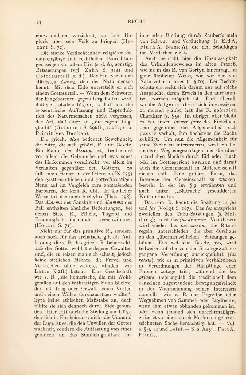 eines anderen verzichtet, um kein Un¬ glück über sein Volk zu bringen (Ho- cart S. 72). Die starke Verflochtenheit religiöser Ge¬ dankengänge mit rechtlichen Einrichtun¬ gen zeigen vor allem Eid (s. d. A), sonstige Beteuerungen (vgl. Zahn S. 314) und Gottesurteil (s. d.). Der Eid weckt den stärksten Zwang, den der Naturmensch kennt. Mit dem Eide unterstellt er sich einem Gottesurteil. — Wenn dem Schwören der Eingeborenen gegenübergehalten wird, daß sie trotzdem lügen, so darf man die egozentrische Auffassung und Reproduk¬ tion des Naturmenschen nicht vergessen, der Art, daß einer an ,,die eigene Lüge glaubt“ (Gutmann S. 696ff., 702ff.; s. a. Primitives Denken). Die griech. dixrj bedeutet Gewohnheit, die Sitte, die sich gehört, R. und Gesetz. Ein Mann, der dUcaog ist, beobachtet vor allem die Gebräuche und was sonst das Herkommen vorschreibt, vor allem im Verhalten gegenüber den Göttern. So faßt auch Homer in der Odyssee (IX 175) den gastfreundlichen und gottesfürchtigen Mann auf im Vergleich zum anmaßenden Barbaren, der kein R. übt. In ähnlicher Weise tut das auch Äschylus (Theb. 598). Das dharma des Sanskrit und dhamma des Pali enthalten ähnliche Bedeutungen, bei denen Sitte, R., Pflicht, Tugend und Frömmigkeit ineinander verschwimmen (Hocart S. 71). Nicht nur für das primitive R., sondern auch noch für das archaische gilt die Auf¬ fassung, die z. B. das griech. R. beherrscht, daß die Götter wohl überlegene Gewalten sind, die zu reizen man sich scheut, jedoch keine sittlichen Mächte, die Frevel und Verbrechen ohne weiteres ahnden, wie Latte (§2ff.) betont. Eine Gesellschaft wie z. B. ,,die homerische, die mit Wohl¬ gefallen auf den tatkräftigen Mann blickte, der mit Trug oder Gewalt seinen Vorteil und seinen Willen durchzusetzen wußte“, legte keine ethischen Maßstäbe an, doch fühlte sie sich dennoch durch Eide gebun¬ den. Hier tritt auch die Stellung zur Lüge deutlich in Erscheinung: nicht die Unmoral der Lüge ist es, die den Unwillen der Götter wachruft, sondern die Auffassung von einer geradezu an das Sinnlich-greifbare er¬ innernden Bindung durch Zauberformeln von Schwur und Verfluchung (s. EidA, Fluch A, NameA), die den Schuldigen ins Verderben zieht. Auch herrscht hier die Unzulässigkeit des Urkundenbeweises im alten Prozeß, wie sie in das R. von Gortyn hineinragt, in ganz ähnlicher Weise, wie wir das von Naturvölkern hören (s. § io). Der Rechts¬ schutz erstreckt sich darum nur auf solche Ansprüche, deren Erweis in den anerkann¬ ten Formen möglich ist. Dort überall, wo die Allgemeinheit sich interessieren zu müssen glaubt, hat das R. sakralen Charakter (s. § 9). Im übrigen aber bleibt es bei einem laisser faire des Einzelnen, dem gegenüber die Allgemeinheit sich passiv verhält, ihm höchstens die Rache zubilligt. Um nun die Allgemeinheit für seine Sache zu interessieren, wird ein be¬ sonderer Weg eingeschlagen, der die über¬ natürlichen Mächte durch Eid oder Fluch oder im Gottesgericht bannen und damit auch die Gemeinschaft in Mitleidenschaft ziehen soll. Eine gröbere Form, das Interesse der Gemeinschaft zu wecken, besteht in der im § 9 erwähnten und auch unter ,,Blutrache“ geschilderten Kettenrache. Das röm. R. kennt die Spaltung in jus und fas (Voigt S. 187). Das fas entspricht zweifellos den Tabu-Satzungen (s. Mei- dung); es ist das jus divinum. Von diesem wird wieder das jus sacrum, die Ritual¬ regeln, unterschieden, die aber durchaus zu den ,,übermenschlichen“ Satzungen ge¬ hören. Das weltliche Gesetz, jus, wird teilweise auf die von der Staatsgewalt er¬ gangene Verordnung zurückgeführt (jus ratum), wie es in primitiven Verhältnissen in Verordnungen der Häuptlinge oder Fürsten zutage tritt, während die lex privata ursprünglich die traditionell dem Einzelnen zugestandene Bewegungsfreiheit in der Wahrnehmung seiner Interessen darstellt, wie z. B. das Ergreifen oder Wegnehmen von Sammel- oder Jagdbeute, wenn ihm etwas abhanden gekommen ist, oder wenn jemand sich unrechtmäßiger¬ weise etwa einer durch Merkmale gekenn¬ zeichneten Sache bemächtigt hat. — Vgl. a. § 9, 10 und Leist. — S. a. Asyl, FestA, Friede.
