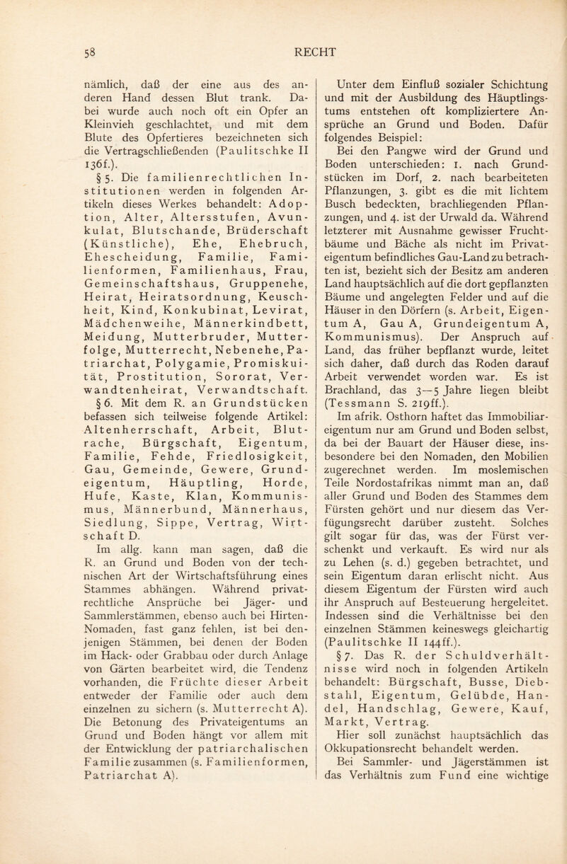 nämlich, daß der eine aus des an¬ deren Hand dessen Blut trank. Da¬ bei wurde auch noch oft ein Opfer an Kleinvieh geschlachtet, und mit dem Blute des Opfertieres bezeichneten sich die Vertragschließenden (Paulitschke II 136f.). §5. Die familienrechtlichen In¬ stitutionen werden in folgenden Ar¬ tikeln dieses Werkes behandelt: Adop¬ tion, Alter, Altersstufen, Avun- kulat, Blutschande, Brüderschaft (Künstliche), Ehe, Ehebruch, Ehescheidung, Familie, Fami¬ lienformen, Familienhaus, Frau, Gemeinschaftshaus, Gruppenehe, Heirat, Heiratsordnung, Keusch¬ heit, Kind, Konkubinat, Levirat, Mädchenweihe, Männerkindbett, Meldung, Mutterbruder, Mutter¬ folge, Mutterrecht, Nebenehe, Pa¬ triarchat, Polygamie, Promiskui- tät, Prostitution, Sororat, Ver¬ wandtenheirat, Verwandtschaft. § 6. Mit dem R. an Grundstücken befassen sich teilweise folgende Artikel: Altenherrschaft, Arbeit, Blut¬ rache, Bürgschaft, Eigentum, Familie, Fehde, Friedlosigkeit, Gau, Gemeinde, Gewere, Grund¬ eigentum, Häuptling, Horde, Hufe, Kaste, Klan, Kommunis¬ mus, Männerbund, Männerhaus, Siedlung, Sippe, Vertrag, Wirt¬ schaft D. Im allg. kann man sagen, daß die R. an Grund und Boden von der tech¬ nischen Art der Wirtschaftsführung eines Stammes abhängen. Während privat¬ rechtliche Ansprüche bei Jäger- und Sammlerstämmen, ebenso auch bei Hirten- Nomaden, fast ganz fehlen, ist bei den¬ jenigen Stämmen, bei denen der Boden im Hack- oder Grabbau oder durch Anlage von Gärten bearbeitet wird, die Tendenz vorhanden, die Früchte dieser Arbeit entweder der Familie oder auch dem einzelnen zu sichern (s. Mutterrecht A). Die Betonung des Privateigentums an Grund und Boden hängt vor allem mit der Entwicklung der patriarchalischen Familie zusammen (s. Familienformen, Patriarchat A). Unter dem Einfluß sozialer Schichtung und mit der Ausbildung des Häuptlings- tums entstehen oft kompliziertere An¬ sprüche an Grund und Boden. Dafür folgendes Beispiel: Bei den Pangwe wird der Grund und Boden unterschieden: 1. nach Grund¬ stücken im Dorf, 2. nach bearbeiteten Pflanzungen, 3. gibt es die mit lichtem Busch bedeckten, brachliegenden Pflan¬ zungen, und 4. ist der Urwald da. Während letzterer mit Ausnahme gewisser Frucht¬ bäume und Bäche als nicht im Privat¬ eigentum befindliches Gau-Land zu betrach¬ ten ist, bezieht sich der Besitz am anderen Land hauptsächlich auf die dort gepflanzten Bäume und angelegten Felder und auf die Häuser in den Dörfern (s. Arbeit, Eigen¬ tum A, Gau A, Grundeigentum A, Kommunismus). Der Anspruch auf Land, das früher bepflanzt wurde, leitet sich daher, daß durch das Roden darauf Arbeit verwendet worden war. Es ist Brachland, das 3—5 Jahre liegen bleibt (Tessmann S. 219ff.). Im afrik. Osthorn haftet das Immobiliar¬ eigentum nur am Grund und Boden selbst, da bei der Bauart der Häuser diese, ins¬ besondere bei den Nomaden, den Mobilien zugerechnet werden. Im moslemischen Teile Nordostafrikas nimmt man an, daß aller Grund und Boden des Stammes dem Fürsten gehört und nur diesem das Ver¬ fügungsrecht darüber zusteht. Solches gilt sogar für das, was der Fürst ver¬ schenkt und verkauft. Es wird nur als zu Lehen (s. d.) gegeben betrachtet, und sein Eigentum daran erlischt nicht. Aus diesem Eigentum der Fürsten wird auch ihr Anspruch auf Besteuerung hergeleitet. Indessen sind die Verhältnisse bei den einzelnen Stämmen keineswegs gleichartig (Paulitschke II 144ff.). §7. Das R. der Schuldverhält¬ nisse wird noch in folgenden Artikeln behandelt: Bürgschaft, Busse, Dieb¬ stahl, Eigentum, Gelübde, Han¬ del, Handschlag, Gewere, Kauf, Markt, Vertrag. Hier soll zunächst hauptsächlich das Okkupationsrecht behandelt werden. Bei Sammler- und Jägerstämmen ist das Verhältnis zum Fund eine wichtige