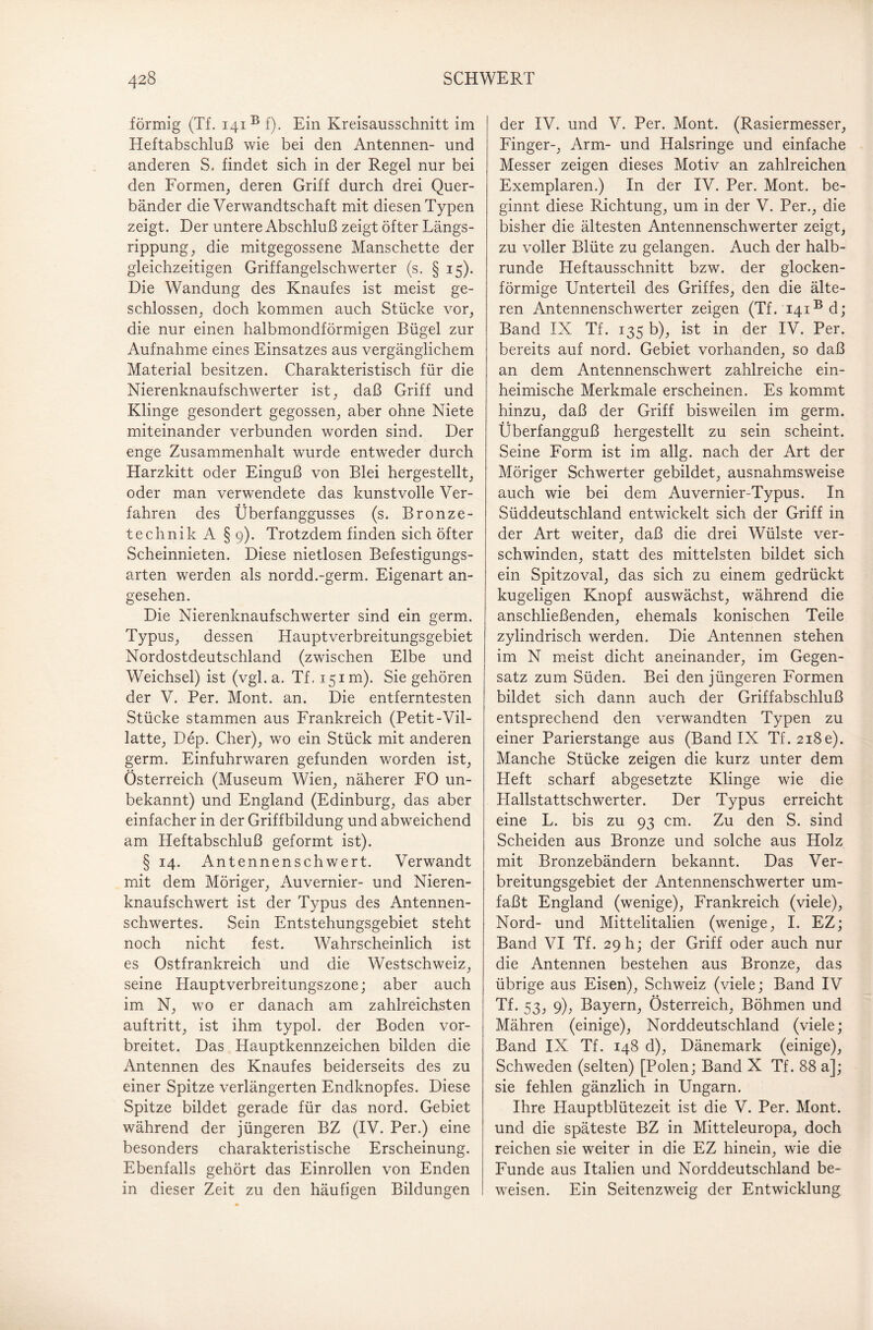 förmig (Tf. i4iB f). Ein Kreisausschnitt im Heftabschluß wie bei den Antennen- und anderen S. findet sich in der Regel nur bei den Formen, deren Griff durch drei Quer¬ bänder die Verwandtschaft mit diesen Typen zeigt. Der untere Abschluß zeigt öfter Längs¬ rippung, die mitgegossene Manschette der gleichzeitigen Griffangelschwerter (s. § 15). Die Wandung des Knaufes ist meist ge¬ schlossen, doch kommen auch Stücke vor, die nur einen halbmondförmigen Bügel zur Aufnahme eines Einsatzes aus vergänglichem Material besitzen. Charakteristisch für die Nierenknaufschwerter ist, daß Griff und Klinge gesondert gegossen, aber ohne Niete miteinander verbunden worden sind. Der enge Zusammenhalt wurde entweder durch Harzkitt oder Einguß von Blei hergestellt, oder man verwendete das kunstvolle Ver¬ fahren des Überfanggusses (s. Bronze¬ technik A § 9). Trotzdem finden sich öfter Scheinnieten. Diese nietlosen Befestigungs¬ arten werden als nordd.-germ. Eigenart an¬ gesehen. Die Nierenknaufschwerter sind ein germ. Typus, dessen Hauptverbreitungsgebiet Nordostdeutschland (zwischen Elbe und Weichsel) ist (vgl. a. Tf. 151m). Sie gehören der V. Per. Mont. an. Die entferntesten Stücke stammen aus Frankreich (Petit-Vil- latte, Dep. Cher), wx> ein Stück mit anderen germ. Einfuhrwaren gefunden worden ist, Österreich (Museum Wien, näherer FO un¬ bekannt) und England (Edinburg, das aber einfacher in der Griffbildung und abweichend am Heftabschluß geformt ist). § 14. Antennenschwert. Verwandt mit dem Möriger, Auvernier- und Nieren¬ knaufschwert ist der Typus des Antennen¬ schwertes. Sein Entstehungsgebiet steht noch nicht fest. Wahrscheinlich ist es Ostfrankreich und die Westschweiz, seine Hauptverbreitungszone; aber auch im N, wo er danach am zahlreichsten auftritt, ist ihm typol. der Boden vor¬ breitet. Das Hauptkennzeichen bilden die Antennen des Knaufes beiderseits des zu einer Spitze verlängerten Endknopfes. Diese Spitze bildet gerade für das nord. Gebiet während der jüngeren BZ (IV. Per.) eine besonders charakteristische Erscheinung. Ebenfalls gehört das Einrollen von Enden in dieser Zeit zu den häufigen Bildungen der IV. und V. Per. Mont. (Rasiermesser, Finger-, Arm- und Halsringe und einfache Messer zeigen dieses Motiv an zahlreichen Exemplaren.) In der IV. Per. Mont, be¬ ginnt diese Richtung, um in der V. Per., die bisher die ältesten Antennenschwerter zeigt, zu voller Blüte zu gelangen. Auch der halb¬ runde Heftausschnitt bzw. der glocken¬ förmige Unterteil des Griffes, den die älte¬ ren Antennenschwerter zeigen (Tf. 141® d; Band IX Tf. 135 b), ist in der IV. Per. bereits auf nord. Gebiet vorhanden, so daß an dem Antennenschwert zahlreiche ein¬ heimische Merkmale erscheinen. Es kommt hinzu, daß der Griff bisweilen im germ. Überfangguß hergestellt zu sein scheint. Seine Form ist im allg. nach der Art der Möriger Schwerter gebildet, ausnahmsweise auch wie bei dem Auvernier-Typus. In Süddeutschland entwickelt sich der Griff in der Art weiter, daß die drei Wülste ver¬ schwinden, statt des mittelsten bildet sich ein Spitzoval, das sich zu einem gedrückt kugeligen Knopf auswächst, während die anschließenden, ehemals konischen Teile zylindrisch werden. Die Antennen stehen im N meist dicht aneinander, im Gegen¬ satz zum Süden. Bei den jüngeren Formen bildet sich dann auch der Griffabschluß entsprechend den verwandten Typen zu einer Parierstange aus (Band IX Tf. 2i8e). Manche Stücke zeigen die kurz unter dem Heft scharf abgesetzte Klinge wie die Hallstattschwerter. Der Typus erreicht eine L. bis zu 93 cm. Zu den S. sind Scheiden aus Bronze und solche aus Holz mit Bronzebändern bekannt. Das Ver¬ breitungsgebiet der Antennenschwerter um¬ faßt England (wenige), Frankreich (viele), Nord- und Mittelitalien (wenige, I. EZ; Band VI Tf. 29 h; der Griff oder auch nur die Antennen bestehen aus Bronze, das übrige aus Eisen), Schweiz (viele; Band IV Tf. 53, 9), Bayern, Österreich, Böhmen und Mähren (einige), Norddeutschland (viele; Band IX Tf. 148 d), Dänemark (einige), Schweden (selten) [Polen; Band X Tf. 88 a]; sie fehlen gänzlich in Ungarn. Ihre Hauptblütezeit ist die V. Per. Mont, und die späteste BZ in Mitteleuropa, doch reichen sie weiter in die EZ hinein, wie die Funde aus Italien und Norddeutschland be¬ weisen. Ein Seitenzweig der Entwicklung