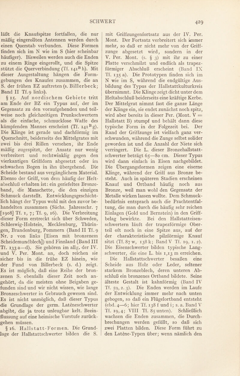 läßt die Knaufspitze fortfallen, die nur mäßig eingerollten Antennen werden durch einen Querstab verbunden. Diese Formen finden sich im N wie im S (hier scheinbar häufiger). Bisweilen werden auch die Enden zu einem Ringe eingerollt, und die Spitze stützt die Querverbindung (Tf. i4iBh). Mit dieser Ausgestaltung hängen die Form¬ gebungen des Knaufes zusammen, die an S. der frühen EZ auftreten (s. Billerbeck; Band II Tf.9 links). § 15. Auf nordischem Gebiete tritt am Ende der BZ ein Typus auf, der im Gegensatz zu den voraufgehenden und teil¬ weise noch gleichzeitigen Prunkschwertern als die einfache, schmucklose Waffe des kämpfenden Mannes erscheint (Tf. i4iBg). Die Klinge ist gerade und dachförmig im Querschnitt, beiderseits des Mittelgrates mit zwei bis drei Rillen versehen, ihr Ende mäßig zugespitzt, der Ansatz nur wenig verbreitert und rechtwinklig gegen den vierkantigen Griffdorn abgesetzt oder im schwachen Bogen in ihn übergehend. Die Scheide bestand aus vergänglichem Material. Ebenso der Griff, von dem häufig der Heft¬ abschluß erhalten ist: ein geriefeltes Bronze¬ band, die Manschette, die den einzigen Schmuck darstellt. Entwicklungsgeschicht¬ lich hängt der Typus wohl mit den zuvor be¬ handelten zusammen (Sächs. Jahresschr. 7 [1908] Tf. 1, 7; Tf. 9, 16). Die Verbreitung dieser Form erstreckt sich über Schweden, Schleswig-Holstein, Mecklenburg, Thürin¬ gen, Brandenburg, Pommern (Band II Tf. 9 Nr. 2 von links [Eisen mit bronzenem Scheidemundblech]) und Finnland (Band III Tf. 133 a—d). Sie gehören im allg. der IV. und V. Per. Mont, an, doch reichen sie sicher bis in die frühe EZ hinein, wie der Fund von Billerbeck (s. d.) zeigt. Es ist möglich, daß eine Reihe der bron¬ zenen S. ebenfalls dieser Zeit noch an¬ gehört, da die meisten ohne Beigaben ge¬ funden sind und wir nicht wissen, wie lange Bronzeschwerter in Gebrauch gewesen sind. Es ist nicht unmöglich, daß dieser Typus die Grundlage der germ. Lateneschwerter abgibt, die ja trotz unleugbar kelt. Beein¬ flussung auf eine heimische Vorstufe zurück¬ gehen müssen. § 16. Hallstatt-Formen. Die Grund¬ lage der Hallstattschwerter bilden die S. mit Griffzungenfortsatz aus der IV. Per. Mont. Der Fortsatz verbreitert sich immer mehr, so daß er nicht mehr von der Griff¬ zunge abgesetzt wird, sondern in der V. Per. Mont. (s. § 3) mit ihr zu einer Platte verschmilzt und endlich als trapez¬ förmiger Abschluß erscheint (Band IX Tf. 135 a). Die Prototypen finden sich im N wie im S, während die endgültige Aus¬ bildung des Typus der Hallstattkulturkreis übernimmt. Die Klinge zeigt dicht unter dem Heftabschluß beiderseits eine kräftige Kerbe. Der Mittelgrat nimmt fast die ganze Länge der Klinge ein, sie endet zunächst noch spitz, wird aber bereits in dieser Per. (Mont. V = Hallstatt B) stumpf und behält dann diese typische Form in der Folgezeit bei. Der Rand der Griffzunge ist vielfach ganz ver¬ schwunden, während die Zunge selbst solider geworden ist und die Anzahl der Niete sich verringert. Die L. dieser Bronzehallstatt¬ schwerter beträgt 65—80 cm. Dieser Typus wird dann einfach in Eisen nachgebildet. Die Übergangsformen zeigen eine eiserne Klinge, während der Griff aus Bronze be¬ steht. Auch in späteren Stadien erscheinen Knauf und Ortband häufig noch aus Bronze, weil man wohl den Gegensatz der Metalle wirken lassen wollte. Dem Schmuck¬ bedürfnis entsprach auch die Prachtentfal¬ tung, die man durch die häufig sehr reichen Einlagen (Gold und Bernstein) in den Griff¬ belag bewirkte. Bei den Hallstatteisen¬ schwertern läuft der trapezförmige Ober¬ teil oft noch in eine Spitze aus, auf der der charakteristische pilzförmige Knauf sitzt (Tf. 87 w, 138 k; Band V Tf. 19, 1.2). Die Eisenschwerter bilden typische Lang¬ schwerter, die eine L. bis 1,13 m erreichen. Die Hallstattschwerter besaßen eine Scheide aus Holz oder Leder, seltener starkem Bronzeblech, deren unteren Ab¬ schluß ein bronzenes Ortband bildete. Seine älteste Gestalt ist kahnförmig (Band IV Tf. 59,2.3). Die Enden werden im Laufe der Entwicklung immer mehr nach unten gebogen, so daß ein Flügelortband entsteht (ebd. 4—6; hier Tf. 138 f und i; s. a. Band V Tf. 19,4; VIII Tf. 85 unten). Schließlich wachsen die Enden zusammen, die Durch¬ brechungen werden gefüllt, so daß sich zwei Platten bilden. Diese Form führt zu den Lat£ne-Typen über; wenn nämlich den