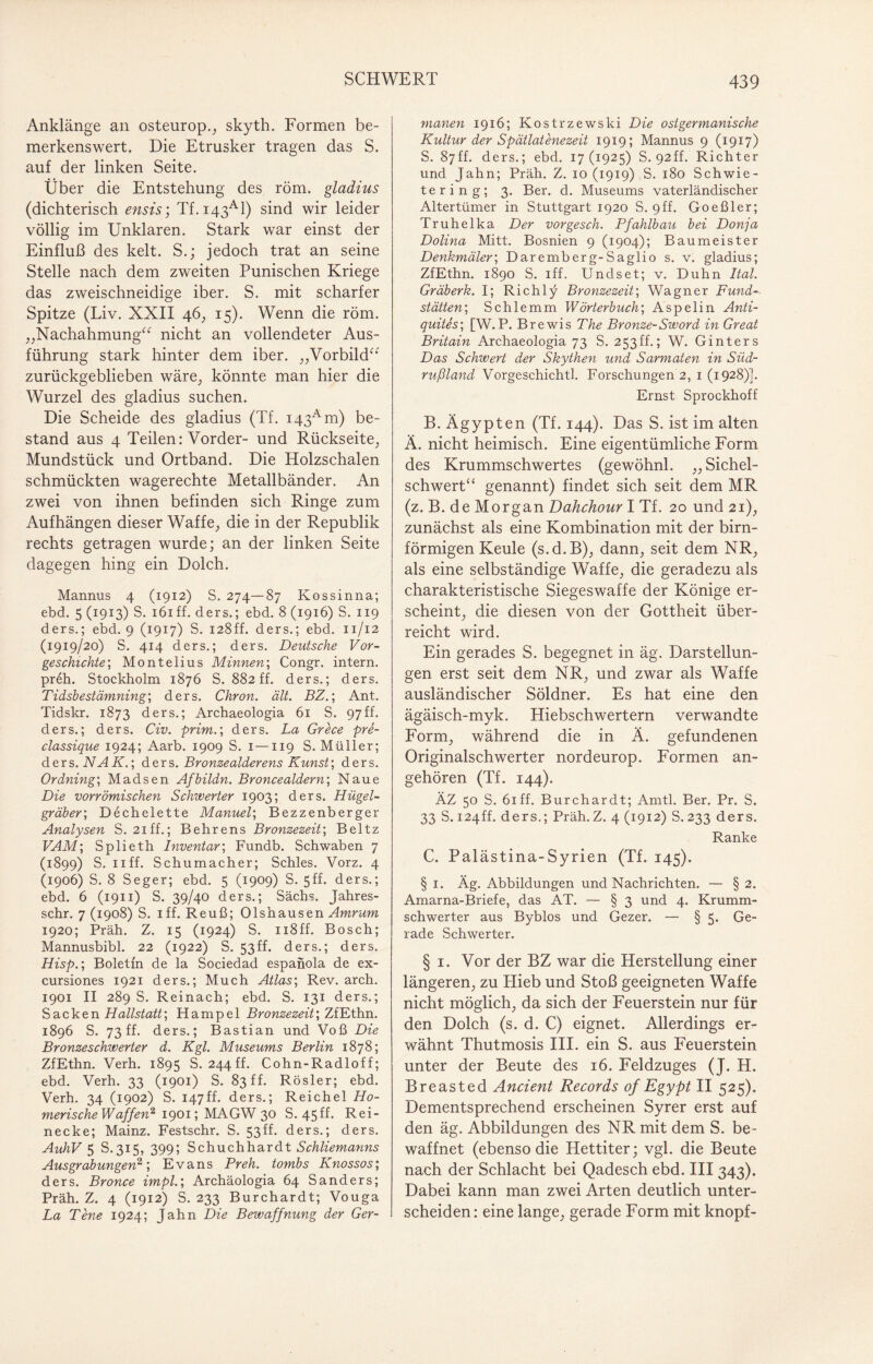 Anklänge an osteurop., skyth. Formen be¬ merkenswert. Die Etrusker tragen das S. auf der linken Seite. Über die Entstehung des röm. gladius (dichterisch ensis; Tf.i43Al) sind wir leider völlig im Unklaren. Stark war einst der Einfluß des kelt. S.; jedoch trat an seine Stelle nach dem zweiten Punischen Kriege das zweischneidige iber. S. mit scharfer Spitze (Liv. XXII 46, 15). Wenn die röm. „Nachahmung“ nicht an vollendeter Aus¬ führung stark hinter dem iber. „Vorbild“' zurückgeblieben wäre, könnte man hier die Wurzel des gladius suchen. Die Scheide des gladius (Tf. i43Am) be¬ stand aus 4 Teilen: Vorder- und Rückseite, Mundstück und Ortband. Die Holzschalen schmückten wagerechte Metallbänder. An zwei von ihnen befinden sich Ringe zum Aufhängen dieser Waffe, die in der Republik rechts getragen wurde; an der linken Seite dagegen hing ein Dolch. Mannus 4 (1912) S. 274—87 Kossinna; ebd. 5 (1913) S. 161 ff. ders.; ebd. 8 (1916) S. 119 ders.; ebd. 9 (1917) S. 128ff. ders.; ebd. 11/12 (1919/20) S. 414 ders.; ders. Deutsche Vor¬ geschichte; Montelius Minnen; Congr. intern. pr£h. Stockholm 1876 S. 882 ff. ders.; ders. Tidshestämning; ders. Chron. alt. BZ.; Ant. Tidskr. 1873 ders.; Archaeologia 61 S. 97ff. ders.; ders. Civ. prim.; ders. La Grece pre- classique 1924; Aarb. 1909 S. 1—119 S. Müller; ders. NA K.; ders. Bronzealderens Kunst; ders. Ordning; Madsen Afhildn. Broncealdern; Naue Die vorrömischen Schwerter 1903; ders. Hügel¬ gräber; Dechelette Manuel; Bezzenberger Analysen S. 21 ff.; Behrens Bronzezeit; Be 11z VAM; Splieth Inventar; Fundb. Schwaben 7 (1899) S. 11 ff. Schumacher; Schles. Vorz. 4 (1906) S. 8 Seger; ebd. 5 (1909) S. 5ff. ders.; ebd. 6 (1911) S. 39/40 ders.; Sachs. Jahres- schr. 7(1908) S. iff. Reuß; Olshausen Amrum 1920; Präh. Z. 15 (1924) S. 118ff. Bosch; Mannusbibl. 22 (1922) S. 53ff. ders.; ders. Hisp.; Boletfn de la Sociedad espanola de ex- cursiones 1921 ders.; Much Atlas; Rev. arch. 1901 II 289 S. Reinach; ebd. S. 131 ders.; Sacken Hallstatt; Hampel Bronzezeit; ZfEthn. 1896 S. 73 ff. ders.; Bastian und Voß Die Bronzeschwerter d. Kgl. Museums Berlin 1878; ZfEthn. Verh. 1895 S. 244 ff. Cohn-Radloff; ebd. Verh. 33 (1901) S. 83 ff. Rösler; ebd. Verh. 34 (1902) S. 147ff. ders.; Reichel Ho¬ merische Waffen2 1901; MAGW 30 S. 45fh Rei¬ necke; Mainz. Festschr. S. 53ff. ders.; ders. AuhV 5 S.315, 399; Schuchhardt Schliemanns Ausgrabungen2; Evans Pr eh. tombs Knossos; ders. Bronce impl.; Archäologia 64 Sanders; Präh. Z. 4 (1912) S. 233 Burchardt; Vouga La Tene 1924; Jahn Die Beivaffnung der Ger¬ manen 1916; Kostrzewski Die ostgermanische Kultur der Spät lat enezeit 1919; Mannus 9 (1917) S. 87ff. ders.; ebd. 17(1925) S. 92ff. Richter und Jahn; Präh. Z. 10 (1919) S. 180 Schwie- tering; 3. Ber. d. Museums vaterländischer Altertümer in Stuttgart 1920 S. 9ff. Goeßler; Truhelka Der vorgesch. Pfahlbau bei Donja Dolina Mitt. Bosnien 9 (1904); Baumeister Denkmäler; Daremberg-Saglio s. v. gladius; ZfEthn. 1890 S. iff. Undset; v. Duhn Ital. Gräberk. I; Richly Bronzezeit; Wagner Fund-. Stätten; Schlemm Wörterbuch; Aspelin Anti- quites; [W. P. Brewis The Bronze-Sword in Great Britain Archaeologia 73 S. 253 ff.; W. Ginters Das Schwert der Skythen und Sarmaten in Süd¬ rußland Vorgeschichtl. Forschungen 2, 1 (1928)]. Ernst Sprockhoff B. Ägypten (Tf. 144). Das S. ist im alten Ä. nicht heimisch. Eine eigentümliche Form des Krummschwertes (gewöhnl. „Sichel¬ schwert“ genannt) findet sich seit dem MR (z. B. de Morgan Dahchour I Tf. 20 und 21), zunächst als eine Kombination mit der bim¬ förmigen Keule (s.d.B), dann, seit dem NR, als eine selbständige Waffe, die geradezu als charakteristische Siegeswaffe der Könige er¬ scheint, die diesen von der Gottheit über¬ reicht wird. Ein gerades S. begegnet in äg. Darstellun¬ gen erst seit dem NR, und zwar als Waffe ausländischer Söldner. Es hat eine den ägäisch-myk. Hiebschwertern verwandte Form, während die in Ä. gefundenen Originalschwerter nordeurop. Formen an¬ gehören (Tf. 144). ÄZ 50 S. 61 ff. Burchardt; Amtl. Ber. Pr. S. 33 S. 124ff. ders.; Präh.Z. 4 (1912) S.233 ders. Ranke C. Palästina-Syrien (Tf. 145). § 1. Äg. Abbildungen und Nachrichten. — § 2. Arnarna-Briefe, das AT. — § 3 und 4. Krumm¬ schwerter aus Byblos und Gezer. — § 5. Ge¬ rade Schwerter. § 1. Vor der BZ war die Herstellung einer längeren, zu Hieb und Stoß geeigneten Waffe nicht möglich, da sich der Feuerstein nur für den Dolch (s. d. C) eignet. Allerdings er¬ wähnt Thutmosis III. ein S. aus Peuerstein unter der Beute des 16. Feldzuges (J. H. Breasted Ancient Records of Egypt II 525). Dementsprechend erscheinen Syrer erst auf den äg. Abbildungen des NR mit dem S. be¬ waffnet (ebenso die Hettiter; vgl. die Beute nach der Schlacht bei Qadesch ebd. III343). Dabei kann man zwei Arten deutlich unter¬ scheiden: eine lange, gerade Form mit knöpf-