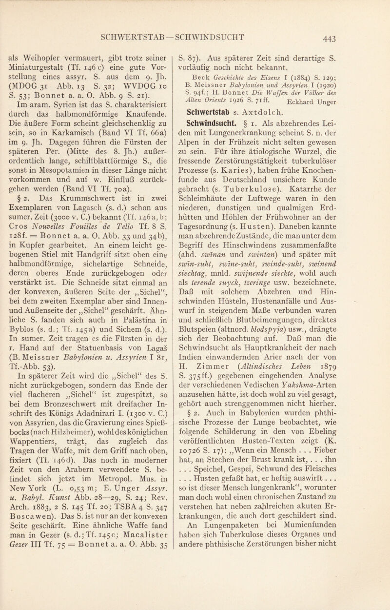 SCHWERTSTAB SCHWINDSUCHT als Weihopfer vermauert, gibt trotz seiner Miniaturgestalt (Tf. 146 c) eine gute Vor¬ stellung eines assyr. S. aus dem 9. Jh. (MDOG 31 Abb. 13 S. 32; WVDOG 10 S. 53; Bonnet a. a. 0. Abb. 9 S. 21). Im aram. Syrien ist das S. charakterisiert durch das halbmondförmige Knaufende. Die äußere Form scheint gleichschenklig zu sein, so in Karkamisch (Band VI Tf. 66 a) im 9. Jh. Dagegen führen die Fürsten der späteren Per. (Mitte des 8. Jh.) außer¬ ordentlich lange, schilfblattförmige S., die sonst in Mesopotamien in dieser Länge nicht Vorkommen und auf w. Einfluß zurück¬ gehen werden (Band VI Tf. 70a). § 2. Das Krummschwert ist in zwei Exemplaren von Lagasch (s. d.) schon aus sumer. Zeit (3000 v. C.) bekannt (Tf. 146 a, b; Cros Nouvelles Fouilles de Tello Tf. 8 S. 128L = Bonnet a. a. 0. Abb. 33 und 34b), in Kupfer gearbeitet. An einem leicht ge¬ bogenen Stiel mit Handgriff sitzt oben eine halbmondförmige, sichelartige Schneide, deren oberes Ende zurückgebogen oder verstärkt ist. Die Schneide sitzt einmal an der konvexen, äußeren Seite der „Sichel“, bei dem zweiten Exemplar aber sind Innen- und Außenseite der „Sichel“ geschärft. Ähn¬ liche S. fanden sich auch in Palästina in Byblos (s. d.; Tf. 145a) und Sichern (s. d.). In sumer. Zeit tragen es die Fürsten in der r. Hand auf der Statuenbasis von Lagas (B. Meissner Babylonien u. Assyrien I 81, Tf.-Abb. 53). In späterer Zeit wird die „Sichel“ des S. nicht zurückgebogen, sondern das Ende der viel flacheren „Sichel“ ist zugespitzt, so bei dem Bronzeschwert mit dreifacher In¬ schrift des Königs Adadnirari I. (1300 v. C.) von Assyrien, das die Gravierung eines Spieß¬ bocks (nach Hilzheimer), wohl des königlichen Wappentiers, trägt, das zugleich das Tragen der Waffe, mit dem Griff nach oben, fixiert (Tf. 146d). Das noch in moderner Zeit von den Arabern verwendete S. be¬ findet sich jetzt im Metropol. Mus. in New York (L. 0,53 m; E. Unger Assyr. u. Babyl. Kunst Abb. 28—29, S. 24; Rev. Arch. 1883, 2 S. 145 Tf. 20; TSBA4 S. 347 Boscawen). Das S. ist nur an der konvexen Seite geschärft. Eine ähnliche Waffe fand man in Gezer (s. d.; Tf. 145c; Macalister Gezer III Tf. 75 = Bonnet a. a. 0. Abb. 35 S. 87). Aus späterer Zeit sind derartige S. vorläufig noch nicht bekannt. Beck Geschichte des Eisens I (1884) S. 129; B. Meissner Babylonien und Assyrien I (1920) S. 94 f.; H. Bonnet Die Waffen der Völker des Alten Orients 1926 S. 71U Bckhard Unger Schwertstab s. Axtdolch. Schwindsucht. § 1. Als abzehrendes Lei¬ den mit Lungenerkrankung scheint S. n. der Alpen in der Frühzeit nicht selten gewesen zu sein. Für ihre ätiologische Wurzel, die fressende Zerstörungstätigkeit tuberkulöser Prozesse (s. Karies), haben frühe Knochen¬ funde aus Deutschland unsichere Kunde gebracht (s. Tuberkulose). Katarrhe der Schleimhäute der Luftwege waren in den niederen, dunstigen und qualmigen Erd¬ hütten und Höhlen der Frühwohner an der Tagesordnung (s. Husten). Daneben kannte man abzehrende Zustände, die man unter dem Begriff des Hinschwindens zusammenfaßte (ahd. swinan und swintan) und später mit swin-suht, swine-suht, swinde-suht, swinend siechtag, mnld. swijnende sieckte, wohl auch als terende suyck, tzeringe usw. bezeichnete. Daß mit solchem Abzehren und Hin¬ schwinden Hüsteln, Hustenanfälle und Aus¬ wurf in steigendem Maße verbunden waren und schließlich Blutbeimengungen, direktes Blutspeien (altnord, blodspyja) usw., drängte sich der Beobachtung auf. Daß man die Schwindsucht als Hauptkrankheit der nach Indien einwandernden Arier nach der von H. Zimmer (Altindisches Leben 1879 S. 375ff.) gegebenen eingehenden Analyse der verschiedenen Vedischen Yakshma-Arten anzusehen hätte, ist doch wohl zu viel gesagt, gehört auch strenggenommen nicht hierher. § 2. Auch in Babylonien wurden phthi- sische Prozesse der Lunge beobachtet, wie folgende Schilderung in den von Ebeling veröffentlichten Husten-Texten zeigt (K. 10726 S. 17): „Wenn ein Mensch . . . Fieber hat, an Stechen der Brust krank ist, . . . ihn . . . Speichel, Gespei, Schwund des Fleisches . . . Husten gefaßt hat, er heftig auswirft. . . so ist dieser Mensch lungenkrank“, worunter man doch wohl einen chronischen Zustand zu verstehen hat neben zahlreichen akuten Er¬ krankungen, die auch dort geschildert sind. An Lungenpaketen bei Mumienfunden haben sich Tuberkulose dieses Organes und andere phthisische Zerstörungen bisher nicht