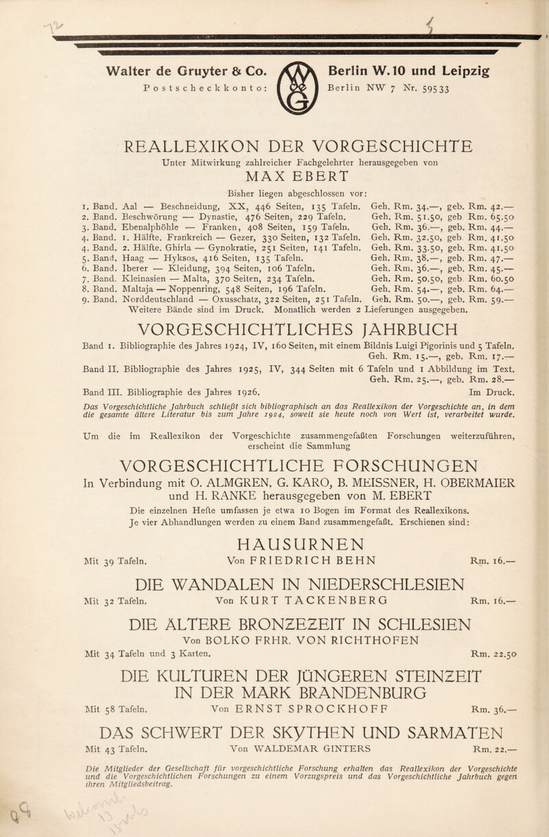 Walter de Gruyter 8t Co. Postscheckkonto: Berlin W. 10 und Leipzig Berlin NW 7 Nr. 59533 REALLEXIKON DER VORGESCHICHTE Unter Mitwirkung zahlreicher Fachgelehrter herausgegeben von MAX EBERT Bisher liegen abgeschlossen vor 1. Band. Aal — Beschneidung, XX, 446 Seiten, 135 Tafeln. 2. Band. Beschwörung — Dynastie, 476 Seiten, 229 Tafeln. 3. Band. Ebenalphöhle — Franken, 408 Seiten, 159 Tafeln. 4. Band. I. Hälfte. Frankreich — Gezer, 330 Seiten, 132 Tafeln. 4. Band. 2. Hälfte. Ghirla — Gynokratie, 251 Seiten, 141 Tafeln. 5. Band. Haag — Hyksos, 416 Seiten, 135 Tafeln. 6. Band. Iberer — Kleidung, 394 Seiten, 106 Tafeln. 7. Band. Kleinasien — Malta, 370 Seiten, 234 Tafeln. 8. Band. Maltaja — Noppenring, 548 Seiten, 196 Tafeln. 9. Band. Norddeutschland — Oxusschatz, 322 Seiten, 251 Tafeln. Weitere Bände sind im Druck. Monatlich werden 2 Geh. Rm. Geh. Rm. Geh. Rm. Geh. Rm. Geh. Rm. Geh. Rm. Geh. Rm. Geh. Rm. Geh. Rm. Geh. Rm. Lieferungen 34— > geb. Rm- 42 — 51.50, geb Rm. 65.50 36.—, geb. Rm. 44.— 32.5°, geb. Rm. 41.50 33-5°) geb- Rm- 41.50 38.—, geb. Rm. 47.— 36.—, geb. Rm. 45.— 50.50, geb Rm. 60.50 54.—, geb. Rm. 64.— 50.—, geb. Rm. 59.— ausgegeben. VORGESCHICHTLICHES JAHRBUCH Band I. Bibliographie des Jahres 1924, IV, 160 Seiten, mit einem Bildnis Luigi Pigorinis und 5 Tafeln. Geh. Rm. 15.—, geb. Rm. 17.— Band II. Bibliographie des Jahres 1925, IV, 344 Seiten mit 6 Tafeln und 1 Abbildung im Text. Geh. Rm. 25.—, geb. Rm. 28.— Band III. Bibliographie des Jahres 1926. Im Druck. Das Vorgeschichtliche Jahrbuch schließt sich bibliographisch an das Reallexikon der Vorgeschichte an, in dem die gesamte ältere Literatur bis zum Jahre 1924, soweit sie heute noch von Wert ist, verarbeitet wurde. Um die im Reallexikon der Vorgeschichte zusammengefaßten Forschungen weiterzuführen, erscheint die Sammlung VORGESCHICHTLICHE FORSCHUNGEN In Verbindung mit O. ALMGREN, G. KARO, B. MEISSNER, H. OBERMAIER und H. RANKE herausgegeben von M. EBERT Die einzelnen Hefte umfassen je etwa 10 Bogen im Format des Reallexikons. Je vier Abhandlungen werden zu einem Band zusammengefaßt. Erschienen sind: HAUSURNEN Mit 39 Tafeln. Von FRIEDRICH BEHN Rm. 16.— DIE WANDALEN IN NIEDERSCHLESIEN Mit 32 Tafeln. Von KURT TACKENBERG Rm. 16.— DIE ÄLTERE BRONZEZEIT IN SCHLESIEN Von BOLKO FRHR. VON RICHTHOFEN Mit 34 Tafeln und 3 Karten. Rm. 22.50 DIE KULTUREN DER JÜNGEREN STEINZEIT IN DER MARK BRANDENBURG Mit 58 Tafeln. Von ERNST SPROCKHOFF Rm. 36.— DAS SCHWERT DER SKyTHEN UND SARMATEN Mit 43 Tafeln. Von WALDEMAR GINTERS Rm. 22.— Die Mitglieder der Gesellschaft für vorgeschichtliche Forschung erhalten das Reallexikon der Vorgeschichte und die Vorgeschichtlichen Forschungen zu einem Vorzugspreis und das Vorgeschichtliche Jahrbuch gegen ihren Mitgliedsbeitrag.