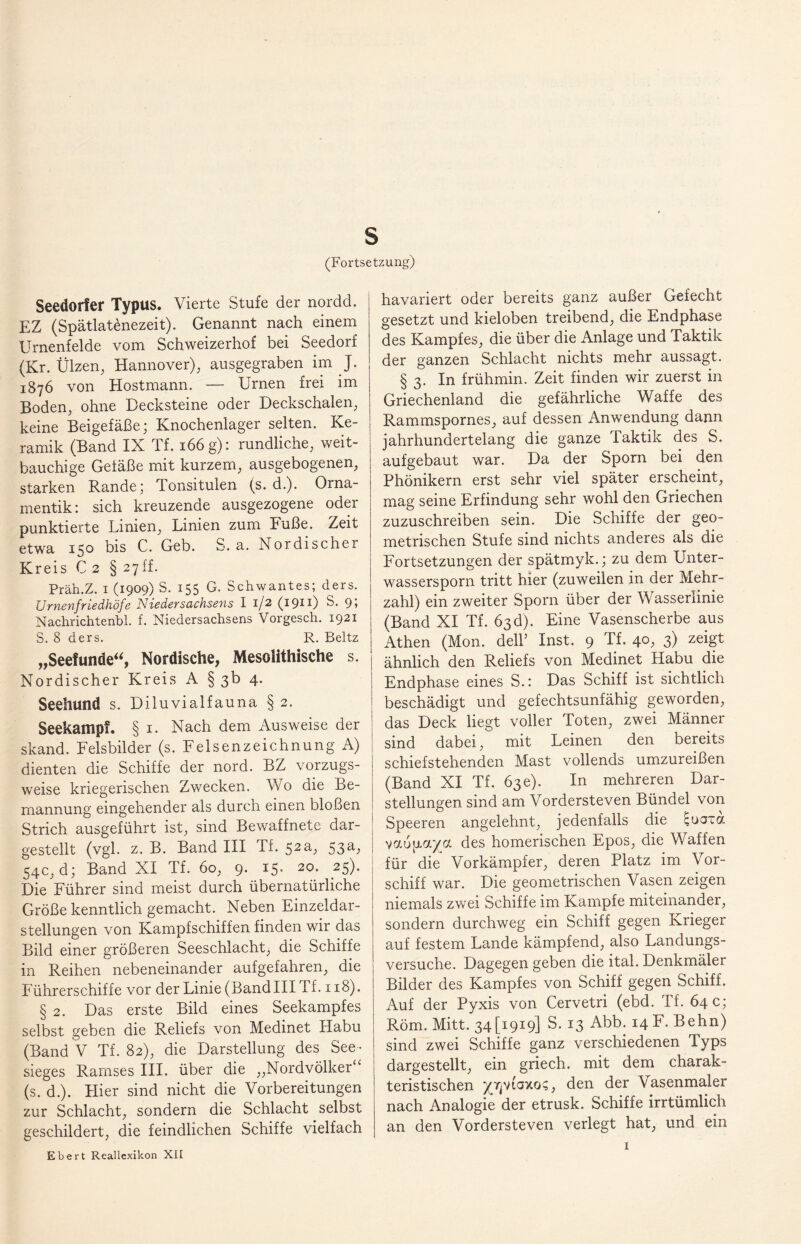 (Fortsetzung) Seedorf er Typus. Vierte Stufe der nordd. EZ (Spätlatönezeit). Genannt nach einem Urnenfelde vom Schweizerhof bei Seedorf (Kr. Ülzen, Hannover), ausgegraben im J. 1876 von Hostmann. — Urnen frei im Boden, ohne Decksteine oder Deckschalen, keine Beigefäße; Knochenlager selten. Ke¬ ramik (Band IX Tf. 166 g): rundliche, weit¬ bauchige Geiäße mit kurzem, ausgebogenen, starken Rande; Tonsitulen (s. d.). Orna¬ mentik: sich kreuzende ausgezogene oder punktierte Linien, Linien zum Fuße. Zeit etwa 150 bis C. Geb. S. a. Nordischer Kreis C 2 § 27ff. Präh.Z. 1 (1909) S. 155 G. Schwantes; ders. Urnenfriedhöfe Nieder Sachsens I 1/2 (1911) S. 9» Nachrichtenbl. f. Niedersachsens Vorgesch. 1921 S. 8 ders. R. Beltz „Seefunde“, Nordische, Mesolithische s. Nordischer Kreis A § 3b 4. Seehund s. Diluvialfauna § 2. Seekampf. § 1. Nach dem Ausweise der skand. Felsbilder (s. Felsenzeichnung A) dienten die Schiffe der nord. BZ vorzugs¬ weise kriegerischen Zwecken. Wo die Be¬ mannung eingehender als durch einen bloßen Strich ausgeführt ist, sind Bewaffnete dar¬ gestellt (vgl. z. B. Band III Tf. 52a, 53a, 54c, d; Band XI Tf. 60, 9. 15. 20. 25). Die Führer sind meist durch übernatürliche Größe kenntlich gemacht. Neben Einzeldar¬ stellungen von Kampfschiffen finden wir das Bild einer größeren Seeschlacht, die Schiffe in Reihen nebeneinander aufgefahren, die Führerschiffe vor der Linie (Bandlll Tf. 118). § 2. Das erste Bild eines Seekampfes selbst geben die Reliefs von Medinet Habu (Band V Tf. 82), die Darstellung des See¬ sieges Rarnses III. über die ,,Nordvölker ‘ (s. d.). Hier sind nicht die Vorbereitungen zur Schlacht, sondern die Schlacht selbst geschildert, die feindlichen Schiffe vielfach Ebert Reallexikon XII havariert oder bereits ganz außer Gefecht gesetzt und kieloben treibend, die Endphase des Kampfes, die über die Anlage und Taktik der ganzen Schlacht nichts mehr aussagt. § 3. In frühmin. Zeit finden wir zuerst in Griechenland die gefährliche Waffe des Rammspornes, auf dessen Anwendung dann jahrhundertelang die ganze Taktik des S. aufgebaut war. Da der Sporn bei den Phönikern erst sehr viel später erscheint, mag seine Erfindung sehr wohl den Griechen zuzuschreiben sein. Die Schiffe der geo¬ metrischen Stufe sind nichts anderes als die Fortsetzungen der spätmyk.; zu dem Unter¬ wassersporn tritt hier (zuweilen in der Mehr¬ zahl) ein zweiter Sporn über der Wasserlinie (Band XI Tf. 63 d). Eine Vasenscherbe aus Athen (Mon. dell’ Inst. 9 Tf. 40, 3) zeigt ähnlich den Reliefs von Medinet Habu die Endphase eines S.: Das Schiff ist sichtlich beschädigt und gefechtsunfähig geworden, das Deck liegt voller Toten, zwei Männer sind dabei, mit Leinen den bereits schiefstehenden Mast vollends umzureißen (Band XI Tf. 63c). In mehreren Dar¬ stellungen sind am Vordersteven Bündel von Speeren angelehnt, jedenfalls die cuaxa vaöpaya des homerischen Epos, die Waffen für die Vorkämpfer, deren Platz im Vor¬ schiff war. Die geometrischen Vasen zeigen niemals zwei Schiffe im Kampfe miteinander, sondern durchweg ein Schiff gegen Krieger auf festem Lande kämpfend, also Landungs¬ versuche. Dagegen geben die ital. Denkmäler Bilder des Kampfes von Schiff gegen Schiff. Auf der Pyxis von Cervetri (ebd. Tf. 64 c; Röm. Mitt. 34 [1919] S. 13 Abb. 14 F. Behn) sind zwei Schiffe ganz verschiedenen Typs dargestellt, ein griech. mit dem charak¬ teristischen yr^taxo?, den der Vasenmaler nach Analogie der etrusk. Schiffe irrtümlich an den Vordersteven verlegt hat, und ein