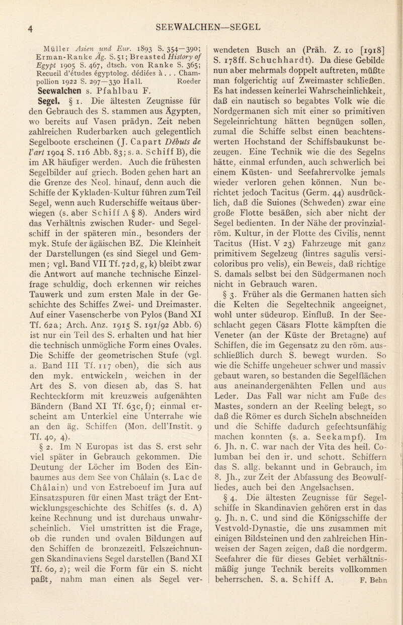 SEEWALCHEN—SEGEL Müller Asien und Eur. 1893 S. 354—390; Erman-Ranke Äg. S. 51; Breasted History of \ Egypt 1905 S. 467, dtsch. von Ranke S. 365; Recueil d’etudes egyptolog. dedi6es ä . . . Cham- pollion 1922 S. 297—330 Hall. Roeder Seewalchen s. Pfahlbau F. Segel. § 1. Die ältesten Zeugnisse für den Gebrauch des S. stammen aus Ägypten, wo bereits auf Vasen prädyn. Zeit neben zahlreichen Ruderbarken auch gelegentlich Segelboote erscheinen (J. Capart Döbuts de Vart 1904 S. 116 Abb. 83; s. a. Schiff B), die im AR häufiger werden. Auch die frühesten Segelbilder auf griech. Boden gehen hart an die Grenze des Neol. hinauf, denn auch die Schiffe der Kykladen-Kultur führen zum Teil Segel, wenn auch Ruderschiffe weitaus über¬ wiegen (s. aber Schiff A§ 8). Anders wird das Verhältnis zwischen Ruder- und Segel¬ schiff in der späteren min., besonders der myk. Stufe derägäischen BZ. Die Kleinheit der Darstellungen (es sind Siegel und Gem¬ men ; vgl. Band VII Tf. 72 d, g, k) bleibt zwar die Antwort auf manche technische Einzel- | frage schuldig, doch erkennen wir reiches Tauwerk und zum ersten Male in der Ge¬ schichte des Schiffes Zwei- und Dreimaster. Auf einer Vasenscherbe von Pylos (Band XI Tf. 62a; Arch. Anz. 1915 S. 191/92 Abb. 6) ist nur ein Teil des S. erhalten und hat hier die technisch unmögliche Form eines Ovales. Die Schiffe der geometrischen Stufe (vgl. a. Band III Tf. 117 oben), die sich aus den myk. entwickeln, weichen in der Art des S. von diesen ab, das S. hat Rechteckform mit kreuzweis aufgenähten Bändern (Band XI Tf. 63 c, f); einmal er¬ scheint am Unterkiel eine Unterrahe wie an den äg. Schiffen (Mon. dellTnstit. 9 Tf. 40, 4). § 2. Im N Europas ist das S. erst sehr viel später in Gebrauch gekommen. Die Deutung der Löcher im Boden des Ein¬ baumes aus dem See von Chälain (s. Lac de Chälain) und von Estreboeuf im Jura auf Einsatzspuren für einen Mast trägt der Ent¬ wicklungsgeschichte des Schiffes (s. d. A) keine Rechnung und ist durchaus unwahr¬ scheinlich. Viel umstritten ist die Frage, ob die runden und ovalen Bildungen auf den Schiffen de bronzezeitl. Felszeichnun¬ gen Skandinaviens Segel darstellen (Band XI Tf. 60, 2); weil die Form für ein S. nicht paßt, nahm man einen als Segel ver- | wendeten Busch an (Präh. Z. 10 [1918] S. 178ff. Schuchhardt). Da diese Gebilde nun aber mehrmals doppelt auftreten, müßte man folgerichtig auf Zweimaster schließen. Es hat indessen keinerlei Wahrscheinlichkeit, daß ein nautisch so begabtes Volk wie die Nordgermanen sich mit einer so primitiven Segeleinrichtung hätten begnügen sollen, zumal die Schiffe selbst einen beachtens¬ werten Hochstand der Schiffsbaukunst be¬ zeugen. Eine Technik wie die des Segelns hätte, einmal erfunden, auch schwerlich bei einem Küsten- und Seefahrervolke jemals wieder verloren gehen können. Nun be¬ richtet jedoch Tacitus (Germ. 44) ausdrück¬ lich, daß die Suiones (Schweden) zwar eine große Flotte besäßen, sich aber nicht der Segel bedienten. In der Nähe der provinzial- röm. Kultur, in der Flotte des Civilis, nennt Tacitus (Hist. V 23) Fahrzeuge mit ganz primitivem Segelzeug (Untres sagulis versi- coloribus pro velis), ein Beweis, daß richtige 5. damals selbst bei den Südgermanen noch nicht in Gebrauch waren. § 3. Früher als die Germanen hatten sich die Kelten die Segeltechnik angeeignet, wohl unter südeurop. Einfluß. In der See¬ schlacht gegen Cäsars Flotte kämpften die Veneter (an der Küste der Bretagne) auf Schiffen, die im Gegensatz zu den röm. aus¬ schließlich durch S. bewegt wurden. So wie die Schiffe ungeheuer schwer und massiv gebaut waren, so bestanden die Segelflächen aus aneinandergenähten Fellen und aus Leder. Das Fall war nicht am Fuße des Mastes, sondern an der Reeling belegt, so daß die Römer es durch Sicheln abschneiden und die Schiffe dadurch gefechtsunfähig machen konnten (s. a. Seekampf). Im 6. Jh. n. C. war nach der Vita des heil. Co- lumban bei den ir. und schott. Schiffern das S. allg. bekannt und in Gebrauch, im 8. Jh., zur Zeit der Abfassung des Beowulf¬ liedes, auch bei den Angelsachsen. § 4. Die ältesten Zeugnisse für Segel¬ schiffe in Skandinavien gehören erst in das 9. Jh. n. C. und sind die Königsschiffe der Vestvold-Dynastie, die uns zusammen mit einigen Bildsteinen und den zahlreichen Hin¬ weisen der Sagen zeigen, daß die nordgerm. Seefahrer die für dieses Gebiet verhältnis¬ mäßig junge Technik bereits vollkommen beherrschen. S. a. Schiff A. F. Belm