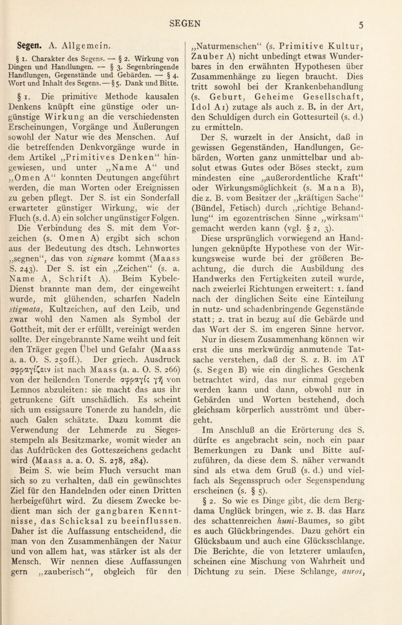 Segetl. A. Allgemein. § i. Charakter des Segens. — § 2. Wirkung von Dingen und Handlungen. — § 3. Segenbringende Handlungen, Gegenstände und Gebärden. — § 4. Wort und Inhalt des Segens. — § 5. Dank und Bitte. § 1. Die primitive Methode kausalen Denkens knüpft eine günstige oder un¬ günstige Wirkung an die verschiedensten Erscheinungen, Vorgänge und Äußerungen sowohl der Natur wie des Menschen. Auf die betreffenden Denkvorgänge wurde in dem Artikel „Primitives Denken“ hin¬ gewiesen, und unter „Name A“ und „Omen A“ konnten Deutungen angeführt werden, die man Worten oder Ereignissen zu geben pflegt. Der S. ist ein Sonderfall erwarteter günstiger Wirkung, wie der Fluch (s. d. A) ein solcher ungünstiger Folgen. Die Verbindung des S. mit dem Vor¬ zeichen (s. Omen A) ergibt sich schon aus der Bedeutung des dtsch. Lehnwortes „segnen“, das von signare kommt (Maass S. 243). Der S. ist ein „Zeichen“ (s. a. Name A, Schrift A). Beim Kybele- Dienst brannte man dem, der eingeweiht wurde, mit glühenden, scharfen Nadeln Stigmata, Kultzeichen, auf den Leib, und zwar wohl den Namen als Symbol der Gottheit, mit der er erfüllt, vereinigt werden sollte. Der eingebrannte Name weiht und feit den Träger gegen Übel und Gefahr (Maass a. a. 0. S. 250ff.). Der griech. Ausdruck acppayi'Csiv ist nach Maass (a. a. 0. S. 266) von der heilenden Tonerde acppayt? yfj von Lemnos abzuleiten: sie macht das aus ihr getrunkene Gift unschädlich. Es scheint : sich um essigsaure Tonerde zu handeln, die auch Galen schätzte. Dazu kommt die Verwendung der Lehmerde zu Sieges¬ stempeln als Besitzmarke, womit wieder an das Aufdrücken des Gotteszeichens gedacht ward (Maass a. a. 0. S. 278, 284). Beim S. wie beim Fluch versucht man sich so zu verhalten, daß ein gewünschtes Ziel für den Handelnden oder einen Dritten herbeigeführt wird. Zu diesem Zwecke be¬ dient man sich der gangbaren Kennt¬ nisse, das Schicksal zu beeinflussen. Daher ist die Auffassung entscheidend, die man von den Zusammenhängen der Natur und von allem hat, was stärker ist als der Mensch. Wir nennen diese Auffassungen gern „zauberisch“, obgleich für den „Naturmenschen“ (s. Primitive Kultur, Zauber A) nicht unbedingt etwas Wunder¬ bares in den erwähnten Hypothesen über Zusammenhänge zu liegen braucht. Dies tritt sowohl bei der Krankenbehandlung (s. Geburt, Geheime Gesellschaft, Idol Ai) zutage als auch z. B, in der Art, den Schuldigen durch ein Gottesurteil (s. d.) zu ermitteln. Der S. wurzelt in der Ansicht, daß in gewissen Gegenständen, Handlungen, Ge¬ bärden, Worten ganz unmittelbar und ab¬ solut etwas Gutes oder Böses steckt, zum mindesten eine „außerordentliche Kraft“ oder Wirkungsmöglichkeit (s. M a n a B), die z. B. vom Besitzer der „kräftigen Sache“ (Bündel, Fetisch) durch „richtige Behand¬ lung“ im egozentrischen Sinne „wirksam“ gemacht werden kann (vgl. § 2, 3). Diese ursprünglich vorwiegend an Hand¬ lungen geknüpfte Hypothese von der Wir¬ kungsweise wurde bei der größeren Be¬ achtung, die durch die Ausbildung des Handwerks den Fertigkeiten zuteil wurde, nach zweierlei Richtungen erweitert: 1. fand nach der dinglichen Seite eine Einteilung in nutz- und schadenbringende Gegenstände statt; 2. trat in bezug auf die Gebärde und das Wort der S. im engeren Sinne hervor. Nur in diesem Zusammenhang können wir erst die uns merkwürdig anmutende Tat¬ sache verstehen, daß der S. z. B. im AT (s. Segen B) wie ein dingliches Geschenk betrachtet wird, das nur einmal gegeben werden kann und dann, obwohl nur in Gebärden und Worten bestehend, doch gleichsam körperlich ausströmt und über¬ geht. Im Anschluß an die Erörterung des S. dürfte es angebracht sein, noch ein paar Bemerkungen zu Dank und Bitte auf¬ zuführen, da diese dem S. näher verwandt sind als etwa dem Gruß (s. d.) und viel¬ fach als Segensspruch oder Segenspendung erscheinen (s. § 5). § 2. So wie es Dinge gibt, die dem Berg- dama Unglück bringen, wie z. B. das Harz des schattenreichen huni-Baumes, so gibt es auch Glückbringendes. Dazu gehört ein Glücksbaum und auch eine Glücksschlange. Die Berichte, die von letzterer umlaufen, scheinen eine Mischung von Wahrheit und Dichtung zu sein. Diese Schlange, aurosi