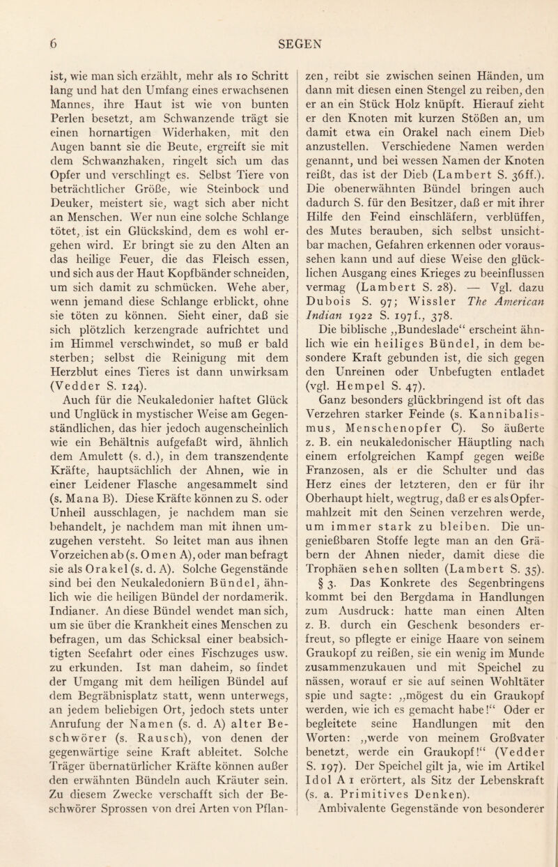 ist, wie man sich erzählt, mehr als io Schritt lang und hat den Umfang eines erwachsenen Mannes, ihre Haut ist wie von bunten Perlen besetzt, am Schwanzende trägt sie einen hornartigen Widerhaken, mit den Augen bannt sie die Beute, ergreift sie mit dem Schwanzhaken, ringelt sich um das Opfer und verschlingt es. Selbst Tiere von beträchtlicher Größe, wie Steinbock und Deuker, meistert sie, wagt sich aber nicht an Menschen. Wer nun eine solche Schlange tötet, , ist ein Glückskind, dem es wohl er¬ gehen wird. Er bringt sie zu den Alten an das heilige Feuer, die das Fleisch essen, und sich aus der Haut Kopfbänder schneiden, um sich damit zu schmücken. Wehe aber, wenn jemand diese Schlange erblickt, ohne sie töten zu können. Sieht einer, daß sie sich plötzlich kerzengrade aufrichtet und im Himmel verschwindet, so muß er bald sterben; selbst die Reinigung mit dem Herzblut eines Tieres ist dann unwirksam (Vedder S. 124). Auch für die Neukaledonier haftet Glück und Unglück in mystischer Weise am Gegen¬ ständlichen, das hier jedoch augenscheinlich wie ein Behältnis auf gef aßt wird, ähnlich dem Amulett (s. d.), in dem transzendente Kräfte, hauptsächlich der Ahnen, wie in einer Leidener Flasche angesammelt sind (s. Mana B). Diese Kräfte können zu S. oder Unheil ausschlagen, je nachdem man sie behandelt, je nachdem man mit ihnen um¬ zugehen versteht. So leitet man aus ihnen Vorzeichen ab (s. 0 m e n A), oder man befragt sie als Orakel (s. d. A). Solche Gegenstände sind bei den Neukaledoniern Bündel, ähn¬ lich wie die heiligen Bündel der nordamerik. Indianer. An diese Bündel wendet man sich, um sie über die Krankheit eines Menschen zu befragen, um das Schicksal einer beabsich¬ tigten Seefahrt oder eines Fischzuges usw. zu erkunden. Ist man daheim, so findet der Umgang mit dem heiligen Bündel auf dem Begräbnisplatz statt, wenn unterwegs, an jedem beliebigen Ort, jedoch stets unter Anrufung der Namen (s. d. A) alter Be¬ schwörer (s. Rausch), von denen der gegenwärtige seine Kraft ableitet. Solche Träger übernatürlicher Kräfte können außer den erwähnten Bündeln auch Kräuter sein. Zu diesem Zwecke verschafft sich der Be¬ schwörer Sprossen von drei Arten von Pflan¬ zen, reibt sie zwischen seinen Händen, um dann mit diesen einen Stengel zu reiben, den er an ein Stück Holz knüpft. Hierauf zieht er den Knoten mit kurzen Stößen an, um damit etwa ein Orakel nach einem Dieb anzustellen. Verschiedene Namen werden genannt, und bei wessen Namen der Knoten reißt, das ist der Dieb (Lambert S. 36ff.). Die obenerwähnten Bündel bringen auch dadurch S. für den Besitzer, daß er mit ihrer Hilfe den Feind einschläfern, verblüffen, des Mutes berauben, sich selbst unsicht¬ bar machen, Gefahren erkennen oder voraus¬ sehen kann und auf diese Weise den glück¬ lichen Ausgang eines Krieges zu beeinflussen vermag (Lambert S. 28). — Vgl. dazu Dubois S. 97; Wissler The American Indian 1922 S. 197 f., 378. Die biblische „Bundeslade“ erscheint ähn¬ lich wie ein heiliges Bündel, in dem be¬ sondere Kraft gebunden ist, die sich gegen den Unreinen oder Unbefugten entladet (vgl. Hempel S. 47). Ganz besonders glückbringend ist oft das Verzehren starker Feinde (s. Kannibalis¬ mus, Menschenopfer C). So äußerte z. B. ein neukaledonischer Häuptling nach einem erfolgreichen Kampf gegen weiße Franzosen, als er die Schulter und das Herz eines der letzteren, den er für ihr Oberhaupt hielt, wegtrug, daß er es als Opfer¬ mahlzeit mit den Seinen verzehren werde, um immer stark zu bleiben. Die un¬ genießbaren Stoffe legte man an den Grä¬ bern der Ahnen nieder, damit diese die Trophäen sehen sollten (Lambert S. 35). § 3. Das Konkrete des Segenbringens kommt bei den Bergdama in Handlungen zum Ausdruck: hatte man einen Alten z. B. durch ein Geschenk besonders er¬ freut, so pflegte er einige Haare von seinem Graukopf zu reißen, sie ein wenig im Munde zusammenzukauen und mit Speichel zu nässen, worauf er sie auf seinen Wohltäter spie und sagte: „mögest du ein Graukopf werden, wie ich es gemacht habe!“ Oder er begleitete seine Handlungen mit den Worten: „werde von meinem Großvater benetzt, wrerde ein Graukopf!“ (Vedder S. 197). Der Speichel gilt ja, wie im Artikel Idol Ai erörtert, als Sitz der Lebenskraft (s. a. Primitives Denken). Ambivalente Gegenstände von besonderer