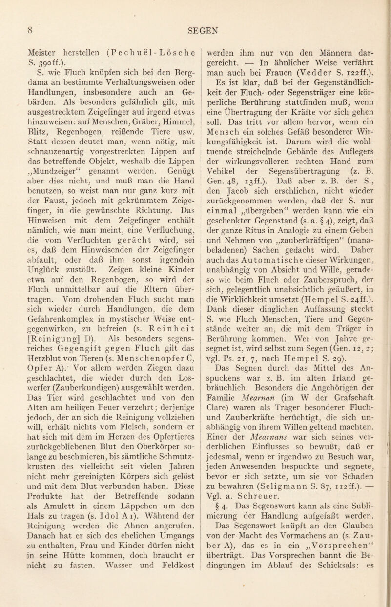 Meister herstellen (Pechuel-LÖsche S. 39off.). S. wie Fluch knüpfen sich bei den Berg- dama an bestimmte Verhaltungsweisen oder Handlungen, insbesondere auch an Ge¬ bärden. Als besonders gefährlich gilt, mit ausgestrecktem Zeigefinger auf irgend etwas hinzuweisen: auf Menschen, Gräber, Himmel, Blitz, Regenbogen, reißende Tiere usw. Statt dessen deutet man, wenn nötig, mit schnauzenartig vorgestreckten Lippen auf das betreffende Objekt, weshalb die Lippen „Mundzeiger“ genannt werden. Genügt aber dies nicht, und muß man die Hand benutzen, so weist man nur ganz kurz mit der Faust, jedoch mit gekrümmtem Zeige¬ finger, in die gewünschte Richtung. Das Hinweisen mit dem Zeigefinger enthält nämlich, wie man meint, eine Verfluchung, die vom Verfluchten gerächt wird, sei es, daß dem Hinweisenden der Zeigefinger abfault, oder daß ihm sonst irgendein Unglück zustößt. Zeigen kleine Kinder etwa auf den Regenbogen, so wird der Fluch unmittelbar auf die Eltern über¬ tragen. Vom drohenden Fluch sucht man j sich wieder durch Handlungen, die dem Gefahrenkomplex in mystischer Weise ent¬ gegenwirken, zu befreien (s. Reinheit [Reinigung] D). Als besonders segens¬ reiches Gegengift gegen Fluch gilt das Herzblut von Tieren (s. Menschenopfer C, Opfer A).' Vor allem werden Ziegen dazu geschlachtet, die wieder durch den Los¬ werfer (Zauberkundigen) ausgewählt werden. Das Tier wird geschlachtet und von den Alten am heiligen Feuer verzehrt; derjenige jedoch, der an sich die Reinigung vollziehen will, erhält nichts vom Fleisch, sondern er hat sich mit dem im Herzen des Opfertieres zurückgebliebenen Blut den Oberkörper so¬ lange zu beschmieren, bis sämtliche Schmutz¬ krusten des vielleicht seit vielen Jahren nicht mehr gereinigten Körpers sich gelöst und mit dem Blut verbunden haben. Diese Produkte hat der Betreffende sodann als Amulett in einem Läppchen um den Hals zu tragen (s. Idol Ai). Während der Reinigung werden die Ahnen angerufen. Danach hat er sich des ehelichen Umgangs zu enthalten, Frau und Kinder dürfen nicht in seine Hütte kommen, doch braucht er nicht zu fasten. Wasser und Feldkost werden ihm nur von den Männern dar¬ gereicht. -—- In ähnlicher Weise verfährt man auch bei Frauen (Vedder S. 122ff.). Es ist klar, daß bei der Gegenständlich¬ keit der Fluch- oder Segensträger eine kör¬ perliche Berührung stattfinden muß, wenn eine Übertragung der Kräfte vor sich gehen soll. Das tritt vor allem hervor, wenn ein Mensch ein solches Gefäß besonderer Wir¬ kungsfähigkeit ist. Darum wird die wohl¬ tuende streichelnde Gebärde des Auflegers der wirkungsvolleren rechten Hand zum Vehikel der Segensübertragung (z. B. Gen. 48, 13ff.). Daß aber z. B. der S., den Jacob sich erschlichen, nicht wieder zurückgenommen werden, daß der S. nur einmal „übergeben“ werden kann wie ein geschenkter Gegenstand (s. a. § 4), zeigt, daß der ganze Ritus in Analogie zu einem Geben und Nehmen von „zauberkräftigen“ (mana- beladenen) Sachen gedacht wird. Daher auch das Automatische dieser Wirkungen, unabhängig von Absicht und Wille, gerade¬ so wie beim Fluch oder Zauberspruch, der sich, gelegentlich unabsichtlich geäußert, in die Wirklichkeit umsetzt (Hempel S. 24ff.). Dank dieser dinglichen Auffassung steckt S. wie Fluch Menschen, Tiere und Gegen¬ stände weiter an, die mit dem Träger in Berührung kommen. Wer von Jahve ge¬ segnet ist, wird selbst zum Segen (Gen. 12, 2; vgl. Ps. 21, 7, nach Hempel S. 29). Das Segnen durch das Mittel des An- spuckens war z. B. im alten Irland ge¬ bräuchlich. Besonders die Angehörigen der Familie Mearnan (im W der Grafschaft Cläre) waren als Träger besonderer Fluch- und Zauberkräfte berüchtigt, die sich un¬ abhängig von ihrem Willen geltend machten. Einer der Mearnans war sich seines ver¬ derblichen Einflusses so bewußt, daß er jedesmal, wenn er irgendwo zu Besuch war, jeden Anwesenden bespuckte und segnete, bevor er sich setzte, um sie vor Schaden zu bewahren (Seligmann S. 87, ii2ff.). — Vgl. a. Schreuer. § 4. Das Segenswort kann als eine Subli¬ mierung der Handlung aufgefaßt werden. Das Segenswort knüpft an den Glauben von der Macht des Vormachens an (s. Zau¬ ber A), das es in ein „Vorsprechen“ überträgt. Das Vorsprechen bannt die Be¬ dingungen im Ablauf des Schicksals: es