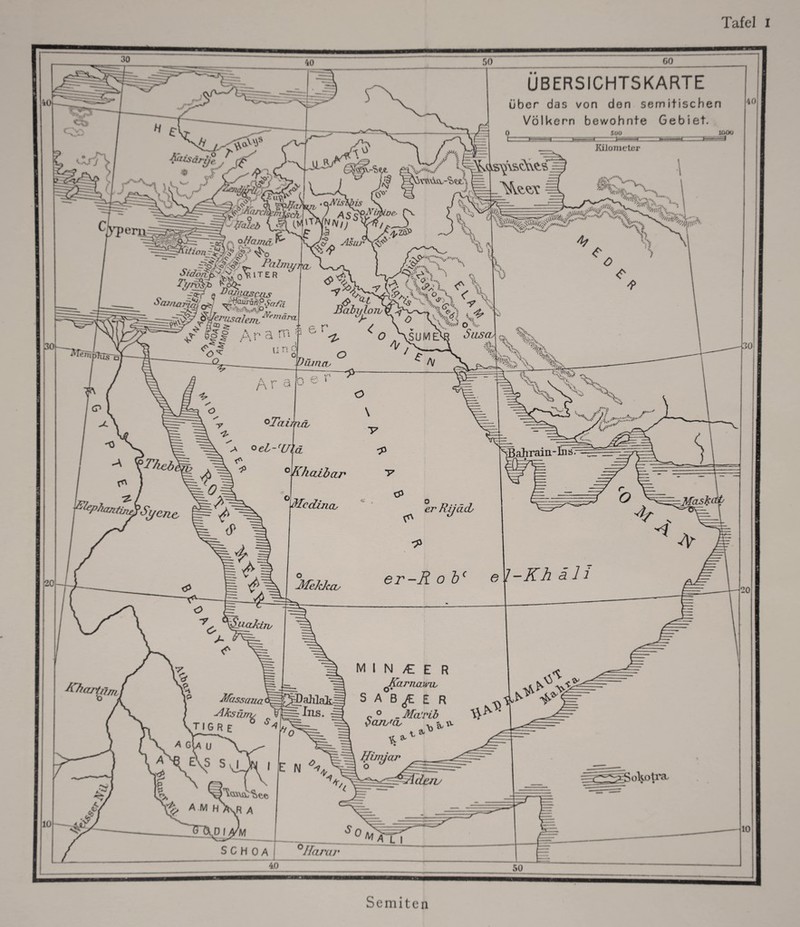 Tafel I 40 30 40 50 60 H £-1 •r\ Aaisdrye / ßf* o ÜBERSICHTSKARTE über das von den semitischen Völkern bewohnte Gebiet. 4C HE Süü \ r^, . f '.1 .. .* / S. V s* KP 4?/ ’h4j^ > 20 10 W>7)eriJ ^p.Afarcl rr :rr o '-rfaleb ?ch 'S Fi/roSp 0 e DtW<tscas ^Ü£sS^f«a \T. ^Ss' ,i'\k<,&^\sOvÄS Um Kilometer öfcy v«“.. Ifc lOOO * . -_Ti=S^ V’. v*'\ Sü*fw v\.., 5i\r/> £ J£ n*V/; n ’v Asar . \ä/.''••./ % r ^ v< H'Cb L\ p :•;-; ■x * —« u n c SX . BahylonPy^ WerusaIejrL^rnajXL k V 0 r tfao > ;: .... r» ✓ \ r'T r? A ... --. >•'•; :•■; 'O • s Ä \_ 1 <?A -?%■- <J> liabi/h M. , -Ä-. . j ''i'O ' *•.. ( % ®q'P\ ’v- <*: i... v \\ uf • % <r\ ^ So . \ O V O „\sUMM Susos^. %, /]/ V \ s&J Uiuruv r\ \ CP O / /v ^11* A-.'A'a' -0 \Fhcbt / fphantin/?Sy ene. °Taii nah a oel-'U\ü * ° Khaibar 0 ..v : ...iid1 ■/ .</»' ^Bahrain-Ins. I /A • 'Mcdincb cP <P ■ RijacL 4 —pfask( o MeJduu e l-Kh all l^aJciw Jfassajia' Alks iuris TI GR E ^ ^ahlati Ins. A GlA U aX^ e\s s,i I E N ^ minder JCarnami, SAB^EE r c ° _ Mci’rib baiis'cv -^w + 3u D Hinycu' 20 ?0^ ^ amh ,R A ßt ^^—Jideru u v-=-^=~ LOll'ct M SCH 0A ^ 0 Vy?z/ ^ A L I ’Z//’ 10 40 Semiten