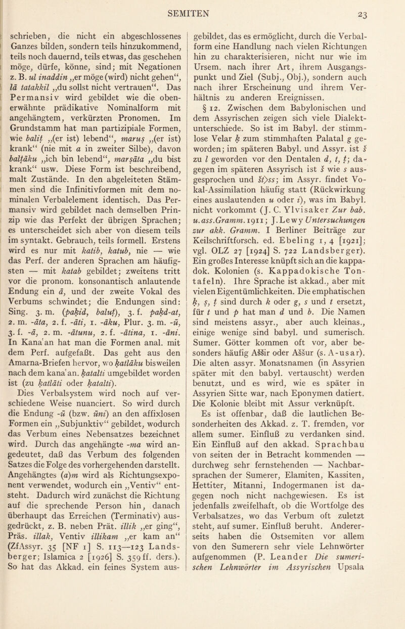 schrieben, die nicht ein abgeschlossenes Ganzes bilden, sondern teils hinzukommend, teils noch dauernd, teils etwas, das geschehen möge, dürfe, könne, sind; mit Negationen z. B. ul inaddin „er möge (wird) nicht gehen“, lä tatakkil „du sollst nicht vertrauen“. Das Permansiv wird gebildet wie die oben¬ erwähnte prädikative Nominalform mit angehängtem, verkürzten Pronomen. Im Grundstamm hat man partizipiale Formen, wie balit „(er ist) lebend“, marus „(er ist) krank“ (nie mit a in zweiter Silbe), davon baltäku „ich bin lebend“, marsäta „du bist krank“ usw. Diese Form ist beschreibend, malt Zustände. In den abgeleiteten Stäm¬ men sind die Infinitivformen mit dem no¬ minalen Verbalelement identisch. Das Per¬ mansiv wird gebildet nach demselben Prin¬ zip wie das Perfekt der übrigen Sprachen; es unterscheidet sich aber von diesem teils im syntakt. Gebrauch, teils formell. Erstens wird es nur mit katib, katub, nie — wie das Perf. der anderen Sprachen am häufig¬ sten — mit katab gebildet; zweitens tritt vor die pronom. konsonantisch anlautende Endung ein ä, und der zweite Vokal des Verbums schwindet; die Endungen sind: Sing. 3. m. (pakid, balut), 3. f. pakd-at, 2. m. -äta, 2. f. -äti, 1. -äku, Plur. 3. m. -ü, 3. f. -ä, 2. m. -ätunu, 2. f. -ätina, 1. -äni. In Kana an hat man die Formen anal, mit dem Perf. aufgefaßt. Das geht aus den Amarna-Briefen hervor, wo katläku bisweilen nach dem kana'an. katalti umgebildet worden ist (zu katläti oder katalti). Dies Verbalsystem wird noch auf ver¬ schiedene Weise nuanciert. So wird durch die Endung -ü (bzw. üni) an den affixlosen Formen ein „Subjunktiv“ gebildet, wodurch das Verbum eines Nebensatzes bezeichnet wird. Durch das angehängte -ma wird an¬ gedeutet, daß das Verbum des folgenden Satzes die Folge des vorhergehenden darstellt. Angehängtes (a)m wird als Richtungsexpo¬ nent verwendet, wodurch ein „Ventiv“ ent¬ steht. Dadurch wird zunächst die Richtung auf die sprechende Person hin, danach überhaupt das Erreichen (Terminativ) aus¬ gedrückt, z. B. neben Prät. illik „er ging“, Präs, illak, Ventiv illikam „er kam an“ (ZfAssyr. 35 [NF 1] S. 113—123 Lands¬ berger; Islamica 2 [1926] S. 359 ff. ders.). So hat das Akkad. ein feines System aus¬ gebildet, das es ermöglicht, durch die Verbal¬ form eine Handlung nach vielen Richtungen hin zu charakterisieren, nicht nur wie im Ursem. nach ihrer Art, ihrem Ausgangs¬ punkt und Ziel (Subj., Obj.), sondern auch nach ihrer Erscheinung und ihrem Ver¬ hältnis zu anderen Ereignissen. § 12. Zwischen dem Babylonischen und dem Assyrischen zeigen sich viele Dialekt¬ unterschiede. So ist im Babyl. der stimm¬ lose Velar k zum stimmhaften Palatal g ge¬ worden; im späteren Babyl. und Assyr. ist s zu l geworden vor den Dentalen d, t, t; da¬ gegen im späteren Assyrisch ist s wie 5 aus¬ gesprochen und st)>ss; im Assyr. findet Vo¬ kal-Assimilation häufig statt (Rückwirkung eines auslautenden u oder i), was im Babyl. nicht vorkommt (J. C. Ylvisaker Zur bab. и. ass.Gramm. 1911; J.Lewy Untersuchungen zur akk. Gramm. I Berliner Beiträge zur Keilschriftforsch, ed. Ebeling 1, 4 [1921]; vgl. OLZ 27 [1924] S. 722 Landsberger). Ein großes Interesse knüpft sich an die kappa- dok. Kolonien (s. Kappadokische Ton¬ tafeln). Ihre Sprache ist akkad., aber mit vielen Eigentümlichkeiten. Die emphatischen к, s, t sind durch k oder g, s und t ersetzt, für t und p hat man d und b. Die Namen sind meistens assyr., aber auch kleinas., einige wenige sind babyl. und sumerisch. Sumer. Götter kommen oft vor, aber be¬ sonders häufig Assir oder Assur (s. A-usar). Die alten assyr. Monatsnamen (in Assyrien später mit den babyl. vertauscht) werden benutzt, und es wird, wie es später in Assyrien Sitte war, nach Eponymen datiert. Die Kolonie bleibt mit Assur verknüpft. Es ist offenbar, daß die lautlichen Be¬ sonderheiten des Akkad. z. T. fremden, vor allem sumer. Einfluß zu verdanken sind. Ein Einfluß auf den akkad. Sprachbau von seiten der in Betracht kommenden —* durchweg sehr fernstehenden — Nachbar¬ sprachen der Sumerer, Elamiten, Kassiten, Hettiter, Mitanni, Indogermanen ist da¬ gegen noch nicht nachgewiesen. Es ist jedenfalls zweifelhaft, ob die Wortfolge des Verbalsatzes, wo das Verbum oft zuletzt steht, auf sumer. Einfluß beruht. Anderer¬ seits haben die Ostsemiten vor allem von den Sumerern sehr viele Lehnwörter aufgenommen (P. Leander Die sumeri¬ schen Lehnwörter im Assyrischen Upsala