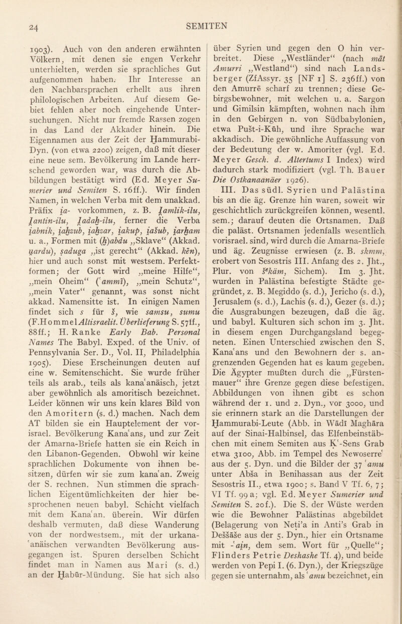 1903). Auch von den anderen erwähnten Völkern, mit denen sie engen Verkehr unterhielten, werden sie sprachliches Gut aufgenommen haben. Ihr Interesse an den Nachbarsprachen erhellt aus ihren philologischen Arbeiten. Auf diesem Ge¬ biet fehlen aber noch eingehende Unter¬ suchungen. Nicht nur fremde Rassen zogen in das Land der Akkader hinein. Die Eigennamen aus der Zeit der Hammurabi- Dyn. (von etwa 2200) zeigen, daß mit dieser eine neue sem. Bevölkerung im Lande herr¬ schend geworden war, was durch die Ab¬ bildungen bestätigt wird (Ed. Meyer Su- merier und Semiten S. 16ff.). Wir finden Namen, in welchen Verba mit dem unakkad. Präfix ia- Vorkommen, z. B. lamlik-ilu, lantin-ilu, ladah-ilu, ferner die Verba iabnik, iahzub, iahzar, iakup, iasub, iarham u. a., Formen mit (h)abdu „Sklave“ (Akkad. uardu), saduga „ist gerecht“ (Akkad. Pen), hier und auch sonst mit westsem. Perfekt¬ formen; der Gott wird „meine Hilfe“, „mein Oheim“ ('ammi), „mein Schutz“, „mein Vater“ genannt, was sonst nicht akkad. Namensitte ist. In einigen Namen findet sich 5 für s, wie samsu, sumu (F.H 0 m me 1 Altisraelit. Überlieferung S. 57ff., 88ff.; H. Ranke Early Bab. Personal Names The Babyl. Exped. of the Univ. of Pennsylvania Ser. D., Vol. II, Philadelphia 1905). Diese Erscheinungen deuten auf eine w. Semitenschicht. Sie wurde früher teils als arab., teils als kana'anäisch, jetzt aber gewöhnlich als amoritisch bezeichnet. Leider können wir uns kein klares Bild von den Amoritern (s. d.) machen. Nach dem AT bilden sie ein Hauptelement der vor- israel. Bevölkerung Kana ans, und zur Zeit der Amarna-Briefe hatten sie ein Reich in den Libanon-Gegenden. Obwohl wir keine sprachlichen Dokumente von ihnen be¬ sitzen, dürfen wir sie zum kana'an. Zweig der S. rechnen. Nun stimmen die sprach¬ lichen Eigentümlichkeiten der hier be¬ sprochenen neuen babyl. Schicht vielfach mit dem Kanaan, überein. Wir dürfen deshalb vermuten, daß diese Wanderung von der nordwestsem., mit der urkana- 'anäischen verwandten Bevölkerung aus¬ gegangen ist. Spuren derselben Schicht findet man in Namen aus Mari (s. d.) an der Habür-Mündung. Sie hat sich also über Syrien und gegen den 0 hin ver¬ breitet. Diese „Westländer“ (nach mät Amurri „Westland“) sind nach Lands¬ berger (ZfAssyr. 35 [NF 1] S. 23Öff.) von den Amurre scharf zu trennen; diese Ge¬ birgsbewohner, mit welchen u. a. Sargon und Gimilsin kämpften, wohnen nach ihm in den Gebirgen n. von Südbabylonien, etwa Pust-i-Küh, und ihre Sprache war akkadisch. Die gewöhnliche Auffassung von der Bedeutung der w. Amoriter (vgl. Ed. Meyer Gesch. d. Altertums I Index) wird dadurch stark modifiziert (vgl. Th. Bauer Die Ostkanaanäer 1926). III. Das südl. Syrien und Palästina bis an die äg. Grenze hin waren, soweit wir geschichtlich zurückgreifen können, wesentl. sem.; darauf deuten die Ortsnamen. Daß die paläst. Ortsnamen jedenfalls wesentlich vorisrael. sind, wird durch die Amarna-Briefe und äg. Zeugnisse erwiesen (z. B. skmm, erobert von Sesostris III. Anfang des 2. Jht., Plur. von sekäm, Sichern). Im 3. Jht. wurden in Palästina befestigte Städte ge¬ gründet, z. B. Megiddo (s. d.), Jericho (s. d.), Jerusalem (s. d.), Lachis (s. d.), Gezer (s. d.); die Ausgrabungen bezeugen, daß die äg. und babyl. Kulturen sich schon im 3. Jht. in diesem engen Durchgangsland begeg¬ neten. Einen Unterschied zwischen den S. Kanaans und den Bewohnern der s. an¬ grenzenden Gegenden hat es kaum gegeben. Die Ägypter mußten durch die „Fürsten¬ mauer“ ihre Grenze gegen diese befestigen. Abbildungen von ihnen gibt es schon während der 1. und 2. Dyn., vor 3000, und sie erinnern stark an die Darstellungen der Hammurabi-Leute (Abb. in Wädi Maghära auf der Sinai-Halbinsel, das Elfenbeinstäb¬ chen mit einem Semiten aus K'-Sens Grab etwa 3100, Abb. im Tempel des Newoserre , aus der 5. Dyn. und die Bilder der 37 'amu unter Absa in Benihassan aus der Zeit Sesostris II., etwa 1900; s. Band V Tf. 6, 7; VI Tf. 99 a; vgl. Ed. Meyer Sumerier und Semiten S. 20f.). Die S. der Wüste werden wie die Bewohner Palästinas abgebildet (Belagerung von Neti’a in Anti’s Grab in Dessäse aus der 5. Dyn., hier ein Ortsname mit - ajn, dem sem. Wort für „Quelle“; Flinders Petrie Deshashe Tf. 4), und beide werden von Pepi I. (6. Dyn.), der Kriegszüge gegen sie unternahm, als 'amu bezeichnet, ein