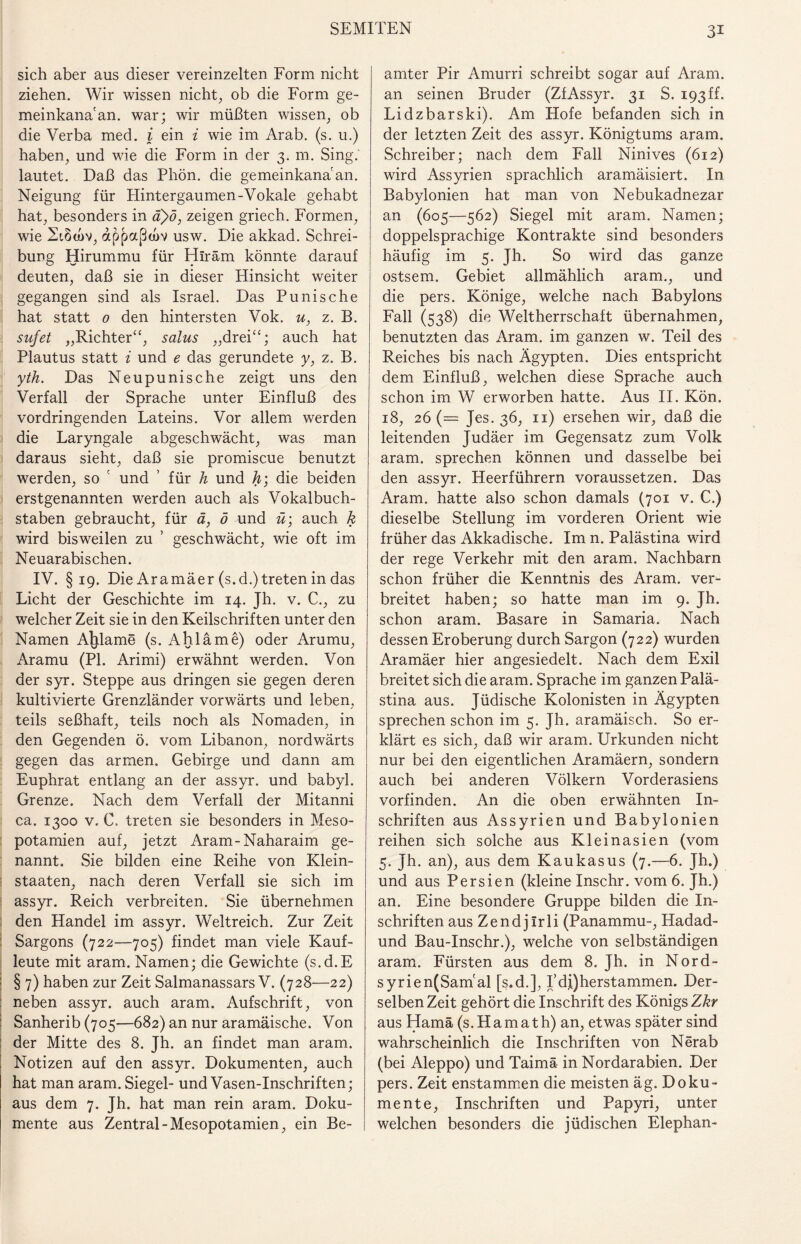 sich aber aus dieser vereinzelten Form nicht ziehen. Wir wissen nicht., ob die Form ge- meinkana'an. war; wir müßten wissen, ob die Verba med. i ein i wie im Arab. (s. u.) haben, und wie die Form in der 3. m. Sing, lautet. Daß das Phön. die gemeinkana an. Neigung für Hintergaumen-Vokale gehabt hat, besonders in a)ö, zeigen griech. Formen, wie 2i8a>v, appaßojv usw. Die akkad. Schrei¬ bung Hirummu für Hiräm könnte darauf deuten, daß sie in dieser Hinsicht weiter gegangen sind als Israel. Das P uni sc he hat statt 0 den hintersten Vok. u, z. B. sufet „Richter“, salus „drei“; auch hat Plautus statt i und e das gerundete y, z. B. yth. Das Neupunische zeigt uns den Verfall der Sprache unter Einfluß des vordringenden Lateins. Vor allem werden die Laryngale abgeschwächt, was man daraus sieht, daß sie promiscue benutzt werden, so und ’ für h und h; die beiden erstgenannten werden auch als Vokal buch- staben gebraucht, für ä, ö und ü; auch k wird bisweilen zu ’ geschwächt, wie oft im Neuarabischen. IV. §19. Die Aramäer (s.d.) treten in das Licht der Geschichte im 14. Jh. v. C., zu welcher Zeit sie in den Keilschriften unter den Namen Ahlame (s. Ahläme) oder Arumu, Aramu (PI. Arimi) erwähnt werden. Von der syr. Steppe aus dringen sie gegen deren kultivierte Grenzländer vorwärts und leben, teils seßhaft, teils noch als Nomaden, in den Gegenden ö. vom Libanon, nordwärts gegen das armen. Gebirge und dann am Euphrat entlang an der assyr. und babyl. Grenze. Nach dem Verfall der Mitanni ca. 1300 v. C. treten sie besonders in Meso¬ potamien auf, jetzt Aram-Naharaim ge¬ nannt. Sie bilden eine Reihe von Klein¬ staaten, nach deren Verfall sie sich im assyr. Reich verbreiten. Sie übernehmen den Handel im assyr. Weltreich. Zur Zeit Sargons (722—705) findet man viele Kauf¬ leute mit aram. Namen; die Gewichte (s.d.E § 7) haben zur Zeit Salmanassars V. (728—22) neben assyr. auch aram. Aufschrift, von Sanherib (705—682) an nur aramäische. Von der Mitte des 8. Jh- an findet man aram. Notizen auf den assyr. Dokumenten, auch hat man aram. Siegel- und Vasen-Inschriften; aus dem 7. Jh. hat man rein aram. Doku¬ mente aus Zentral-Mesopotamien, ein Be¬ amter Pir Amurri schreibt sogar auf Aram. an seinen Bruder (ZfAssyr. 31 S. 193 ff. Lidzbarski). Am Hofe befanden sich in der letzten Zeit des assyr. Königtums aram. Schreiber; nach dem Fall Ninives (612) wird Assyrien sprachlich aramäisiert. In Babylonien hat man von Nebukadnezar an (605—562) Siegel mit aram. Namen; doppelsprachige Kontrakte sind besonders häufig im 5. Jh. So wird das ganze ostsem. Gebiet allmählich aram., und die pers. Könige, welche nach Babylons Fall (538) die Weltherrschaft übernahmen, benutzten das Aram. im ganzen w. Teil des Reiches bis nach Ägypten. Dies entspricht dem Einfluß, welchen diese Sprache auch schon im W erworben hatte. Aus II. Kön. 18, 26 (= Jes. 36, n) ersehen wir, daß die leitenden Judäer im Gegensatz zum Volk aram. sprechen können und dasselbe bei den assyr. Heerführern voraussetzen. Das Aram. hatte also schon damals (701 v. C.) dieselbe Stellung im vorderen Orient wie früher das Akkadische. Im n. Palästina wird der rege Verkehr mit den aram. Nachbarn schon früher die Kenntnis des Aram. ver¬ breitet haben; so hatte man im 9. jh. schon aram. Basare in Samaria. Nach dessen Eroberung durch Sargon (722) wurden Aramäer hier angesiedelt. Nach dem Exil breitet sich die aram. Sprache im ganzen Palä¬ stina aus. Jüdische Kolonisten in Ägypten sprechen schon im 5. Jh. aramäisch. So er¬ klärt es sich, daß wir aram. Urkunden nicht nur bei den eigentlichen Aramäern, sondern auch bei anderen Völkern Vorderasiens vorfinden. An die oben erwähnten In¬ schriften aus Assyrien und Babylonien reihen sich solche aus Kleinasien (vom 5. Jh. an), aus dem Kaukasus (7.—6. Jh.) und aus Persien (kleine Inschr. vom 6. Jh.) an. Eine besondere Gruppe bilden die In¬ schriften aus Zendjlrli (Panammu-, Hadad- und Bau-Inschr.), welche von selbständigen aram. Fürsten aus dem 8. Jh. in Nord- syrien(Sam'al [s.d.], I’di)herstammen. Der¬ selben Zeit gehört die Inschrift des Königs Zkr aus Hamä (s.Hamath) an, etwas später sind wahrscheinlich die Inschriften von Nerab (bei Aleppo) und Taimä in Nordarabien. Der pers. Zeit enstammen die meisten äg. Doku¬ mente, Inschriften und Papyri, unter welchen besonders die jüdischen Elephan-