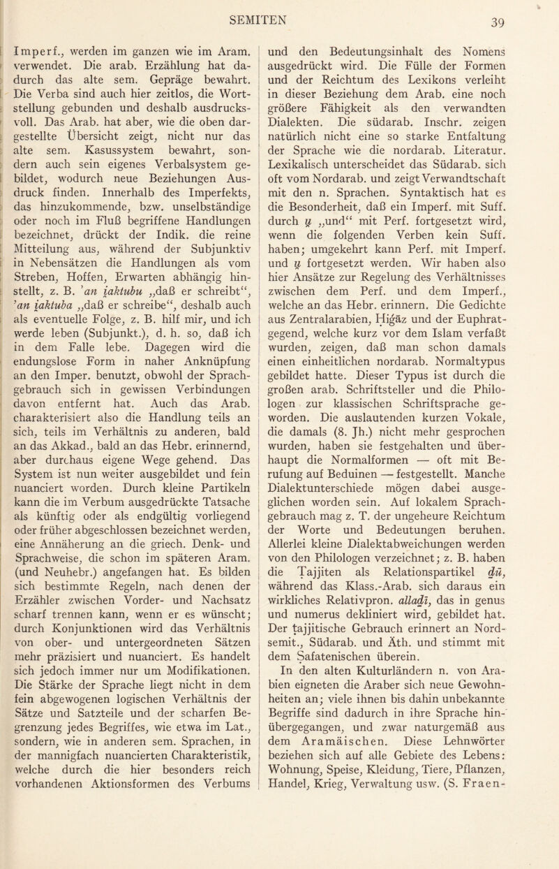 Imperf., werden im ganzen wie im Aram. verwendet. Die arab. Erzählung hat da¬ durch das alte sem. Gepräge bewahrt. Die Verba sind auch hier zeitlos, die Wort¬ stellung gebunden und deshalb ausdrucks¬ voll. Das Arab. hat aber, wie die oben dar¬ gestellte Übersicht zeigt, nicht nur das alte sem. Kasussystem bewahrt, son¬ dern auch sein eigenes Verbalsystem ge¬ bildet, wodurch neue Beziehungen Aus¬ druck finden. Innerhalb des Imperfekts, das hinzukommende, bzw. unselbständige oder noch im Fluß begriffene Handlungen bezeichnet, drückt der Indik. die reine Mitteilung aus, während der Subjunktiv in Nebensätzen die Handlungen als vom Streben, Hoffen, Erwarten abhängig hin¬ stellt, z. B. 'an iahtubu „daß er schreibt“, ’an iaktuba „daß er schreibe“, deshalb auch als eventuelle Folge, z. B. hilf mir, und ich werde leben (Subjunkt.), d. h. so, daß ich in dem Falle lebe. Dagegen wird die endungslose Form in naher Anknüpfung an den Imper. benutzt, obwohl der Sprach¬ gebrauch sich in gewissen Verbindungen davon entfernt hat. Auch das Arab. charakterisiert also die Handlung teils an sich, teils im Verhältnis zu anderen, bald an das Akkad., bald an das Hebr. erinnernd, aber durchaus eigene Wege gehend. Das System ist nun weiter ausgebildet und fein nuanciert worden. Durch kleine Partikeln kann die im Verbum ausgedrückte Tatsache als künftig oder als endgültig vorliegend oder früher abgeschlossen bezeichnet werden, eine Annäherung an die griech. Denk- und Sprachweise, die schon im späteren Aram. (und Neuhebr.) angefangen hat. Es bilden sich bestimmte Regeln, nach denen der Erzähler zwischen Vorder- und Nachsatz scharf trennen kann, wenn er es wünscht; durch Konjunktionen wird das Verhältnis von ober- und untergeordneten Sätzen mehr präzisiert und nuanciert. Es handelt sich jedoch immer nur um Modifikationen. Die Stärke der Sprache liegt nicht in dem fein abgewogenen logischen Verhältnis der Sätze und Satzteile und der scharfen Be¬ grenzung jedes Begriffes, wie etwa im Lat., sondern, wie in anderen sem. Sprachen, in der mannigfach nuancierten Charakteristik, welche durch die hier besonders reich vorhandenen Aktionsformen des Verbums und den Bedeutungsinhalt des Nomens ausgedrückt wird. Die Fülle der Formen und der Reichtum des Lexikons verleiht in dieser Beziehung dem Arab. eine noch größere Fähigkeit als den verwandten Dialekten. Die südarab. Inschr. zeigen natürlich nicht eine so starke Entfaltung der Sprache wie die nordarab. Literatur. Lexikalisch unterscheidet das Südarab. sich oft vom Nordarab. und zeigt Verwandtschaft mit den n. Sprachen. Syntaktisch hat es die Besonderheit, daß ein Imperf. mit Suff, durch # „und“ mit Perf. fortgesetzt wird, wenn die folgenden Verben kein Suff, haben; umgekehrt kann Perf. mit Imperf. und u fortgesetzt werden. Wir haben also hier Ansätze zur Regelung des Verhältnisses zwischen dem Perf. und dem Imperf., welche an das Hebr. erinnern. Die Gedichte aus Zentralarabien, Higäz und der Euphrat¬ gegend, welche kurz vor dem Islam verfaßt wurden, zeigen, daß man schon damals einen einheitlichen nordarab. Normaltypus gebildet hatte. Dieser Typus ist durch die großen arab. Schriftsteller und die Philo¬ logen zur klassischen Schriftsprache ge¬ worden. Die auslautenden kurzen Vokale, die damals (8. Jh.) nicht mehr gesprochen wurden, haben sie festgehalten und über¬ haupt die Normalformen — oft mit Be¬ rufung auf Beduinen — festgestellt. Manche Dialektunterschiede mögen dabei ausge¬ glichen worden sein. Auf lokalem Sprach¬ gebrauch mag z. T. der ungeheure Reichtum der Worte und Bedeutungen beruhen. Allerlei kleine Dialektabweichungen werden von den Philologen verzeichnet; z. B. haben die Tajjiten als Relationspartikel dü, während das Klass.-Arab. sich daraus ein wirkliches Relativpron. alladl, das in genus und numerus dekliniert wird, gebildet hat. Der tajjitische Gebrauch erinnert an Nord¬ semit., Südarab. und Äth. und stimmt mit dem Safatenischen überein. In den alten Kulturländern n. von Ara¬ bien eigneten die Araber sich neue Gewohn¬ heiten an; viele ihnen bis dahin unbekannte Begriffe sind dadurch in ihre Sprache hin¬ übergegangen, und zwar naturgemäß aus dem Aramäischen. Diese Lehnwörter beziehen sich auf alle Gebiete des Lebens: Wohnung, Speise, Kleidung, Tiere, Pflanzen, Handel, Krieg, Verwaltung usw. (S. Fraen-