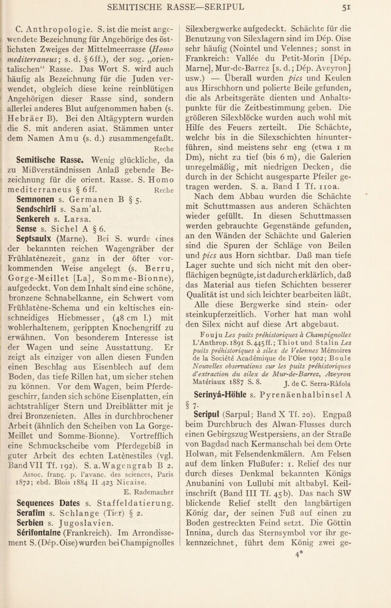 C. Anthropologie. S. ist die meist ange¬ wendete Bezeichnung für Angehörige des öst¬ lichsten Zweiges der Mittelmeerrasse (.Homo mediterraneus; s. d. §6ff.), der sog. „orien¬ talischen“ Rasse. Das Wort S. wird auch häufig als Bezeichnung für die Juden ver¬ wendet, obgleich diese keine reinblütigen Angehörigen dieser Rasse sind, sondern allerlei anderes Blut aufgenommen haben (s. Hebräer B). Bei den Altägyptern wurden die S. mit anderen asiat. Stämmen unter dem Namen Amu (s. d.) zusammengefaßt. Reche Semitische Rasse. Wenig glückliche, da zu Mißverständnissen Anlaß gebende Be¬ zeichnung für die Orient. Rasse. S. Homo mediterraneus § 6 ff. Reche Semnonen s. Germanen B § 5. Sendschirli s. Sam'al. Senkereh s. Larsa. Sense s. Sichel A § 6. Septsaulx (Marne). Bei S. wurde eines der bekannten reichen Wagengräber der Frühlatenezeit, ganz in der öfter vor¬ kommenden Weise angelegt (s. Berru, Gorge-Meillet [La], Somme-Bionne), aufgedeckt. Von dem Inhalt sind eine schöne, bronzene Schnabelkanne, ein Schwert vom Frühlatene-Schema und ein keltisches ein¬ schneidiges Hiebmesser, (48 cm 1.) mit wohlerhaltenem, gerippten Knochengriff zu erwähnen. Von besonderem Interesse ist der Wagen und seine Ausstattung. Er zeigt als einziger von allen diesen Funden einen Beschlag aus Eisenblech auf dem Boden, das tiefe Rillen hat, um sicher stehen zu können. Vor dem Wagen, beim Pferde¬ geschirr, fanden sich schöne Eisenplatten, ein achtstrahliger Stern und Dreiblätter mit je drei Bronzenieten. Alles in durchbrochener Arbeit (ähnlich den Scheiben von La Gorge- Meillet und Somme-Bionne). Vortrefflich eine Schmuckscheibe vom Pferdegebiß in guter Arbeit des echten Latenestiles (vgl. Band VII Tf. 192). S. a.Wagengrab B 2. Assoc. franij. p. l’avanc. des Sciences, Paris 1872; ebd. Blois 1884 II 423 Nicaise. E. Rademacher Sequences Dates s. Staffeldatierung. Serafim s. Schlange (Tier) § 2. Serbien s. Jugoslavien. S£rifontaine (Frankreich). Im Arrondisse¬ ment S. (Dep. Oise) wurden beiChampignolles Silexbergwerke aufgedeckt. Schächte für die Benutzung von Silexlagern sind im Dep. Oise sehr häufig (Nointel und Velennes; sonst in Frankreich: Vallee du Petit-Morin [Dep. Marne], Mur-de-Barrez [s. d.; Dep. Aveyron] usw.) — Überall wurden pics und Keulen aus Hirschhorn und polierte Beile gefunden, die als Arbeitsgeräte dienten und Anhalts¬ punkte für die Zeitbestimmung geben. Die größeren Silexblöcke wurden auch wohl mit Hilfe des Feuers zerteilt. Die Schächte, welche bis in die Silexschichten hinunter¬ führen, sind meistens sehr eng (etwa 1 m Dm), nicht za tief (bis 6 m), die Galerien unregelmäßig, mit niedrigen Decken, die durch in der Schicht ausgesparte Pfeiler ge¬ tragen werden. S. a. Band I Tf. noa. Nach dem Abbau wurden die Schächte mit Schuttmassen aus anderen Schächten wieder gefüllt. In diesen Schuttmassen werden gebrauchte Gegenstände gefunden, an den Wänden der Schächte und Galerien sind die Spuren der Schläge von Beilen und pics aus Horn sichtbar. Daß man tiefe Lager suchte und sich nicht mit den ober¬ flächigen begnügte, ist dadurch erklärlich, daß das Material aus tiefen Schichten besserer Qualität ist und sich leichter bearbeiten läßt. Alle diese Bergwerke sind stein- oder steinkupferzeitlich. Vorher hat man wohl den Silex nicht auf diese Art abgebaut. F o u j u Les puits prehistoriques ä Champignolles L’Anthrop. 1891 S-445ff.; Thiot und Stalin Les puits prehistoriques a silex de Velennes Memoires de la Societe Academique de l’Oise 1902; Boule Nouvelles observations sur les puits prehistoriques d’exiraction du silex de Mur-de-Barrez, Aveyron Materiaux 1887 S. 8. j. de c. Serra-Räfols Serinyä-Höhle s. Pyrenäenhalbinsel A § 7* Seripul (Sarpul; Band X Tf. 20). Engpaß beim Durchbruch des Alwan-Flusses durch einen Gebirgszug Westpersiens, an der Straße von Bagdad nach Kermanschah bei dem Orte Holwan, mit Felsendenkmälern. Am Felsen auf dem linken Flußufer: 1. Relief des nur durch dieses Denkmal bekannten Königs Anubanini von Lullubi mit altbabyl. Keil¬ inschrift (Band III Tf. 45 b). Das nach SW blickende Relief stellt den langbärtigen König dar, der seinen Fuß auf einen zu Boden gestreckten Feind setzt. Die Göttin Innina, durch das Sternsymbol vor ihr ge¬ kennzeichnet, führt dem König zwei ge- 4*