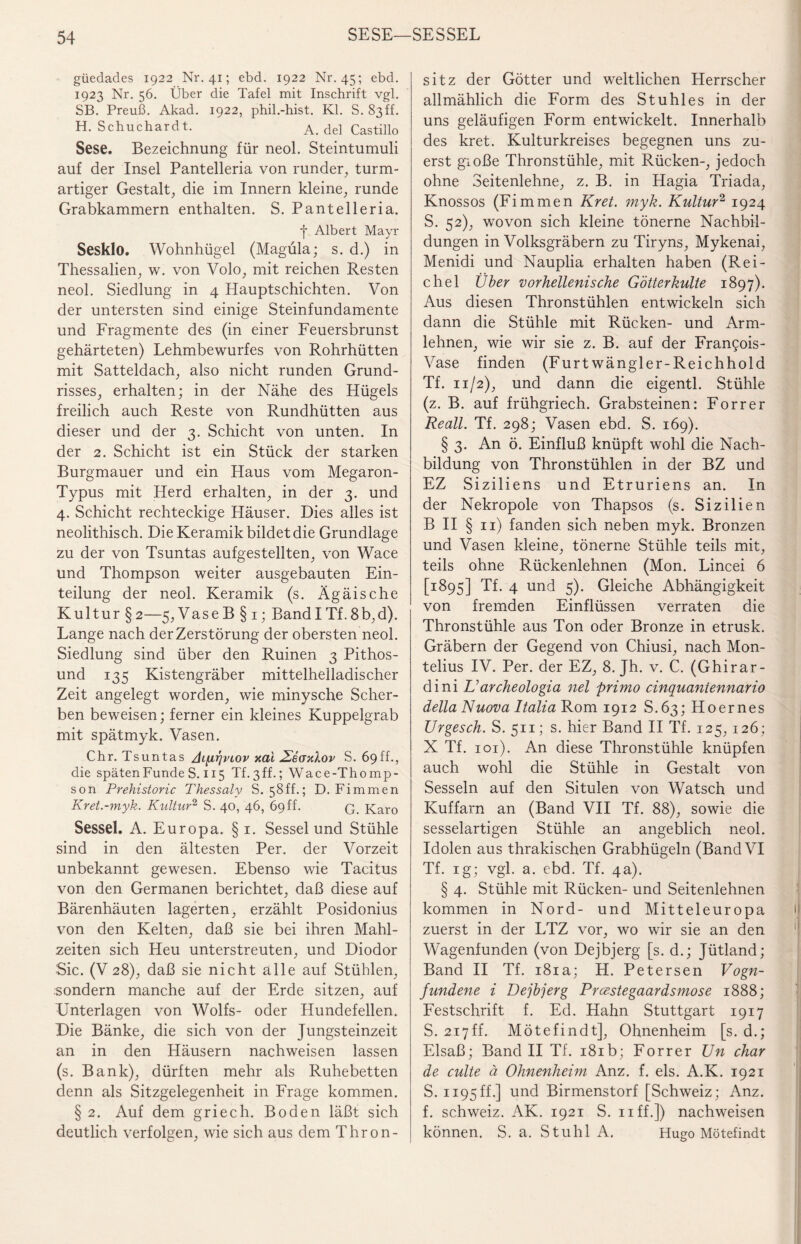 güedades 1922 Nr. 41; ebd. 1922 Nr. 45; ebd. 1923 Nr. 56. Über die Tafel mit Inschrift vgl. SB. Preuß. Akad. 1922, phil.-hist. Kl. S. 83ff. H. Schuchardt. A. de! Castillo Sese. Bezeichnung für neol. Steintumuli auf der Insel Pantelleria von runder, turm¬ artiger Gestalt, die im Innern kleine, runde Grabkammern enthalten. S. Pantelleria. J Albert Mayr Sesklo. Wohnhügel (Magüla; s. d.) in Thessalien, w. von Volo, mit reichen Resten neol. Siedlung in 4 Hauptschichten. Von der untersten sind einige Steinfundamente und Fragmente des (in einer Feuersbrunst gehärteten) Lehmbewurfes von Rohrhütten mit Satteldach, also nicht runden Grund¬ risses, erhalten; in der Nähe des Hügels freilich auch Reste von Rundhütten aus dieser und der 3. Schicht von unten. In der 2. Schicht ist ein Stück der starken Burgmauer und ein Haus vom Megaron- Typus mit Herd erhalten, in der 3. und 4. Schicht rechteckige Häuser. Dies alles ist neolithisch. Die Keramik bildet die Grundlage zu der von Tsuntas aufgestellten, von Wace und Thompson weiter ausgebauten Ein¬ teilung der neol. Keramik (s. Ägäis che Kultur §2—5, Vase B § 1; BandI Tf.8b,d). Lange nach der Zerstörung der obersten neol. Siedlung sind über den Ruinen 3 Pithos- und 135 Kistengräber mittelhelladischer Zeit angelegt worden, wie minysche Scher¬ ben beweisen; ferner ein kleines Kuppelgrab mit spätmyk. Vasen. Chr. Tsuntas Jifirjviov aal ÖEeaaXov S. 69ff., die späten Funde S. 115 Tf.ßff.; Wace-Thomp- son Prehistoric Thessaly S. 58ff.; D. Fimmen Kret.-myk. Kultur2 S. 40, 46, 69ff. q Karo Sessel. A. Europa. §1. Sessel und Stühle sind in den ältesten Per. der Vorzeit unbekannt gewesen. Ebenso wie Tacitus von den Germanen berichtet, daß diese auf Bärenhäuten lagerten, erzählt Posidonius von den Kelten, daß sie bei ihren Mahl¬ zeiten sich Heu unterstreuten, und Diodor Sic. (V 28), daß sie nicht alle auf Stühlen, sondern manche auf der Erde sitzen, auf Unterlagen von Wolfs- oder Hundefellen. Die Bänke, die sich von der Jungsteinzeit an in den Häusern nachweisen lassen (s. Bank), dürften mehr als Ruhebetten denn als Sitzgelegenheit in Frage kommen. § 2. Auf dem griech. Boden läßt sich deutlich verfolgen, wie sich aus dem Thron¬ sitz der Götter und weltlichen Herrscher allmählich die Form des Stuhles in der uns geläufigen Form entwickelt. Innerhalb des kret. Kulturkreises begegnen uns zu¬ erst gioße Thronstühle, mit Rücken-, jedoch ohne Seitenlehne, z. B. in Hagia Triada, Knossos (Fimmen Kret. myk. Kultur2 1924 S. 52), wovon sich kleine tönerne Nachbil¬ dungen in Volksgräbern zu Tiryns, Mykenai, Menidi und Nauplia erhalten haben (Rei¬ chel Über vorhellenische Götterkulte 1897). Aus diesen Thronstühlen entwickeln sich dann die Stühle mit Rücken- und Arm¬ lehnen, wie wir sie z. B. auf der Frangois- Vase finden (Furt wängler-Reichhold Tf. 11/2), und dann die eigentl. Stühle (z. B. auf frühgriech. Grabsteinen: Forrer Reall. Tf. 298; Vasen ebd. S. 169). § 3. An ö. Einfluß knüpft wohl die Nach¬ bildung von Thronstühlen in der BZ und EZ Siziliens und Etruriens an. In der Nekropole von Thapsos (s. Sizilien B II § 11) fanden sich neben myk. Bronzen und Vasen kleine, tönerne Stühle teils mit, teils ohne Rückenlehnen (Mon. Lincei 6 [1895] Tf. 4 und 5). Gleiche Abhängigkeit von fremden Einflüssen verraten die Thronstühle aus Ton oder Bronze in etrusk. Gräbern der Gegend von Chiusi, nach Mon- telius IV. Per. der EZ, 8. Jh. v. C. (Ghirar- dini L’archeologia nel primo cinquaniennario della Nuova ItaliaKom 1912 S.63; Hoernes Urgesch. S. 511; s. hier Band II Tf. 125, 126; X Tf. 101). An diese Thronstühle knüpfen auch wohl die Stühle in Gestalt von Sesseln auf den Situlen von Watsch und Kuffarn an (Band VII Tf. 88), sowie die sesselartigen Stühle an angeblich neol. Idolen aus thrakischen Grabhügeln (Band VI Tf. ig; vgl. a. ebd. Tf. 4a). § 4. Stühle mit Rücken- und Seitenlehnen kommen in Nord- und Mitteleuropa zuerst in der LTZ vor, wo wir sie an den Wagenfunden (von Dejbjerg [s. d.; Jütland; Band II Tf. 181a; H. Petersen Vogn- fundene i Dejbjerg Prcestegaardsmose 1888; Festschrift f. Ed. Hahn Stuttgart 1917 S. 217ff. Mötefindt], Ohnenheim [s. d.; Elsaß; Band II Tf. 181b; Forrer Un char de culte ä Ohnenheim Anz. f. eis. A.K. 1921 S. 1195ff.] und Birmenstorf [Schweiz; Anz. f. Schweiz. AK. 1921 S. uff.]) nachweisen können. S. a. Stuhl A. Hugo Mötefindt