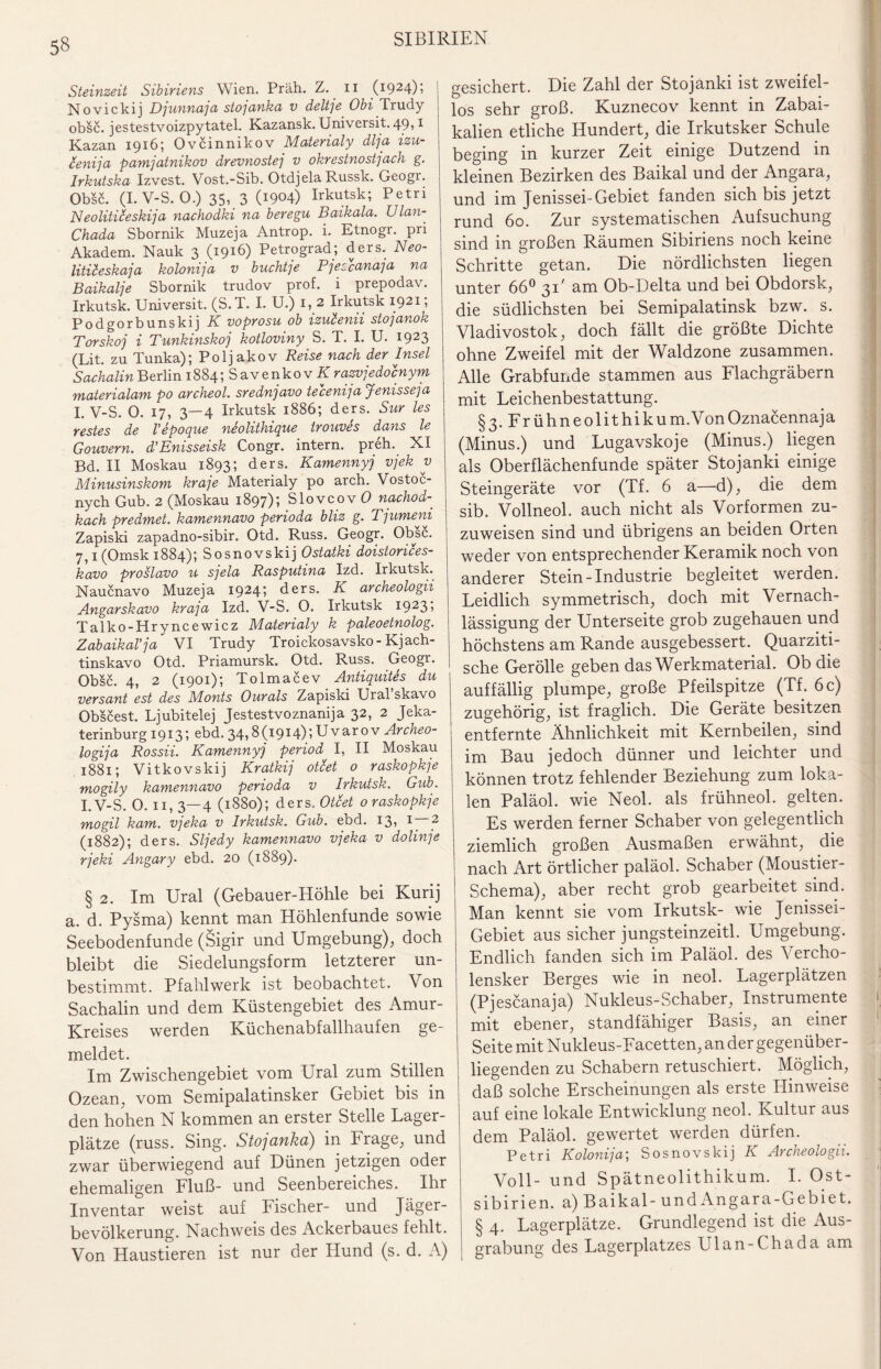 Steinzeit Sibiriens Wien. Präh. Z. n (1924)1 Novickij Djunnaja stojanka v deltje Obi Trudy obsc. jestestvoizpytatel. Kazansk. Universit. 49,1 Kazan 1916; Ovcinnikov Materialy dlja izu- cenija pamjatnikov drevnostej v okrestnostjach g. Irkutska Izvest. Vost.-Sib. Otdjela Russk. Geogr. Obsc. (I.V-S.O.) 35, 3 (W04) Irkutsk; Petri Neoliticeski]a nachodki na beregu Baikala. Ulan- Chada Sbornik Muzeja Antrop. i. Etnogr. pri Akadem. Nauk 3 (1916) Petrograd; ders. Neo- litileskaja kolonija v buchte Pjeccanaja na Baikalje Sbornik trudov prof. i prepodav. Irkutsk. Universit. (S.T. I. U.) 1, 2 Irkutsk 1921; Podgorbunskij K voprosu ob izuienii stojanok Torskoj i Tunkinskoj kotloviny S. T. I. U. 1923 (Lit. zu Tunka); Poljakov Reise nach der Insel Sachalin Berlin 1884; S a v e n k o v K razvjedocnym materialam po archeol. srednjavo tecenija Jenisse]a I. V-S. 0. 17, 3—4 Irkutsk 1886; ders. Sur les restes de Vepoque neolithique trouves dans le Gouvern. d’Enisseisk Congr. intern, preh. XI Bd. II Moskau 1893; ders. Kamennyj vjek y Minusinskom kra]e Materialy po arch. Vostoc- nych Gub. 2 (Moskau 1897); Slovcov 0 nachod- kach predmet. kamennavo perioda bliz g. T]umeni Zapiski zapadno-sibir. Otd. Russ. Geogr. Obsc. 7,1 (Omsk 1884); Sosnovskij Ostatki doistorices- kavo proslavo u sjela Rasputina Izd. Irkutsk. Naucnavo Muzeja 1924; ders. K archeologii Angarskavo kraja Izd. V-S. O. Irkutsk 1923i Talko-Hryncewicz Materialy k paleoetnolog. Zabaikal'ja VI Trudy Troickosavsko - Kjach- tinskavo Otd. Priamursk. Otd. Russ. Geogr. Obsc. 4, 2 (1901); Tolmacev Antiquites du versant est des Monts Ourals Zapiski Ural skavo Obscest. Ljubitelej Jestestvoznanija 32, 2 Jeka¬ terinburg 1913; ebd. 34,8 (1914); U v ar 0 v Archeo- logija Rossii. Kamennyj period I, II Moskau 1881; Vitkovskij Kratkij otcet 0 raskopkje mogily kamennavo perioda v Irkutsk. Gub. I.V-S. O. 11, 3—4 (1880); ders.. Otcet o raskopkje mogil kam. vjeka v Irkutsk. Gub. ebd. 13, 1 — 2 (1882); ders. Sljedy kamennavo vjeka v dolinje rjeki Angary ebd. 20 (1889). § 2. Im Ural (Gebauer-Höhle bei Kurij a. d. Pysma) kennt man Höhlenfunde sowie Seebodenfunde (Sigir und Umgebung), doch bleibt die Siedelungsform letzterer un¬ bestimmt. Pfahlwerk ist beobachtet. Von Sachalin und dem Küstengebiet des Amur- Kreises werden Küchenabfallhaufen ge¬ meldet. Im Zwischengebiet vom Ural zum Stillen Ozean, vom Semipalatinsker Gebiet bis in den hohen N kommen an erster Stelle Lager¬ plätze (russ. Sing. Stojanka) in Frage, und zwar überwiegend auf Dünen jetzigen oder ehemaligen Fluß- und Seenbereiches. Ihr Inventar weist auf Fischer- und Jäger¬ bevölkerung. Nachweis des Ackerbaues fehlt. Von Haustieren ist nur der Hund (s. d. A) gesichert. Die Zahl der Stojanki ist zweifel¬ los sehr groß. Kuznecov kennt in Zabai- kalien etliche Hundert, die Irkutsker Schule beging in kurzer Zeit einige Dutzend in kleinen Bezirken des Baikal und der Angara, und im Jenissei-Gebiet fanden sich bis jetzt rund 60. Zur systematischen Aufsuchung sind in großen Räumen Sibiriens noch keine Schritte getan. Die nördlichsten liegen unter 66° 31' am Ob-Delta und bei Obdorsk, die südlichsten bei Semipalatinsk bzw. s. Vladivostok, doch fällt die größte Dichte ohne Zweifel mit der Waldzone zusammen. Alle Grabfunde stammen aus Flachgräbern mit Leichenbestattung. §3. Frühneolithikum.VonOznacennaja (Minus.) und Lugavskoje (Minus.) liegen als Oberflächenfunde später Stojanki einige Steingeräte vor (Tf. 6 a—d), die dem sib. Vollneol. auch nicht als Vorformen zu¬ zuweisen sind und übrigens an beiden Orten weder von entsprechender Keramik noch von anderer Stein-Industrie begleitet werden. Leidlich symmetrisch, doch mit Vernach¬ lässigung der Unterseite grob zugehauen und höchstens am Rande ausgebessert. Quarziti- sche Gerolle geben das Werkmaterial. Ob die auffällig plumpe, große Pfeilspitze (Tf. 6 c) zugehörig, ist fraglich. Die Geräte besitzen entfernte Ähnlichkeit mit Kernbeilen, sind im Bau jedoch dünner und leichter und können trotz fehlender Beziehung zum loka¬ len Paläol. wie Neol. als frühneol. gelten. Es werden ferner Schaber von gelegentlich ziemlich großen Ausmaßen erwähnt, die nach Art örtlicher paläol. Schaber (Moustier- Schema), aber recht grob gearbeitet sind. Man kennt sie vom Irkutsk- wie Jenissei- Gebiet aus sicher jungsteinzeitl. Umgebung. Endlich fanden sich im Paläol. des Vercho- lensker Berges wie in neol. Lagerplätzen (Pjescanaja) Nukleus-Schaber, Instrumente mit ebener, standfähiger Basis, an einer Seite mit Nukleus-Facetten, an der gegenüber¬ liegenden zu Schabern retuschiert. Möglich, daß solche Erscheinungen als erste Hinweise auf eine lokale Entwicklung neol. Kultur aus dem Paläol. gewertet werden dürfen. Petri Kolonija; Sosnovskij K Archeologii. Voll- und Spätneolithikum. I. Ost¬ sibirien. a) Baikal - undAngara-Gebiet. § 4. Lagerplätze. Grundlegend ist die Aus¬ grabung des Lagerplatzes Ulan-Chada am