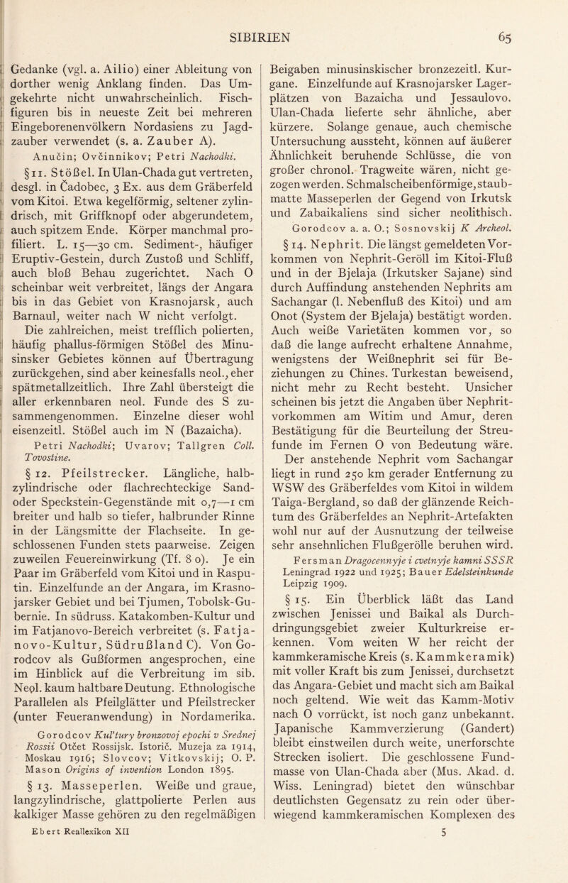 Gedanke (vgl. a. Ailio) einer Ableitung von dorther wenig Anklang finden. Das Um¬ gekehrte nicht unwahrscheinlich. Fisch¬ figuren bis in neueste Zeit bei mehreren Eingeborenen Völkern Nordasiens zu Jagd¬ zauber verwendet (s. a. Zauber A). Anucin; Ovcinnikov; Petri Nachodki. §11. Stößel. InUlan-Chadagut vertreten, desgl. in Cadobec, 3 Ex. aus dem Gräberfeld vomKitoi. Etwa kegelförmig, seltener zylin¬ drisch, mit Griffknopf oder abgerundetem, auch spitzem Ende. Körper manchmal pro¬ filiert. L. 15—30 cm. Sediment-, häufiger Eruptiv-Gestein, durch Zustoß und Schliff, auch bloß Behau zugerichtet. Nach 0 scheinbar weit verbreitet, längs der Angara bis in das Gebiet von Krasnojarsk, auch Barnaul, weiter nach W nicht verfolgt. Die zahlreichen, meist trefflich polierten, häufig phallus-förmigen Stößel des Minu- sinsker Gebietes können auf Übertragung zurückgehen, sind aber keinesfalls neol., eher spätmetallzeitlich. Ihre Zahl übersteigt die aller erkennbaren neol. Funde des S zu¬ sammengenommen. Einzelne dieser wohl eisenzeitl. Stößel auch im N (Bazaicha). Petri Nachodki; Uvarov; Tallgren Coli. T ovostine. § 12. Pfeilstrecker. Längliche, halb¬ zylindrische oder flachrechteckige Sand¬ oder Speckstein-Gegenstände mit 0,7—1 cm breiter und halb so tiefer, halbrunder Rinne in der Längsmitte der Flachseite. In ge¬ schlossenen Funden stets paarweise. Zeigen zuweilen Feuereinwirkung (Tf. 8 0). Je ein Paar im Gräberfeld vom Kitoi und in Raspu¬ tin. Einzelfunde an der Angara, im Krasno- jarsker Gebiet und bei Tjumen, Tobolsk-Gu- bernie. In südruss. Katakomben-Kultur und im Fatjanovo-Bereich verbreitet (s. Fatja- novo-Kultur, Südrußland C). Von Go- rodcov als Gußformen angesprochen, eine im Hinblick auf die Verbreitung im sib. Negl. kaum haltbare Deutung. Ethnologische Parallelen als Pfeilglätter und Pfeilstrecker (unter Feueranwendung) in Nordamerika. Gorodcov Kul’tury bronzovoj epochi v Srednej Rossii Otcet Rossijsk. Istoric. Muzeja za 1914, Moskau 1916; Slovcov; Vitkovskij; 0. P. Mason Origins of invention London 1895. § 13. Masseperlen. Weiße und graue, langzylindrische, glattpolierte Perlen aus kalkiger Masse gehören zu den regelmäßigen Beigaben minusinskischer bronzezeitl. Kur- gane. Einzelfunde auf Krasnojarsker Lager¬ plätzen von Bazaicha und Jessaulovo. Ulan-Chada lieferte sehr ähnliche, aber kürzere. Solange genaue, auch chemische Untersuchung aussteht, können auf äußerer Ähnlichkeit beruhende Schlüsse, die von großer chronol. Tragweite wären, nicht ge¬ zogen werden. Schmalscheibenförmige, staub¬ matte Masseperlen der Gegend von Irkutsk und Zabaikaliens sind sicher neolithisch. Gorodcov a. a. O.; Sosnovskij K Archeol. §14. Nephrit. Dielängst gemeldeten Vor¬ kommen von Nephrit-Geröll im Kitoi-Fluß und in der Bjelaja (Irkutsker Sajane) sind durch Auffindung anstehenden Nephrits am Sachangar (1. Nebenfluß des Kitoi) und am Onot (System der Bjelaja) bestätigt worden. Auch weiße Varietäten kommen vor, so daß die lange aufrecht erhaltene Annahme, wenigstens der Weißnephrit sei für Be¬ ziehungen zu Chines. Turkestan beweisend, nicht mehr zu Recht besteht. Unsicher scheinen bis jetzt die Angaben über Nephrit¬ vorkommen am Witim und Amur, deren Bestätigung für die Beurteilung der Streu¬ funde im Fernen 0 von Bedeutung wäre. Der anstehende Nephrit vom Sachangar liegt in rund 250 km gerader Entfernung zu WSW des Gräberfeldes vom Kitoi in wildem Taiga-Bergland, so daß der glänzende Reich¬ tum des Gräberfeldes an Nephrit-Artefakten wohl nur auf der Ausnutzung der teilweise sehr ansehnlichen Flußgerölle beruhen wird. Fers man Dragocennyje i cvetnyje kamni SS SR Leningrad 1922 und 1925; Bauer Edelsteinkunde Leipzig 1909. § 15. Ein Überblick läßt das Land zwischen Jenissei und Baikal als Durch¬ dringungsgebiet zweier Kulturkreise er¬ kennen. Vom weiten W her reicht der kammkeramische Kreis (s. Kammkeramik) mit voller Kraft bis zum Jenissei, durchsetzt das Angara-Gebiet und macht sich am Baikal noch geltend. Wie weit das Kamm-Motiv nach 0 vorrückt, ist noch ganz unbekannt. Japanische Kammverzierung (Gandert) bleibt einstweilen durch weite, unerforschte Strecken isoliert. Die geschlossene Fund¬ masse von Ulan-Chada aber (Mus. Akad. d. Wiss. Leningrad) bietet den wünschbar deutlichsten Gegensatz zu rein oder über¬ wiegend kammkeramischen Komplexen des 5 Ebert Reallexikon XII