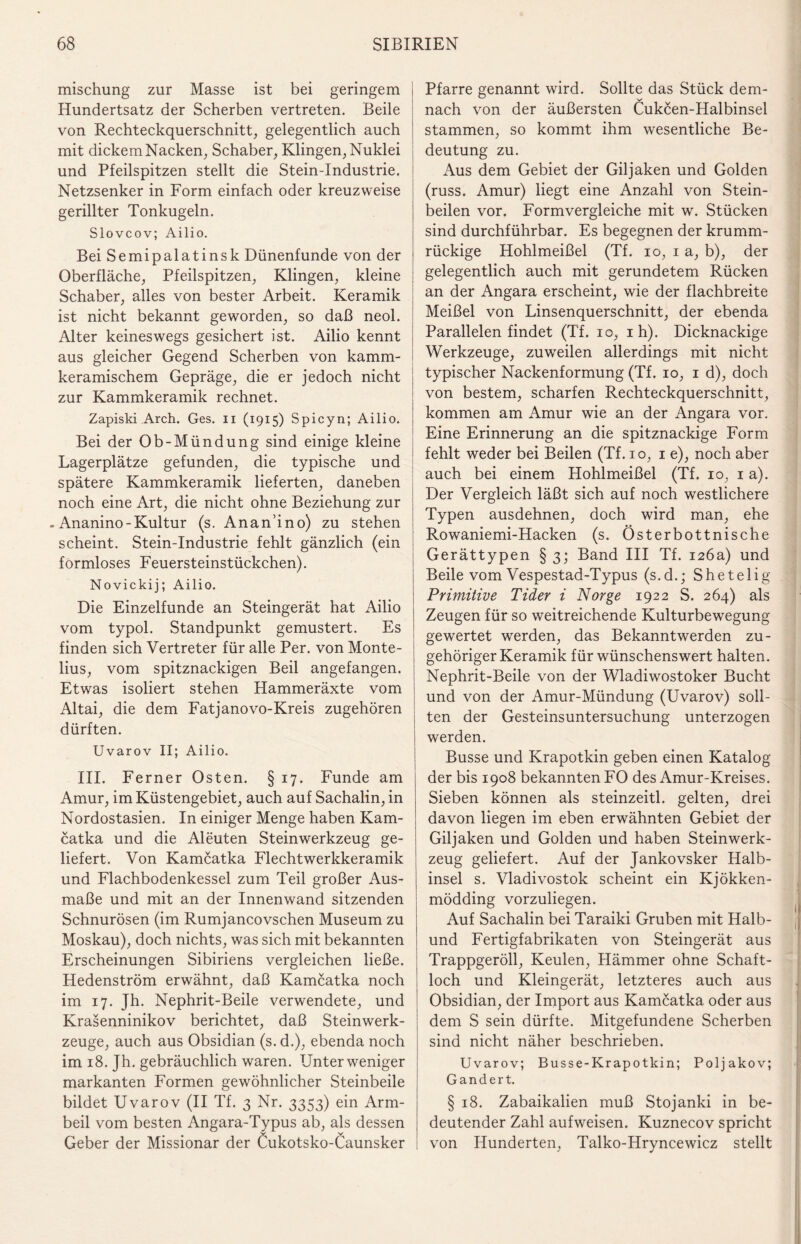 mischung zur Masse ist bei geringem Hundertsatz der Scherben vertreten. Beile von Rechteckquerschnitt, gelegentlich auch mit dickem Nacken, Schaber, Klingen, Nuklei und Pfeilspitzen stellt die Stein-Industrie. Netzsenker in Form einfach oder kreuzweise gerillter Tonkugeln. Slovcov; Ailio. Bei Semipalatinsk Dünenfunde von der Oberfläche, Pfeilspitzen, Klingen, kleine Schaber, alles von bester Arbeit. Keramik ist nicht bekannt geworden, so daß neol. Alter keineswegs gesichert ist. Ailio kennt aus gleicher Gegend Scherben von kamm¬ keramischem Gepräge, die er jedoch nicht zur Kammkeramik rechnet. Zapiski Arch. Ges. n (1915) Spicyn; Ailio. Bei der Ob-Mündung sind einige kleine Lagerplätze gefunden, die typische und spätere Kammkeramik lieferten, daneben noch eine Art, die nicht ohne Beziehung zur - Ananino - Kultur (s. Anan’ino) zu stehen scheint. Stein-Industrie fehlt gänzlich (ein formloses Feuersteinstückchen). Novickij; Ailio. Die Einzelfunde an Steingerät hat Ailio vom typol. Standpunkt gemustert. Es finden sich Vertreter für alle Per. von Monte- lius, vom spitznackigen Beil angefangen. Etwas isoliert stehen Hammeräxte vom Altai, die dem Fatjanovo-Kreis zugehören dürften. Uvarov II; Ailio. III. Ferner Osten. § 17. Funde am Amur, im Küstengebiet, auch auf Sachalin, in Nordostasien. In einiger Menge haben Kam¬ catka und die Aleuten Steinwerkzeug ge¬ liefert. Von Kamcatka Flechtwerkkeramik und Flachbodenkessel zum Teil großer Aus¬ maße und mit an der Innenwand sitzenden Schnurösen (im Rumjancovschen Museum zu Moskau), doch nichts, was sich mit bekannten Erscheinungen Sibiriens vergleichen ließe. Hedenström erwähnt, daß Kamcatka noch im 17. Jh. Nephrit-Beile verwendete, und Krasenninikov berichtet, daß Steinwerk¬ zeuge, auch aus Obsidian (s.d.), ebenda noch im 18. Jh. gebräuchlich waren. Unter weniger markanten Formen gewöhnlicher Steinbeile bildet Uvarov (II Tf. 3 Nr. 3353) ein Arm¬ beil vom besten Angara-Typus ab, als dessen Geber der Missionar der Cukotsko-Caunsker Pfarre genannt wird. Sollte das Stück dem¬ nach von der äußersten Cukcen-Halbinsel stammen, so kommt ihm wesentliche Be¬ deutung zu. Aus dem Gebiet der Giljaken und Golden (russ. Amur) liegt eine Anzahl von Stein¬ beilen vor. Form vergleiche mit w. Stücken sind durchführbar. Es begegnen der krumm- rückige Hohlmeißel (Tf. 10, 1 a, b), der gelegentlich auch mit gerundetem Rücken an der Angara erscheint, wie der flachbreite Meißel von Linsenquerschnitt, der ebenda Parallelen findet (Tf. 10, 1 h). Dicknackige Werkzeuge, zuweilen allerdings mit nicht typischer Nackenformung (Tf. 10, 1 d), doch von bestem, scharfen Rechteckquerschnitt, kommen am Amur wie an der Angara vor. Eine Erinnerung an die spitznackige Form fehlt weder bei Beilen (Tf. 10, 1 e), noch aber auch bei einem Hohlmeißel (Tf. 10, 1 a). Der Vergleich läßt sich auf noch westlichere Typen ausdehnen, doch wird man, ehe Rowaniemi-Hacken (s. Österbottnische Gerättypen § 3; Band III Tf. 126a) und Beile vom Vespestad-Typus (s.d.; Shetelig Primitive Tider i Nor ge 1922 S. 264) als Zeugen für so weitreichende Kulturbewegung gewertet werden, das Bekanntwerden zu¬ gehöriger Keramik für wünschenswert halten. Nephrit-Beile von der Wladiwrostoker Bucht und von der Amur-Mündung (Uvarov) soll¬ ten der Gesteinsuntersuchung unterzogen werden. Busse und Krapotkin geben einen Katalog der bis 1908 bekannten FO des Amur-Kreises. Sieben können als steinzeitl. gelten, drei davon liegen im eben erwähnten Gebiet der Giljaken und Golden und haben Steinwerk¬ zeug geliefert. Auf der Jankovsker Halb¬ insel s. Vladivostok scheint ein Kjökken- mödding vorzuliegen. Auf Sachalin bei Taraiki Gruben mit Haib¬ und Fertigfabrikaten von Steingerät aus Trappgeröll, Keulen, Hämmer ohne Schaft¬ loch und Kleingerät, letzteres auch aus Obsidian, der Import aus Kamcatka oder aus dem S sein dürfte. Mitgefundene Scherben sind nicht näher beschrieben. Uvarov; Busse-Krapotkin; Poljakov; G ändert. § 18. Zabaikalien muß Stojanki in be¬ deutender Zahl aufweisen. Kuznecov spricht von Hunderten, Talko-Hryncewicz stellt