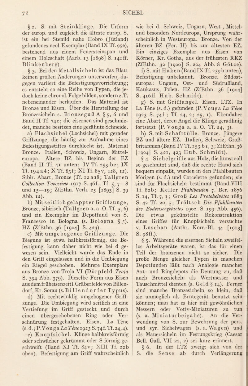 § 2. S. mit Steinklinge. Die Urform der europ. und zugleich die älteste europ. S. ist ein bei Stenild nahe Hobro (Jütland) gefundenes neol. Exemplar (Band IX Tf. 95c), bestehend aus einem Feuersteinspan und einem Holzschaft (Aarb. 13 [1898] S. i4iff. Blinkenberg). § 3. Bei den Metallsicheln ist das Blatt keinen großen Änderungen unterworfen, da¬ gegen variiert die Befestigungsvorrichtung; es entsteht so eine Reihe von Typen, die je¬ doch keine chronol. Folge bilden, sondern z.T. nebeneinander herlaufen. Das Material ist Bronze und Eisen. Über die Herstellung der Bronzesicheln s. Bronzeguß A §5, 6 und Band II Tf. 74c; die eisernen sind geschmie¬ det, manche besitzen eine gezähnte Schneide. a) Flachsichel (Lochsichel) mit gerader Griffzunge, die häufig zur Aufnahme eines Befestigungsstiftes durchlocht ist. Material Bronze. Italien, Schweiz, Ungarn, Mittel¬ europa. Ältere BZ bis Beginn der EZ (Band II Tf. 41 unten; IV Tf. 253 b2; IX Tf. 194 a4; X Tf. 83 f; XI Tf. 85V, 128, 12). Sibir. Abart, Bronze (Tf. I2ai8; Tallgren Collection Tovostine 1917 S.46L, Tf. 5, 7—8 und 15—19; ZfEthn. Verh. 25 [1893] S. 39 Abb. 12). b) Mit seitlich gelappter Griffzunge, Bronze, sibirisch (Tallgren a. a. 0. Tf. 5, 6) und ein Exemplar im Depotfund von S. Francesco in Bologna (s. Bologna § 5). HZ (ZfEthn. 36 [1904] S. 423). c) Mit umgebogener Griffzunge. Die Biegung ist etwa halbkreisförmig, die Be¬ festigung kann daher nicht wie bei d ge¬ wesen sein. Vielleicht wurde das Ende in den Griff eingelassen und in die Umbiegung ein Riegel geschoben. Mehrere Exemplare aus Bronze von Troja VI (Dörpfeld Troja S. 394 Abb. 379). Dieselbe Form aus Eisen aus dem früheisenzeitl. Gräberfelde von Billen¬ dorf, Kr. Sorau (s. Billendorfer Typus). d) Mit rechtwinklig umgebogener Griff¬ zunge. Die Umbiegung wird seitlich in eine Vertiefung im Griff gesteckt und durch einen übergeschobenen Ring oder Ver¬ schnürung festgehalten. Eisen. La Tene (s.d.; P.VougaLa Tene 1923 S.74LTL24,4). e) Knopfsichel. Klinge halbkreisförmig oder schwächer gekrümmt oder S-förmig ge¬ schweift (Band XI Tf. 84V; XIII Tf. 22 b oben). Befestigung am Griff wahrscheinlich wie bei d. Schweiz, Ungarn, West-, Mittel¬ und besonders Nordeuropa, Ursprung wahr¬ scheinlich in Westeuropa. Bronze. Von der älteren BZ (Per. II) bis zur ältesten EZ. Ein einziges Exemplar aus Eisen von Körner, Kr. Gotha, aus der frühesten RKZ (ZfEthn. 32 [1900] S. 204 Abb. 8 Götze). f) S. mit Haken (BandIXTf.239b unten), Befestigung unbekannt. Bronze. Südost¬ europa: Ungarn, Ost- und Südrußland, Kaukasus, Polen. HZ (ZfEthn. 36 [1904] S. 4i6ff. Hub. Schmidt). g) S. mit Griffangel. Eisen. LTZ. In La Tene (s. d.) gefunden (P.Vouga La Tene 1923 S. 74f.; Tf. 24, 2; 25, 1). Ebendaher eine Abart, deren Angel die Klinge geradlinig fortsetzt (P.Vouga a. a. 0. Tf. 24, 3). h) S. mit Schafttülle. Bronze. Jüngere BZ und ältere EZ. Italien, Schweiz, Groß¬ britannien (Band IVTf. 253 bi, 3; ZfEthn.36 [1904] S. 421, 423 Hub. Schmidt). § 4. Sichelgriffe aus Holz, die kunstvoll so geschnitzt sind, daß die rechte Hand sich bequem einpaßt, wurden in den Pfahlbauten Mörigen (s.d.) und Corcelette gefunden; sie sind für Flachsicheln bestimmt (Band VIII Tf. 82b; Keller Pfahlbauten 7. Ber. 1876 S. i4; Tf. 7, 1; Groß Les Protohelvetes 1883 S. 42 Tf. 20, 5; Tröltsch Die Pfahlbauten des Bodenseegebietes 1902 S. 199 Abb. 456). Die etwas gekünstelte Rekonstruktion eines Griffes für Knopfsicheln versuchte v. Luschan (Anthr. Korr.-Bl. 44 [1913] S. 98 ff.). § 5. Während die eisernen Sicheln zweifel¬ los Arbeitsgeräte waren, ist das für einen Teil der bronzenen nicht so sicher. Die große Menge gleicher Typen in manchen Depotfunden läßt nach Analogie mancher Axt- und Ringdepots die Deutung zu, daß auch Bronzesicheln als Wertmesser und Tauschmittel dienten (s. Geld § 14). Ferner sind manche Bronzesicheln so klein, daß sie unmöglich als Erntegerät benutzt sein können; man hat es hier mit gewöhnlichen Messern oder Votiv-Miniaturen zu tun (s. a. Miniaturbeigabe). An die Ver¬ wendung von S. zur Bewehrung der pers. und syr. Sichelwagen (s. a. Wagen) und als Mauersicheln im Festungskrieg (Caesar Bell. Gail. VII 22, 2) sei kurz erinnert. § 6. In der LTZ zweigt sich von der S. die Sense ab durch Verlängerung