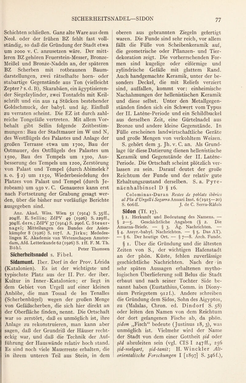 SICHERHEITSNADEL—SIDON Schichten schließen. Ganz alte Ware aus dem Neol. oder der frühen BZ fehlt fast voll¬ ständige so daß die Gründung der Stadt etwa um 2000 v. C. anzusetzen wäre. Der mitt¬ leren BZ gehören Feuerstein-Messer, Bronze- Meißel und Bronze-Nadeln an, der späteren BZ Scherben mit rotbraunen Baum¬ darstellungen, zwei rätselhafte horn- oder stabartige Gegenstände aus Ton (vielleicht Zepter ? s. d. B), Skarabäen, ein ägyptisieren- der Siegelzylinder, zwei Tontafeln mit Keil¬ schrift und ein aus 14 Stücken bestehender Goldschmuck, der babyl. und äg. Einfluß zu verraten scheint. Die EZ ist durch zahl¬ reiche Tongefäße vertreten. Mit allem Vor¬ behalt gibt Sellin folgende Zeitbestim¬ mungen : Bau der Stadtmauer im W und N, des Westflügels des Palastes und Anlage der großen Terrasse etwa um 1700, Bau der Ostmauer, des Ostflügels des Palastes um 1500, Bau des Tempels um 1300, Aus¬ besserung des Tempels um 1200, Zerstörung von Palast und Tempel (durch Abimelek ? s. 0. § 2) um 1150, Wiederbesiedelung des Platzes von Palast und Tempel (durch Je- robeam) um 930 v. C. Genaueres kann erst nach Fortsetzung der Grabung gesagt wer¬ den, über die bisher nur vorläufige Berichte ausgegeben sind. Anz. Akad. Wiss. Wien 51 (1914) S. 35 ff., 204ff. E. Sellin; ZdPV 49 (1926) S. 229ff., 304ff. ders.; ZdPV 37 (1914) S. 290L C. Steuer¬ nagel; Mitteilungen des Bundes der Asien¬ kämpfer 8 (1926) S. 107h A. Jirku; Mededee- lingen K. Akademie van Wetenschapen Amster¬ dam, Afd. Letterkunde 62 (1926) S. 1 ff. F. M. Th. Böhl. Peter Thomsen Sicherheitsnadel s. Fibel. Sidamunt. Iber. Dorf in der Prov. Lerida ) (Katalonien). Es ist der wichtigste und j typischste Platz aus der II. Per. der iber. 1 Kultur in Inner-Katalonien; er liegt in 3 dem Gebiet von Urgell auf einer kleinen Anhöhe, die man Tossal de les Tenalles (Scherbenhügel) wegen der großen Menge von Gefäßscherben, die sich hier direkt an der Oberfläche finden, nennt. Die Ortschaft war so zerstört, daß es unmöglich ist, ihre Anlage zu rekonstruieren, man kann aber sagen, daß der Grundriß der Häuser recht¬ eckig war, und daß die Technik der Auf¬ führung der Hauswände relativ hoch stand. Es sind noch viele Mauerreste erhalten, die i in ihrem unteren Teil aus Stein, in dem oberen aus gebrannten Ziegeln gefertigt waren. Die Funde sind sehr reich, vor allem fällt die Fülle von Scheibenkeramik auf, die geometrische oder Pflanzen- und Tier¬ dekoration zeigt. Die vorherrschenden For¬ men sind kugelige oder eiförmige und zylindrische Gefäße mit glattem Rand. Auch handgemachte Keramik, unter der be¬ sonders Deckel, die mit Reliefs verziert sind, auffallen, kommt vor: einheimische Nachahmungen der hellenistischen Keramik und diese selbst. Unter den Metallgegen¬ ständen finden sich ein Schwert vom Typus der II. Latene-Periode und ein Schildbuckel aus derselben Zeit, eine Gürtelnadel aus Bronze und andere kleine Gegenstände. In Fülle erscheinen landwirtschaftliche Geräte und große Mengen von verkohltem Weizen. S. gehört dem 3. Jh. v. C. an. Als Grund¬ lage für diese Datierung dienen hellenistische Keramik und Gegenstände der II. Latene- Periode. Die Ortschaft scheint plötzlich ver¬ lassen zu sein. Darauf deutet der große Reichtum der Funde und der relativ gute Erhaltungszustand derselben. S. a. Pyre¬ näenhalbinsel D § 16. Colominas-Duran Restes de poblats iberics al Pia d’Urgelli Segarra Anuari Inst. 6(1915—20) S. 606ff. J. de C. Serra-Räfols Sidon (Tf. 17). § 1. Herkunft und Bedeutung des Namens. — § 2—5. Geschichtliche Angaben (§ 2. Die Amarna-Briefe. —• § 3. Äg. Nachrichten. — § 4. Assyr.-babyl. Nachrichten. — § 5. Das AT). — § 6. Der heutige Ort. — § 7—8. Ärch. Funde. § 1. Über die Gründung und die ältesten Zeiten von S., der wichtigen Hafenstadt an der phön. Küste, fehlen zuverlässige geschichtliche Nachrichten. Nach der in sehr späten Aussagen erhaltenen mytho¬ logischen Überlieferung soll Belus die Stadt erbaut und nach seiner Tochter Side be¬ nannt haben (Eustathius, Comm. in Diony- sium Periegetem 912 t.). Andere schreiben die Gründung dem Sidos, Sohn des Aigyptos, zu (Malalas, Chron. ed. Dindorf S. 58) oder leiten den Namen von dem Reichtum der dort gefangenen Fische ab, da phön. sidon „Fisch“ bedeute (Justinus 18, 3), was unmöglich ist. Vielmehr wird der Name der Stadt von dem einer Gottheit sid oder sed abzuleiten sein (vgl. CIS I 247ff., 256 sid-melqart, sid-tanit; H. Winckler Alt- orientalische Forschungen I [1897] S. 346 f.),