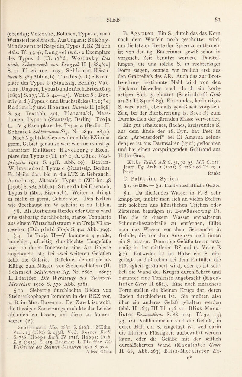 (ebenda); V 0 k 0 v i c, Böhmen, Typus c, nach Weinzierl neolithisch. Aus Ungarn: Bökeny- M i n d s z e n t bei Szegedin, Typus d, BZ (Much Atlas Tf. 35, 4); Lengyel (s.d.) 2 Exemplare des Typus d (Tf. i7Ad; Wosinsky Das präh. Schanzwerk von Lengyel II [1889/90] S. 11 Tf. 26, 192—193; Schlemm Wörter¬ buch S. 589 Abb.a,b); Tor dos (s.d.) 2 Exem¬ plare des Typus b (Staatsslg. Berlin); Vat- t i n a, Ungarn, Typus b und c (Arch.Ertesitö 19 [1899] S. 173 Tf. 6, 44—45). Weiter ö.: But- mir(s. d.)Typus c und Bruchstücke (Tf.i7Ae; Radimsky und Hoernes Butmir II [1898] S. 33, Textabb. 40); Platanaki, Maze¬ donien, Typus b (Staatsslg. Berlin); Troja II—V 3 Exemplare des Typus a (Berlin; H. Schmidt Schliemann-Slg. Nr. 2849—285i). Nach N geht das Gerät während der BZ in das germ. Gebiet genau so weit wie auch sonstige Lausitzer Einflüsse: Havelberg 2 Exem¬ plare des Typus c (Tf. i7A b; A. Götze West- prignitz 1912 S. 13ff. Abb. 19); Berlin- Wilmersdorf Typus c (Staatsslg. Berlin). Es bleibt dort bis in die LTZ in Gebrauch: Arneburg, Altmark, Typus b (ZfEthn. 38 [1906] S.384 Abb.a); Stregda bei Eisenach, Typus b (Mus. Eisenach). Weiter n. dringt es nicht in germ. Gebiet vor. Den Kelten wie überhaupt im W scheint es zu fehlen. § 8. Als Rost eines Herdes oder Ofens wird eine siebartig durchbohrte, starke Tonplatte aus einem Wirtschaftsraum von Troja VI an¬ gesehen (Dörpfeld Troja S. 402 Abb. 399). § 9. In Troja II—V kommen 4 große, bauchige, allseitig durchlochte Tongefäße vor, an deren Innenseite eine Art Galerie angebracht ist; bei zwei weiteren Gefäßen fehlt die Galerie. Brückner deutet sie als Käfige zum Mästen von Siebenschläfern (H. Schmidt Schliemann-Slg. Nr. 2862—2867; L. Pfeiffer Die Werkzeuge des Steinzeit- Menschen 1920 S. 370 Abb. 528). § 10. Siebartig durchlochte Böden von Steinsarkophagen kommen in der RKZ vor, z. B. im Mus. Ravenna. Der Zweck ist wohl, die flüssigen Zersetzungsprodukte der Leiche ablaufen zu lassen, um diese zu konser¬ vieren (?). Schliemann Ilios 1881 S. 62off.; ZfEthn. Verh. 13 (1881) S. 433 ff. Voß; Forrer Re all. S. 736; Hoops Reall. IV 171h Hoops; Präh. Z. 5 (1913) S. 415 Bremer; L. Pfeiffer Die Werkzeuge des Steinzeit-Menschen 1920 S. 372. Alfred Götze B. Ägypten. Ein S., durch das das Korn nach dem Worfeln noch geschüttet wird, um die letzten Reste der Spreu zu entfernen, ist von den äg. Bäuerinnen gewiß schon in vorgesch. Zeit benutzt worden. Darstel¬ lungen, die uns solche S. in rechteckiger Form zeigen, kennen wir freilich erst aus den Grabreliefs des AR. Auch das zur Brot¬ bereitung bestimmte Mehl wird von den Bäckern bisweilen noch durch ein korb¬ artiges Sieb geschüttet (Steindorff Grab des Ti Tf. 84und 85). Ein rundes, korbartiges S. wird auch, ebenfalls gewiß seit vorgesch. Zeit, bei der Bierbereitung (s. BierB) zum Durchseihen der gärenden Masse verwendet. Ein gut erhaltenes, flaches, kreisrundes S. aus dem Ende der 18. Dyn. hat Peet in dem „Arbeiterdorf“ bei El Amarna gefun¬ den; es ist aus Darmsaiten ('gut’) geflochten und hat einen vorspringenden Griffrand aus Haifa-Gras. Klebs Reliefs AR S. 52, 92, 93, MR S. 121; Journ. Eg. Arch. 7 (1921) S. 178 und Tf. 29, I Peet- Ranke C. Palästina-Syrien. § 1. Gefäße. — § 2. Landwirtschaftliche Geräte. § 1. Da fließendes Wasser in P.-S. sehr knapp ist, mußte man sich an vielen Stellen mit solchem aus künstlichen Teichen oder Zisternen begnügen (s. Bewässerung D). Um die in diesem Wasser enthaltenen Schmutzbestandteile zu entfernen, füllte man das Wasser vor dem Gebrauche in Gefäße, die vor dem Ausgusse nach innen ein S. hatten. Derartige Gefäße treten erst¬ malig in der mittleren BZ auf (s. Vase E § 7). Entweder ist im Plalse ein S. ein¬ gefügt, so daß schon bei dem Einfüllen die Flüssigkeit gesäubert wird, oder es ist seit¬ lich die Wand des Kruges durchlöchert und darunter eine Tonleiste angebracht (Maca- lister Gezer II 68f.). Eine noch einfachere Form stellen die kleinen Krüge dar, deren Boden durchlöchert ist. Sie mußten also über ein anderes Gefäß gehalten werden (ebd. II 165; III Tf. 156, 21; Bliss-Maca- lister Excavations S. 88, 104; Tf. 32, 13; 53, 10). Vollkommener sind die Gefäße, in deren Hals ein S. eingefügt ist, weil darin die filtrierte Flüssigkeit aufbewahrt werden kann, oder die Gefäße mit der seitlich durchlöcherten Wand (Macalister Gezer II 68, Abb. 263; Bliss-Macalister Ex- 6*