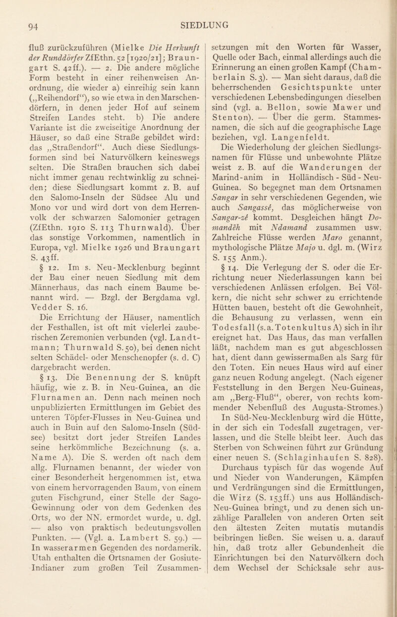 fluß zurückzuführen (Mielke Die Herkunft der Runddörfer ZfEthn. 52 [1920/21]; Braun¬ gart S. 42ff.). — 2. Die andere mögliche Form besteht in einer reihenweisen An¬ ordnung, die wieder a) einreihig sein kann („Reihendorf“), so wie etwa in den Marschen¬ dörfern, in denen jeder Hof auf seinem Streifen Landes steht, b) Die andere Variante ist die zweiseitige Anordnung der Häuser, so daß eine Straße gebildet wird: das „Straßendorf“. Auch diese Siedlungs¬ formen sind bei Naturvölkern keineswegs selten. Die Straßen brauchen sich dabei nicht immer genau rechtwinklig zu schnei¬ den; diese Siedlungsart kommt z. B. auf den Salomo-Inseln der Südsee Alu und Mono vor und wird dort von dem Herren¬ volk der schwarzen Salomonier getragen (ZfEthn. 1910 S. 113 Thurnwald). Über das sonstige Vorkommen, namentlich in Europa, vgl. Mielke 1926 und Braungart S. 43 ff. § 12. Im s. Neu-Mecklenburg beginnt der Bau einer neuen Siedlung mit dem Männerhaus, das nach einem Baume be¬ nannt wird. — Bzgl. der Bergdama vgl. Vedder S. 16. Die Errichtung der Häuser, namentlich der Festhallen, ist oft mit vielerlei zaube¬ rischen Zeremonien verbunden (vgl. Landt- rnann; Thurnwald S.50), bei denen nicht selten Schädel- oder Menschenopfer (s. d. C) dargebracht werden. § 13. Die Benennung der S. knüpft häufig, wie z. B. in Neu-Guinea, an die Flurnamen an. Denn nach meinen noch unpublizierten Ermittlungen im Gebiet des unteren Töpfer-Flusses in Neu-Guinea und auch in Buin auf den Salomo-Inseln (Süd¬ see) besitzt dort jeder Streifen Landes seine herkömmliche Bezeichnung (s. a. Name A). Die S. werden oft nach dem allg. Flurnamen benannt, der wieder von einer Besonderheit hergenommen ist, etwa von einem hervorragenden Baum, von einem guten Fischgrund, einer Stelle der Sago- Gewinnung oder von dem Gedenken des Orts, wo der NN. ermordet wurde, u. dgl. — also von praktisch bedeutungsvollen Punkten. — (Vgl. a. Lambert S. 59.) — In wasserarmen Gegenden des nordamerik. Utah enthalten die Ortsnamen der Gosiute- Indianer zum großen Teil Zusammen¬ setzungen mit den Worten für Wasser, Quelle oder Bach, einmal allerdings auch die Erinnerung an einen großen Kampf (Cham- berlain S.3). —Man sieht daraus, daß die beherrschenden Gesichtspunkte unter verschiedenen Lebensbedingungen dieselben sind (vgl. a. Bellon, sowie Mawer und Stenton). — Über die germ. Stammes¬ namen, die sich auf die geographische Lage beziehen, vgl. Langenfeldt. Die Wiederholung der gleichen Siedlungs¬ namen für Flüsse und unbewohnte Plätze weist z. B. auf die Wanderungen der Marind-anim in Holländisch - Süd - Neu- Guinea. So begegnet man dem Ortsnamen Sangar in sehr verschiedenen Gegenden, wie auch Sangassö, das möglicherweise von Sangar-zö kommt. Desgleichen hängt Do~ mandeh mit Ndamand zusammen usw. Zahlreiche Flüsse werden Maro genannt, mythologische Plätze Majo u. dgl. m. (Wirz S. 155 Anm.). § 14. Die Verlegung der S. oder die Er¬ richtung neuer Niederlassungen kann bei verschiedenen Anlässen erfolgen. Bei Völ¬ kern, die nicht sehr schwer zu errichtende Hütten bauen, besteht oft die Gewohnheit, die Behausung zu verlassen, wenn ein Todesfall (s.a.Totenkultus A) sich in ihr ereignet hat. Das Haus, das man verfallen läßt, nachdem man es gut abgeschlossen hat, dient dann gewissermaßen als Sarg für den Toten. Ein neues Haus wird auf einer ganz neuen Rodung angelegt. (Nach eigener Feststellung in den Bergen Neu-Guineas, am „Berg-Fluß“, oberer, von rechts kom¬ mender Nebenfluß des Augusta-Stromes.) In Süd-Neu-Mecklenburg wird die Hütte, in der sich ein Todesfall zugetragen, ver¬ lassen, und die Stelle bleibt leer. Auch das Sterben von Schweinen führt zur Gründung einer neuen S. (Schlaginhaufen S. 828). Durchaus typisch für das wogende Auf und Nieder von Wanderungen, Kämpfen und Verdrängungen sind die Ermittlungen, die Wirz (S. 153ff.) uns aus Holländisch- Neu-Guinea bringt, und zu denen sich un¬ zählige Parallelen von anderen Orten seit den ältesten Zeiten mutatis mutandis beibringen ließen. Sie weisen u. a. darauf hin, daß trotz aller Gebundenheit die Einrichtungen bei den Naturvölkern doch dem Wechsel der Schicksale sehr aus-