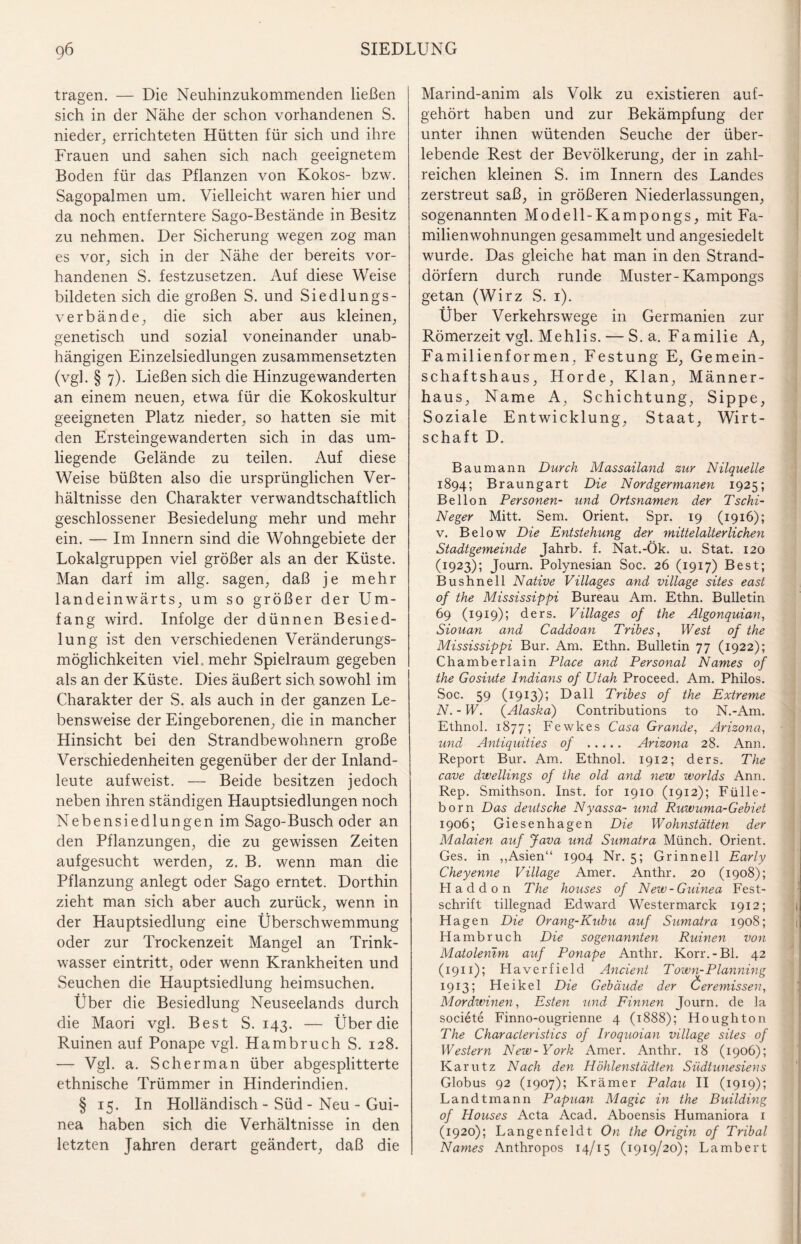 tragen. — Die Neuhinzukommenden ließen sich in der Nähe der schon vorhandenen S. nieder, errichteten Hütten für sich und ihre Frauen und sahen sich nach geeignetem Boden für das Pflanzen von Kokos- bzw. Sagopalmen um. Vielleicht waren hier und da noch entferntere Sago-Bestände in Besitz zu nehmen. Der Sicherung wegen zog man es vor, sich in der Nähe der bereits vor¬ handenen S. festzusetzen. Auf diese Weise bildeten sich die großen S. und Siedlungs¬ verbände, die sich aber aus kleinen, genetisch und sozial voneinander unab¬ hängigen Einzelsiedlungen zusammensetzten (vgl. § 7). Ließen sich die Hinzugewanderten an einem neuen, etwa für die Kokoskultur geeigneten Platz nieder, so hatten sie mit den Ersteingewanderten sich in das um¬ liegende Gelände zu teilen. Auf diese Weise büßten also die ursprünglichen Ver¬ hältnisse den Charakter verwandtschaftlich geschlossener Besiedelung mehr und mehr ein. — Im Innern sind die Wohngebiete der Lokalgruppen viel größer als an der Küste. Man darf im allg. sagen, daß je mehr landeinwärts, um so größer der Um¬ fang wird. Infolge der dünnen Besied¬ lung ist den verschiedenen Veränderungs¬ möglichkeiten viel, mehr Spielraum gegeben als an der Küste. Dies äußert sich sowohl im Charakter der S. als auch in der ganzen Le¬ bensweise der Eingeborenen, die in mancher Hinsicht bei den Strandbewohnern große Verschiedenheiten gegenüber der der Inland¬ leute aufweist. — Beide besitzen jedoch neben ihren ständigen Hauptsiedlungen noch Nebensiedlungen im Sago-Busch oder an den Pflanzungen, die zu gewissen Zeiten aufgesucht werden, z. B. wenn man die Pflanzung anlegt oder Sago erntet. Dorthin zieht man sich aber auch zurück, wenn in der Hauptsiedlung eine Überschwemmung oder zur Trockenzeit Mangel an Trink¬ wasser eintritt, oder wenn Krankheiten und Seuchen die Hauptsiedlung heimsuchen. Über die Besiedlung Neuseelands durch die Maori vgl. Best S. 143. — Über die Ruinen auf Ponape vgl. Hambruch S. 128. — Vgl. a. Scherman über abgesplitterte ethnische Trümmer in Hinderindien. § 15. In Holländisch - Süd - Neu - Gui¬ nea haben sich die Verhältnisse in den letzten Jahren derart geändert, daß die Marind-anim als Volk zu existieren auf¬ gehört haben und zur Bekämpfung der unter ihnen wütenden Seuche der über¬ lebende Rest der Bevölkerung, der in zahl¬ reichen kleinen S. im Innern des Landes zerstreut saß, in größeren Niederlassungen, sogenannten Modell-Kampongs, mit Fa¬ milienwohnungen gesammelt und angesiedelt wurde. Das gleiche hat man in den Strand¬ dörfern durch runde Muster-Kampongs getan (Wirz S. 1). Über Verkehrswege in Germanien zur Römerzeit vgl. Mehlis. — S. a. Familie A, Familienformen, Festung E, Gemein¬ schaftshaus, Horde, Klan, Männer¬ haus, Name A, Schichtung, Sippe, Soziale Entwicklung, Staat, Wirt¬ schaft D. Bau mann Durch Massailand zur Nilquelle 1894; Braungart Die Nordgermanen 1925; Bellon Personen- und Ortsnamen der Tschi- Neger Mitt. Sem. Orient. Spr. 19 (1916); v. Below Die Entstehung der mittelalterlichen Stadtgemeinde Jahrb. f. Nat.-Ök. u. Stat. 120 (1923); Journ. Polynesian Soc. 26 (1917) Best; Bushnell Native Villages and village sites east of the Mississippi Bureau Am. Ethn. Bulletin 69 (1919); ders. Villages of the Algonquian, Siouan and Caddoan Tribes, West of the Mississippi Bur. Am. Ethn. Bulletin 77 (1922); Chamberlain Place and Personal Names of the Gosiute Indians of Utah Proceed. Am. Philos. Soc. 59 (1913); Dali Tribes of the Extreme N. - W. (Alaskai) Contributions to N.-Am. Ethnol. 1877; Fewkes Casa Grande, Arizona, und Antiquities of . Arizona 28. Ann. Report Bur. Am. Ethnol. 1912; ders. The cave dwellings of the old and new worlds Ann. Rep. Smithson. Inst, for 1910 (1912); Fülle¬ born Das deutsche Nyassa- und Ruwuma-Gebiet 1906; Giesenhagen Die Wohnstätten der Malaien auf Java und Sumatra Münch. Orient. Ges. in „Asien“ 1904 Nr. 5; Grinnell Early Cheyenne Village Amer. Anthr. 20 (1908); Haddon The houses of New-Guinea Fest¬ schrift tillegnad Edward Westermarck 1912; Hagen Die Orang-Kubu auf Sumatra 1908; Hambruch Die sogenannten Ruinen von Matolemm auf Ponape Anthr. Korr.-Bl. 42 (1911); FI averfield Ancient T own-Planning 1913; Heikel Die Gebäude der Öeremissen, Mordwinen, Esten und Finnen Journ. de la societe Finno-ougrienne 4 (1888); Houghton The Characleristics of Iroquoian village sites of Western New-York Amer. Anthr. 18 (1906); Karutz Nach den Höhlenstädten Südtunesiens Globus 92 (1907); Krämer Palau II (1919); Landtmann Papuan Magic in the Building of Houses Acta Acad. Aboensis Humaniora 1 (1920); Langenfeldt On the Origin of Tribal Names Anthropos 14/15 (1919/20); Lambert