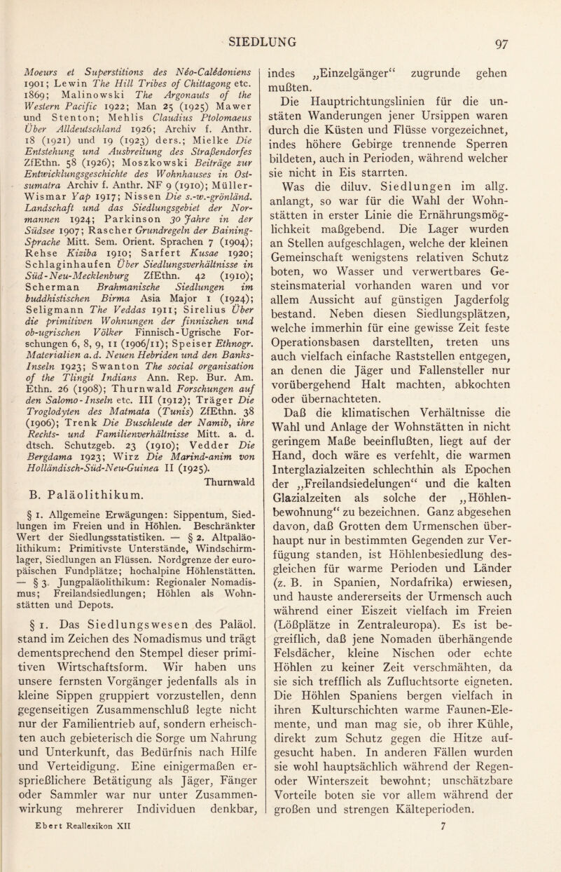 Moeurs et Superstitions des N eo-Calödoniens 1901; Lewin The Hill Tribes of Chittagong etc. 1869; Malino wski The Argonauts of the Western Pacific 1922; Man 25 (1925) Mawer und Stenton; Mehlis Claudius Ptolomaeus Über Alldeutschland 1926; Archiv f. Anthr. 18 (1921) und 19 (1923) ders.; Mielke Die Entstehung und Ausbreitung des Straßendorfes ZfEthn. 58 (1926); Moszkowski Beiträge zur Entwicklungsgeschichte des Wohnhauses in Ost¬ sumatra Archiv f. Anthr. NF 9 (1910); Müller- Wismar Yap 1917; Nissen Die s.-w.-grönländ. Landschaft und das Siedlungsgebiet der Nor¬ mannen 1924; Parkinson 30 Jahre in der Südsee 1907; Rascher Grundregeln der Baining- Sprache Mitt. Sem. Orient. Sprachen 7 (1904); Rehse Kiziba 1910; Sarfert Kusae 1920; Schlaginhaufen Über Siedlungsverhältnisse in Süd-Neu-Mecklenburg ZfEthn. 42 (1910); Scher man Brahmanische Siedlungen im buddhistischen Birma Asia Major 1 (1924); Seligmann The Veddas 1911; Sirelius Über die primitiven Wohnungen der finnischen und ob-ugrischen Völker Finnisch-Ugrische For¬ schungen 6, 8, 9, 11 (1906/11); Speiser Ethnogr. Materialien a. d. Neuen Hebriden und den Banks- Inseln 1923; Swanton The social Organisation of the Tlingit Indians Ann. Rep. Bur. Am. Ethn. 26 (1908); Thurnwald Forschungen auf den Salomo - Inseln etc. III (1912); Träger Die Troglodyten des Matmata (Tunis) ZfEthn. 38 (1906); Trenk Die Buschleute der Namib, ihre Rechts- und Familienverhältnisse Mitt. a. d. dtsch. Schutzgeb. 23 (1910); Vedder Die Bergdama 1923; Wirz Die Marind-anim von Holländisch-Süd-Neu-Guinea II (1925). Thurnwald B. Paläolithikum. § 1. Allgemeine Erwägungen: Sippentum, Sied¬ lungen im Freien und in Höhlen. Beschränkter Wert der Siedlungsstatistiken. — § 2. Altpaläo- lithikum; Primitivste Unterstände, Windschirm¬ lager, Siedlungen an Flüssen. Nordgrenze der euro¬ päischen Fundplätze; hochalpine Höhlenstätten. — § 3' Jungpaläolithikum: Regionaler Nomadis¬ mus; Freilandsiedlungen; Höhlen als Wohn¬ stätten und Depots. § 1. Das Siedlungswesen des Paläol. stand im Zeichen des Nomadismus und trägt dementsprechend den Stempel dieser primi¬ tiven Wirtschaftsform. Wir haben uns unsere fernsten Vorgänger jedenfalls als in kleine Sippen gruppiert vorzustellen, denn gegenseitigen Zusammenschluß legte nicht nur der Familientrieb auf, sondern erheisch¬ ten auch gebieterisch die Sorge um Nahrung und Unterkunft, das Bedürfnis nach Hilfe und Verteidigung. Eine einigermaßen er¬ sprießlichere Betätigung als Jäger, Fänger oder Sammler war nur unter Zusammen¬ wirkung mehrerer Individuen denkbar, indes „Einzelgänger“ zugrunde gehen mußten. Die Hauptrichtungslinien für die un- stäten Wanderungen jener Ursippen waren durch die Küsten und Flüsse vorgezeichnet, indes höhere Gebirge trennende Sperren bildeten, auch in Perioden, während welcher sie nicht in Eis starrten. Was die diluv. Siedlungen im allg. anlangt, so war für die Wahl der Wohn¬ stätten in erster Linie die Ernährungsmög¬ lichkeit maßgebend. Die Lager wurden an Stellen aufgeschlagen, welche der kleinen Gemeinschaft wenigstens relativen Schutz boten, wo Wasser und verwertbares Ge¬ steinsmaterial vorhanden waren und vor allem Aussicht auf günstigen Jagderfolg bestand. Neben diesen Siedlungsplätzen, welche immerhin für eine gewisse Zeit feste Operationsbasen darstellten, treten uns auch vielfach einfache Raststellen entgegen, an denen die Jäger und Fallensteller nur vorübergehend Halt machten, abkochten oder übernachteten. Daß die klimatischen Verhältnisse die Wahl und Anlage der Wohnstätten in nicht geringem Maße beeinflußten, liegt auf der Hand, doch wäre es verfehlt, die warmen Interglazialzeiten schlechthin als Epochen der „Freilandsiedelungen“ und die kalten Glazialzeiten als solche der „Höhlen¬ bewohnung“ zu bezeichnen. Ganz abgesehen davon, daß Grotten dem Urmenschen über¬ haupt nur in bestimmten Gegenden zur Ver¬ fügung standen, ist Höhlenbesiedlung des¬ gleichen für warme Perioden und Länder (z. B. in Spanien, Nordafrika) erwiesen, und hauste andererseits der Urmensch auch während einer Eiszeit vielfach im Freien (Lößplätze in Zentraleuropa). Es ist be¬ greiflich, daß jene Nomaden überhängende Felsdächer, kleine Nischen oder echte Höhlen zu keiner Zeit verschmähten, da sie sich trefflich als Zufluchtsorte eigneten. Die Höhlen Spaniens bergen vielfach in ihren Kulturschichten warme Faunen-Ele- mente, und man mag sie, ob ihrer Kühle, direkt zum Schutz gegen die Hitze auf¬ gesucht haben. In anderen Fällen wurden sie wohl hauptsächlich während der Regen¬ oder Winterszeit bewohnt; unschätzbare Vorteile boten sie vor allem während der großen und strengen Kälteperioden. 7 Ebert Reallexikon XII