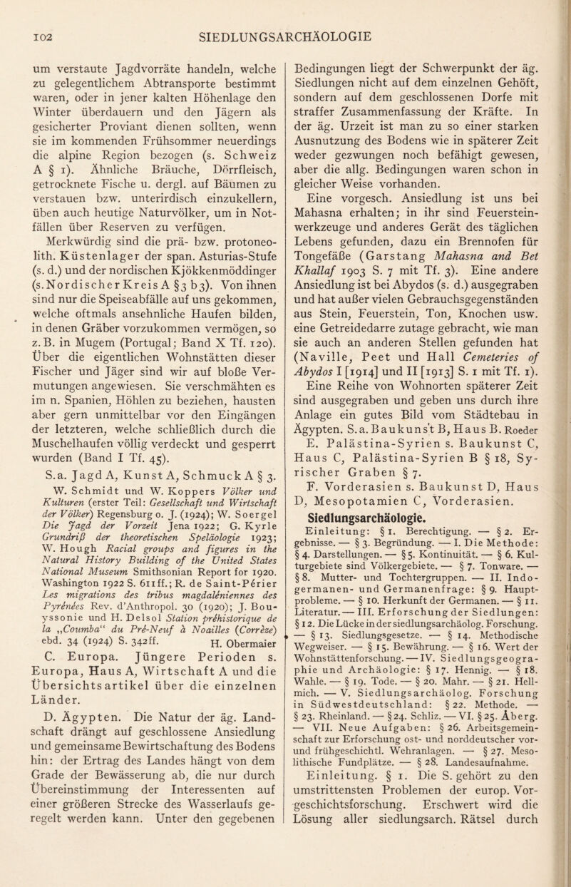 um verstaute Jagd Vorräte handeln, welche zu gelegentlichem Abtransporte bestimmt waren, oder in jener kalten Höhenlage den Winter überdauern und den Jägern als gesicherter Proviant dienen sollten, wenn sie im kommenden Frühsommer neuerdings die alpine Region bezogen (s. Schweiz A § i). Ähnliche Bräuche, Dörrfleisch, getrocknete Fische u. dergl. auf Bäumen zu verstauen bzw. unterirdisch einzukellern, üben auch heutige Naturvölker, um in Not¬ fällen über Reserven zu verfügen. Merkwürdig sind die prä- bzw. protoneo- lith. Küstenlager der span. Asturias-Stufe (s. d.) und der nordischen Kjökkenmöddinger (s.Nordischer Kreis A §3 b3). Von ihnen sind nur die Speiseabfälle auf uns gekommen, welche oftmals ansehnliche Haufen bilden, in denen Gräber vorzukommen vermögen, so z.B. in Mugem (Portugal; Band X Tf. 120). Über die eigentlichen Wohnstätten dieser Fischer und Jäger sind wir auf bloße Ver¬ mutungen angewiesen. Sie verschmähten es im n. Spanien, Höhlen zu beziehen, hausten aber gern unmittelbar vor den Eingängen der letzteren, welche schließlich durch die Muschelhaufen völlig verdeckt und gesperrt wurden (Band I Tf. 45). S.a. Jagd A, Kunst A, SchmuckA§3. W. Schmidt und W. Köppers Völker und Kulturen (erster Teil: Gesellschaft und Wirtschaft der Völker) Regensburg 0. J. (1924); W. Soergel Die Jagd der Vorzeit Jena 1922; G. Kyrie Grundriß der theoretischen Speläologie 1923; W. Hough Racial groups and figures in the Natural History Building of the United States National Museum Smithsonian Report for 1920. Washington 1922 S. 611 ff.; R. de Saint-Parier Les migrations des tribus magdaUniennes des Pyrenees Rev. d’Anthropol. 30 (1920); J. Bou* yssonie und H. Delsol Station prthistorique de la ,,Coumba“ du Pre-Neuf ä Noailles (Correze) ebd. 34 (1924) S. 342ff. H. Obermaier C. Europa. Jüngere Perioden s. Europa, Haus A, Wirtschaft A und die Übersichts artikel über die einzelnen Länder. D. Ägypten. Die Natur der äg. Land¬ schaft drängt auf geschlossene Ansiedlung und gemeinsame Bewirtschaftung des Bodens hin: der Ertrag des Landes hängt von dem Grade der Bewässerung ab, die nur durch Übereinstimmung der Interessenten auf einer größeren Strecke des Wasserlaufs ge¬ regelt werden kann. Unter den gegebenen Bedingungen liegt der Schwerpunkt der äg. Siedlungen nicht auf dem einzelnen Gehöft, sondern auf dem geschlossenen Dorfe mit straffer Zusammenfassung der Kräfte. In der äg. Urzeit ist man zu so einer starken Ausnutzung des Bodens wie in späterer Zeit weder gezwungen noch befähigt gewesen, aber die allg. Bedingungen waren schon in gleicher Weise vorhanden. Eine vorgesch. Ansiedlung ist uns bei Mahasna erhalten; in ihr sind Feuerstein¬ werkzeuge und anderes Gerät des täglichen Lebens gefunden, dazu ein Brennofen für Tongefäße (Garstang Mahasna and Bet Khallaf 1903 S. 7 mit Tf. 3). Eine andere Ansiedlung ist bei Abydos (s. d.) ausgegraben und hat außer vielen Gebrauchsgegenständen aus Stein, Feuerstein, Ton, Knochen usw. eine Getreidedarre zutage gebracht, wie man sie auch an anderen Stellen gefunden hat (Naville, Peet und Hall Cemeteries of Abydos I [1914] und II [1913] S. 1 mit Tf. 1). Eine Reihe von Wohnorten späterer Zeit sind ausgegraben und geben uns durch ihre Anlage ein gutes Bild vom Städtebau in Ägypten. S.a. Baukunst B, Haus B. Roeder E. Palästina-Syrien s. Baukunst C, Haus C, Palästina-Syrien B § 18, Sy¬ rischer Graben § 7. F. Vorderasien s. Baukunst D, Haus D, Mesopotamien C, Vorderasien. Siedlungsarchäologie. Einleitung: § 1. Berechtigung. — §2. Er¬ gebnisse. — § 3. Begründung. — I. Die Methode: § 4. Darstellungen. — § 5. Kontinuität. — § 6. Kul¬ turgebiete sind Völkergebiete. — § 7. Tonware. — §8. Mutter- und Tochtergruppen. — II. Indo- germanen- und Germanenfrage: § 9. Haupt¬ probleme. — § 10. Herkunft der Germanen. — §11. Literatur.— III. Erforschung der Siedlungen: § 12. Die Lücke in der siedlungsarchäolog. Forschung. <» — § 13. Siedlungsgesetze. — § 14. Methodische Wegweiser. — § 15. Bewährung. — § 16. Wert der Wohnstättenforschung. — IV. Siedlungsgeogra¬ phie und Archäologie: § 17. Hennig. — § 18. Wahle. — § 19. Tode. — § 20. Mahr. — § 21. Hell- mich. —V. Siedlungsarchäolog. Forschung in Süd Westdeutschland: §22. Methode. — § 23. Rheinland. — §24. Schliz. — VI. § 25. Ab erg. — VII. Neue Aufgaben: § 26. Arbeitsgemein¬ schaft zur Erforschung ost- und norddeutscher vor- und frühgeschichtl. Wehranlagen. — § 27. Meso- lithische Fundplätze. — § 28. Landesaufnahme. Einleitung. § 1. Die S. gehört zu den umstrittensten Problemen der europ. Vor¬ geschichtsforschung. Erschwert wird die Lösung aller siedlungsarch. Rätsel durch