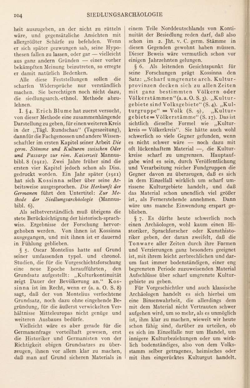 heit auszugeben, an der nicht zu rütteln wäre, und gegensätzliche Ansichten mit allergrößter Schärfe zu befehden. Wenn er sich später gezwungen sah, seine Hypo¬ thesen fallen zu lassen, oder gar — vielleicht aus ganz andern Gründen — einer vorher bekämpften Meinung beizutreten, so erregte er damit natürlich Bedenken. Alle diese Feststellungen sollen die scharfen Widersprüche nur verständlich machen. Sie berechtigen noch nicht dazu, die siedlungsarch.-ethnol. Methode abzu¬ lehnen. I. §4. Erich Blume hat zuerst versucht, von dieser Methode eine zusammenhängende Darstellung zu geben, für einen weiteren Kreis in der „Tägl. Rundschau“ (Tageszeitung), dannfür die Fachgenossen und andere Wissen¬ schaftler im ersten Kapitel seiner Arbeit Die germ. Stämme und Kulturen zwischen Oder und Passarge zur röm. Kaiserzeit Mannus- bibl. 8 (1912). Zwei Jahre früher sind die ersten vier Kapitel jedoch schon als Diss. gedruckt worden. Ein Jahr später (1911) hat sich Kossinna selber über seine Ar¬ beitsweise ausgesprochen. Die Herkunft der Germanen führt den Untertitel: Zur Me¬ thode der Siedlungsarchäologie (Mannus- bibl. 6). Als selbstverständlich muß übrigens die stete Berücksichtigung der historisch-sprach- wiss. Ergebnisse der Forschung hervor¬ gehoben werden. Von ihnen ist Kossinna ausgegangen, und mit ihnen ist er dauernd in Fühlung geblieben. § 5. Oscar Montelius hatte auf Grund seiner umfassenden typol. und chronol. Studien, die für die Vorgeschichtsforschung eine neue Epoche heraufführten, den Grundsatz aufgestellt: „Kulturkontinuität zeigt Dauer der Bevölkerung an.“ Kos¬ sinna ist im Recht, wenn er (a. a. 0. S. 8) sagt, daß der von Montelius verfochtene Grundsatz, noch dazu ohne eingehende Be¬ gründung, für die äußerst verwickelten Ver¬ hältnisse Mitteleuropas nicht genüge und weiteren Ausbaues bedürfe. Vielleicht wäre es aber gerade für die Germanenfrage vorteilhaft gewesen, erst die Historiker und Germanisten von der Richtigkeit obigen Grundsatzes zu über¬ zeugen, ihnen vor allem klar zu machen, daß man auf Grund sicheren Materials in einem Teile Norddeutschlands von Konti¬ nuität der Besiedlung reden darf, daß also schon im 2. Jht. v. C. germ. Stämme in diesen Gegenden gewohnt haben müssen. Dieser Beweis wäre vermutlich schon vor einigen Jahrzehnten gelungen. § 6. Als leitenden Gesichtspunkt für seine Forschungen prägt Kossinna den Satz: „Scharf umgrenzte arch. Kultur¬ provinzen decken sich zu allen Zeiten mit ganz bestimmten Völkern oder Völkerstämmen“(a.a. 0. S. 3). „Kultur¬ gebiete sind Volksgebiete“ (S. 4). „Kul¬ turgruppe“ = Volk (S. 9), „Kultur¬ gebietess Völkerstämme“ (S. 17). Das ist sichtlich dieselbe Formel wie „Kultur¬ kreis = Völkerkreis“. Sie hätte auch wohl schwerlich so viele Gegner gefunden, wenn es nicht schwer wäre — noch dazu mit oft lückenhaftem Material —, die Kultur¬ kreise scharf zu umgrenzen. Hauptauf¬ gabe wird es sein, durch Veröffentlichung und Verarbeitung reicher Fundgruppen die Gegner davon zu überzeugen, daß es sich in dem Einzelfall wirklich um scharf um- rissene Kulturgebiete handelt, und daß das Material schon unendlich viel größer ist, als Fernerstehende annehmen. Dann wäre uns manche Einwendung erspart ge¬ blieben. § 7. Es dürfte heute schwerlich noch einen Archäologen, wohl kaum einen Hi¬ storiker, Sprachforscher oder Kunsthisto¬ riker geben, der daran zweifelt, daß die Ton wäre aller Zeiten durch ihre Formen und Verzierungen ganz besonders geeignet ist, mit ihrem leicht zerbrechlichen und dar¬ um fast immer bodenständigen, einer eng begrenzten Periode zuzuweisenden Material Aufschlüsse über scharf umgrenzte Kultur¬ gebiete zu geben. Für Vorgeschichtler und auch klassische Archäologen handelt es sich hierbei um eine Binsenwahrheit, die allerdings dem mit dem Material nicht Vertrauten schwer aufgehen wird, um so mehr, als es unmöglich ist, ihm klar zu machen, wieweit wir heute schon fähig sind, darüber zu urteilen, ob es sich im Einzelfalle nur um Handel, um innigere Kulturbeziehungen oder um wirk¬ lich bodenständiges, also von dem Volks¬ stamm selber getragenes, heimisches oder mit ihm eingerücktes Kulturgut handelt.