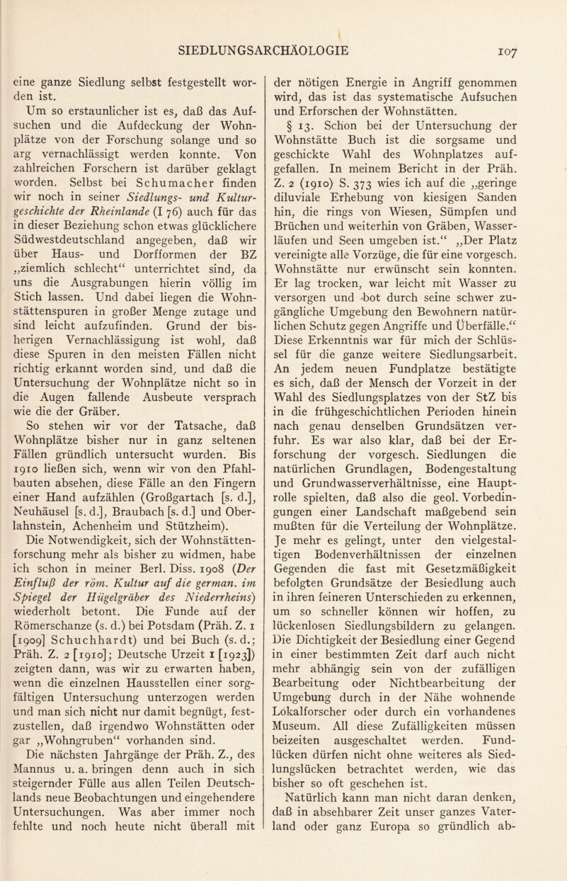 eine ganze Siedlung selbst festgestellt wor¬ den ist. Um so erstaunlicher ist es, daß das Auf¬ suchen und die Aufdeckung der Wohn- plätze von der Forschung solange und so arg vernachlässigt werden konnte. Von zahlreichen Forschern ist darüber geklagt worden. Selbst bei Schumacher finden wir noch in seiner Siedlungs- und Kultur¬ geschichte der Rheinlande (I 76) auch für das in dieser Beziehung schon etwas glücklichere Südwestdeutschland angegeben, daß wir über Haus- und Dorfformen der BZ „ziemlich schlecht“ unterrichtet sind, da uns die Ausgrabungen hierin völlig im Stich lassen. Und dabei liegen die Wohn¬ stättenspuren in großer Menge zutage und sind leicht aufzufinden. Grund der bis¬ herigen Vernachlässigung ist wohl, daß diese Spuren in den meisten Fällen nicht richtig erkannt worden sind, und daß die Untersuchung der Wohnplätze nicht so in die Augen fallende Ausbeute versprach wie die der Gräber. So stehen wir vor der Tatsache, daß Wohnplätze bisher nur in ganz seltenen Fällen gründlich untersucht wurden. Bis 1910 ließen sich, wenn wir von den Pfahl¬ bauten absehen, diese Fälle an den Fingern einer Hand aufzählen (Großgartach [s. d.], Neuhäusel [s. d.], Braubach [s. d.] und Ober¬ lahnstein, Achenheim und Stützheim). Die Notwendigkeit, sich der Wohnstätten¬ forschung mehr als bisher zu widmen, habe ich schon in meiner Berl. Diss. 1908 {Der Einfluß der röm. Kultur auf die german. im Spiegel der Hügelgräber des Niederrheins) wiederholt betont. Die Funde auf der Römerschanze (s. d.) bei Potsdam (Präh. Z. 1 [1909] Schuchhardt) und bei Buch (s. d.; Präh. Z. 2 [1910]; Deutsche Urzeit 1 [1923]) zeigten dann, was wir zu erwarten haben, wenn die einzelnen Hausstellen einer sorg¬ fältigen Untersuchung unterzogen werden und man sich nicht nur damit begnügt, fest¬ zustellen, daß irgendwo Wohnstätten oder gar „Wohngruben“ vorhanden sind. Die nächsten Jahrgänge der Präh. Z., des Mannus u. a. bringen denn auch in sich steigernder Fülle aus allen Teilen Deutsch¬ lands neue Beobachtungen und eingehendere Untersuchungen. Was aber immer noch fehlte und noch heute nicht überall mit der nötigen Energie in Angriff genommen wird, das ist das systematische Aufsuchen und Erforschen der Wohnstätten. § 13. Schon bei der Untersuchung der Wohnstätte Buch ist die sorgsame und geschickte Wahl des Wohnplatzes auf¬ gefallen. In meinem Bericht in der Präh. Z. 2 (1910) S. 373 wies ich auf die „geringe diluviale Erhebung von kiesigen Sanden hin, die rings von Wiesen, Sümpfen und Brüchen und weiterhin von Gräben, Wasser¬ läufen und Seen umgeben ist.“ „Der Platz vereinigte alle Vorzüge, die für eine vorgesch. Wohnstätte nur erwünscht sein konnten. Er lag trocken, war leicht mit Wasser zu versorgen und bot durch seine schwer zu¬ gängliche Umgebung den Bewohnern natür¬ lichen Schutz gegen Angriffe und Überfälle.“ Diese Erkenntnis war für mich der Schlüs¬ sel für die ganze weitere Siedlungsarbeit. An jedem neuen Fundplatze bestätigte es sich, daß der Mensch der Vorzeit in der Wahl des Siedlungsplatzes von der StZ bis in die frühgeschichtlichen Perioden hinein nach genau denselben Grundsätzen ver¬ fuhr. Es war also klar, daß bei der Er¬ forschung der vorgesch. Siedlungen die natürlichen Grundlagen, Bodengestaltung und Grundwasserverhältnisse, eine Haupt¬ rolle spielten, daß also die geol. Vorbedin¬ gungen einer Landschaft maßgebend sein mußten für die Verteilung der Wohnplätze. Je mehr es gelingt, unter den vielgestal¬ tigen Bodenverhältnissen der einzelnen Gegenden die fast mit Gesetzmäßigkeit befolgten Grundsätze der Besiedlung auch in ihren feineren Unterschieden zu erkennen, um so schneller können wir hoffen, zu lückenlosen Siedlungsbildern zu gelangen. Die Dichtigkeit der Besiedlung einer Gegend in einer bestimmten Zeit darf auch nicht mehr abhängig sein von der zufälligen Bearbeitung oder Nichtbearbeitung der Umgebung durch in der Nähe wohnende Lokalforscher oder durch ein vorhandenes Museum. All diese Zufälligkeiten müssen beizeiten ausgeschaltet werden. Fund¬ lücken dürfen nicht ohne weiteres als Sied¬ lungslücken betrachtet werden, wie das bisher so oft geschehen ist. Natürlich kann man nicht daran denken, daß in absehbarer Zeit unser ganzes Vater¬ land oder ganz Europa so gründlich ab-