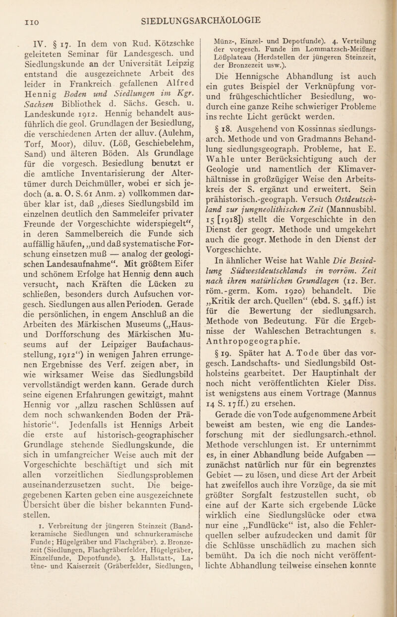 HO IV. § 17. In dem von Rud. Kötzschke geleiteten Seminar für Landesgesch. und Siedlungskunde an der Universität Leipzig entstand die ausgezeichnete Arbeit des leider in Frankreich gefallenen Alfred Hennig Boden und Siedlungen im Kgr. Sachsen Bibliothek d. Sächs. Gesch. u. Landeskunde 1912. Hennig behandelt aus¬ führlich die geol. Grundlagen der Besiedlung, die verschiedenen Arten der alluv. (Aulehm, Torf, Moor), diluv. (Löß, Geschiebelehm, Sand) und älteren Böden. Als Grundlage für die vorgesch. Besiedlung benutzt er die amtliche Inventarisierung der Alter¬ tümer durch Deichmüller, wobei er sich je¬ doch (a. a. O. S.61 Anm. 2) vollkommen dar¬ über klar ist, daß „dieses Siedlungsbild im einzelnen deutlich den Sammeleifer privater Freunde der Vorgeschichte widerspiegelt“, in deren Sammelbereich die Funde sich auffällig häufen, „und daß systematische For¬ schung einsetzen muß — analog der geologi¬ schen Landesaufnahme“. Mit größtem Eifer und schönem Erfolge hat Hennig denn auch versucht, nach Kräften die Lücken zu schließen, besonders durch Aufsuchen vor¬ gesch. Siedlungen aus allen Perioden. Gerade die persönlichen, in engem Anschluß an die Arbeiten des Märkischen Museums („Haus¬ und Dorfforschung des Märkischen Mu¬ seums auf der Leipziger Baufachaus¬ stellung, 1912“) in wenigen Jahren errunge¬ nen Ergebnisse des Verf. zeigen aber, in wie wirksamer Weise das Siedlungsbild vervollständigt werden kann. Gerade durch seine eigenen Erfahrungen gewitzigt, mahnt Hennig vor „allzu raschen Schlüssen auf dem noch schwankenden Boden der Prä¬ historie“. Jedenfalls ist Hennigs Arbeit die erste auf historisch-geographischer Grundlage stehende Siedlungskunde, die sich in umfangreicher Weise auch mit der Vorgeschichte beschäftigt und sich mit allen vorzeitlichen Siedlungsproblemen auseinanderzusetzen sucht. Die beige¬ gegebenen Karten geben eine ausgezeichnete Übersicht über die bisher bekannten Fund¬ stellen. 1. Verbreitung der jüngeren Steinzeit (Band¬ keramische Siedlungen und schnurkeramische Funde; Hügelgräber und Flachgräber). 2. Bronze¬ zeit (Siedlungen, Flachgräberfelder, Hügelgräber, Einzelfunde, Depotfunde). 3. Hallstatt-, La- tene- und Kaiserzeit (Gräberfelder, Siedlungen, Münz-, Einzel- und Depotfunde). 4. Verteilung der vorgesch. Funde im Lommatzsch-Meißner Lößplateau (Herdstellen der jüngeren Steinzeit, der Bronzezeit usw.). Die Hennigsche Abhandlung ist auch ein gutes Beispiel der Verknüpfung vor- und frühgeschichtlicher Besiedlung, wo¬ durch eine ganze Reihe schwieriger Probleme ins rechte Licht gerückt werden. § 18. Ausgehend von Kossinnas siedlungs- arch. Methode und von Gradmanns Behand¬ lung Siedlungsgeograph. Probleme, hat E. Wahle unter Berücksichtigung auch der Geologie und namentlich der Klimaver¬ hältnisse in großzügiger Weise den Arbeits¬ kreis der S. ergänzt und erweitert. Sein prähistorisch.-geograph. Versuch Ostdeutsch¬ land zur jungneolithisehen Zeit (Mannusbibl. 15 [1918]) stellt die Vorgeschichte in den Dienst der geogr. Methode und umgekehrt auch die geogr. Methode in den Dienst der Vorgeschichte. In ähnlicher Weise hat Wahle Die Besied¬ lung Südwestdeutschlands in vorröm. Zeit nach ihren natürlichen Grundlagen (12. Ber. röm.-germ. Kom. 1920) behandelt. Die „Kritik der arch. Quellen“ (ebd. S. 34ff.) ist für die Bewertung der siedlungsarch. Methode von Bedeutung. Für die Ergeb¬ nisse der Wahleschen Betrachtungen s. Anthropogeographie. §19. Später hat A. Tode über das vor¬ gesch. Landschafts- und Siedlungsbild Ost¬ holsteins gearbeitet. Der Hauptinhalt der noch nicht veröffentlichten Kieler Diss. ist wenigstens aus einem Vortrage (Mannus 14 S. 17 ff.) zu ersehen. Gerade die von Tode aufgenommene Arbeit beweist am besten, wie eng die Landes¬ forschung mit der siedlungsarch.-ethnol. Methode verschlungen ist. Er unternimmt es, in einer Abhandlung beide Aufgaben — zunächst natürlich nur für ein begrenztes Gebiet — zu lösen, und diese Art der Arbeit hat zweifellos auch ihre Vorzüge, da sie mit größter Sorgfalt festzustellen sucht, ob eine auf der Karte sich ergebende Lücke wirklich eine Siedlungslücke oder etwa nur eine „Fundlücke“ ist, also die Fehler¬ quellen selber aufzudecken und damit für die Schlüsse unschädlich zu machen sich bemüht. Da ich die noch nicht veröffent¬ lichte Abhandlung teilweise einsehen konnte