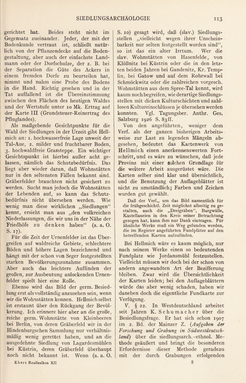 gerichtet hat. Beides steht nicht im Gegensatz zueinander. Jeder, der mit der Bodenkunde vertraut ist, schließt natür¬ lich von der Pflanzendecke auf die Boden¬ gestaltung, aber auch der einfachste Land¬ mann oder der Dorfschulze, der z. B. bei der Separation die Güte des Ackers in einem fremden Dorfe zu beurteilen hat, nimmt und nahm eine Probe des Bodens in die Hand. Richtig gesehen und in der Tat auffallend ist die Übereinstimmung zwischen den Flächen des heutigen Waldes und der Wertstufe unter io Mk. Ertrag auf der Karte III (Grundsteuer-Reinertrag des Pfluglandes). Als maßgebende Gesichtpunkte für die Wahl der Siedlungen in der Urzeit gibt Hell- mich an: i. hochwasserfreie Lage unweit der Tal-Aue, 2. milder und fruchtbarer Boden, 3. hochwaldfreie Grassteppe. Ein wichtiger Gesichtspunkt ist hierbei außer acht ge¬ lassen, nämlich das Schutzbedürfnis. Das liegt aber wieder daran, daß Wohnstätten nur in den seltensten Fällen bekannt sind. Gräberfelder brauchten nicht gesichert zu werden. Sucht man jedoch die Wohnstätten der Lebenden auf, so kann das Schutz¬ bedürfnis nicht übersehen werden. Wie wenig man diese wirklichen „Siedlungen“ kennt, ersieht man aus „den volkreichen Niederlassungen, die wir uns in der Nähe der Friedhöfe zu denken haben“ (a. a. 0. s-u)- Für die Zeit der Urnenfelder ist das Über¬ greifen auf waldreiche Gebiete, schlechtere Böden und höhere Lagen bezeichnend und hängt mit der schon von Seger festgestellten starken Bevölkerungszunahme zusammen. Aber auch das leichtere Auffinden der großen, zur Ausbeutung anlockenden Urnen¬ felder spielt hier eine Rolle. Ebenso wird das Bild der germ. Besied¬ lung erst als vollständig anzusehen sein, wenn wir die Wohnstätten kennen. Hellmich selbst ist erstaunt über den Rückgang der Bevöl¬ kerung. Ich erinnere hier aber an die große, reiche germ. Wohnstätte von Kleinbeeren bei Berlin, von deren Gräberfeld wir in der Hindenburgschen Sammlung nur verhältnis¬ mäßig wenig gerettet haben, und an die ausgedehnte Siedlung von Lagardesmühlen bei Küstrin, deren Gräberfeld überhaupt noch nicht bekannt ist. Wenn (a. a. 0. Ebert Reallexikon XII S. 10) gesagt wird, daß (slav.) Siedlungs¬ stellen „vielleicht wegen ihrer Unschein- barkeit nur selten festgestellt worden sind“, so ist das ein alter Irrtum. Wer die slav. Wohnstätten von Hasenfelde, von Klößnitz bei Küstrin oder die in den letz¬ ten beiden Jahren bei Gandenitz, Kr. Temp- lin, bei Gatow und auf dem Rohrwall bei Schmöckwitz oder die zahlreichen vorgesch. Wohnstätten aus dem Spree-Tal kennt, wird kaum noch begreifen, wie derartige Siedlungs¬ stellen mit dicken Kulturschichten und zahl¬ losen Kultureinschlüssen je übersehen werden konnten. Vgl. Tagungsber. Anthr. Ges. Salzburg 1926 S. 83ff. Von den angeführten, weniger dem Verf. als der ganzen bisherigen Arbeits¬ weise zur Last zu legenden Mängeln ab¬ gesehen, bedeutet das Kartenwerk von Hellmich einen anerkennenswerten Fort¬ schritt, und es wäre zu wünschen, daß jede Provinz mit einer solchen Grundlage für die weitere Arbeit ausgerüstet wäre. Die Karten selber sind klar und übersichtlich, und die Benutzung der Auflageblätter ist nicht zu umständlich; Farben und Zeichen wurden gut gewählt. Daß der Verf., um das Bild namentlich für die frühgeschichtl. Zeit möglichst allseitig zu ge¬ stalten, auch die ,,Dreigräben“, Burgwälle, Kastellaneien in den Kreis seiner Betrachtung gezogen hat, kann ihm nur Dank eintragen. Für ähnliche Werke muß ein Weg gefunden werden, die im Register angeführten Fundplätze auf den betreffenden Karten aufzufinden. Bei Hellmich wäre es kaum möglich, nur nach seinem Werke einen so bedeutenden Fundplatz wie Jordansmühl festzustellen. Vielleicht müssen wir doch bei der schon von andern angewandten Art der Bezifferung bleiben. Zwar wird die Übersichtlichkeit der Karten leiden; bei den Auflage blättern würde das aber wenig schaden, haben wir daneben doch die eigentliche Fundkarte zur Verfügung. V. § 22. In Westdeutschland arbeitet seit Jahren K. Schumacher über die Besiedlungsfrage. Er hat sich schon 1907 im 2. Bd. der Mainzer Z. (Aufgaben der Forschung und Grabung in Südwestdeutsch¬ land) über die siedlungsarch.-ethnol. Me¬ thode geäußert und bringt die besonderen Erfordernisse dieser Methode geradezu mit der durch Grabungen erfolgenden 8