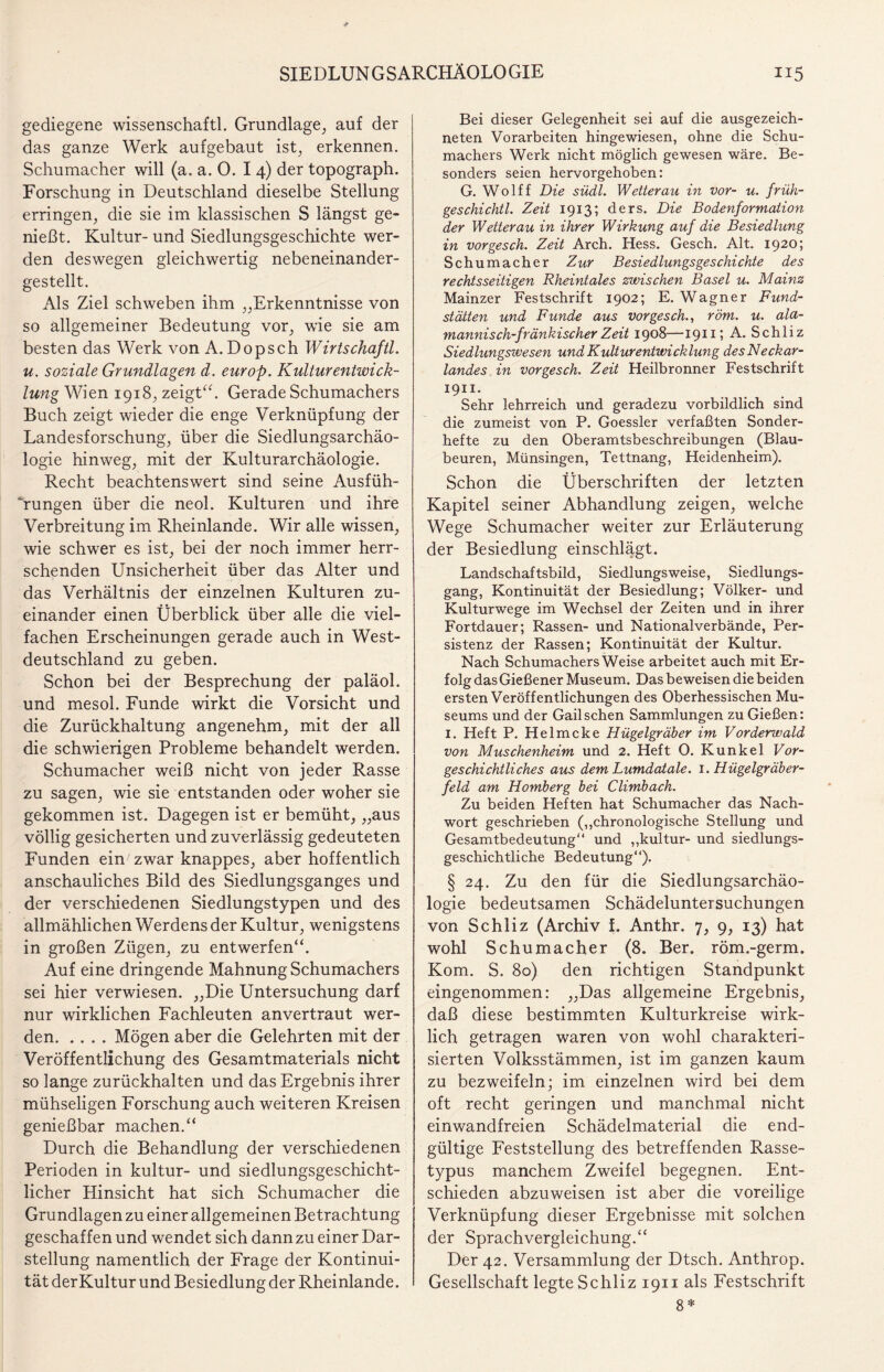 gediegene wissenschaftl. Grundlage, auf der das ganze Werk aufgebaut ist, erkennen. Schumacher will (a, a. 0. I 4) der topograph. Forschung in Deutschland dieselbe Stellung erringen, die sie im klassischen S längst ge¬ nießt. Kultur- und Siedlungsgeschichte wer¬ den deswegen gleichwertig nebeneinander¬ gestellt. Als Ziel schweben ihm „Erkenntnisse von so allgemeiner Bedeutung vor, wie sie am besten das W’erk von A. Dop sch Wirtschaftl. u. soziale Grundlagen d. europ. Kultur entwick- lung Wien 1918, zeigt“. Gerade Schumachers Buch zeigt wieder die enge Verknüpfung der Landesforschung, über die Siedlungsarchäo¬ logie hinweg, mit der Kulturarchäologie. Recht beachtenswert sind seine Ausfüh¬ rungen über die neol. Kulturen und ihre Verbreitung im Rheinlande. Wir alle wissen, wie schwer es ist, bei der noch immer herr¬ schenden Unsicherheit über das Alter und das Verhältnis der einzelnen Kulturen zu¬ einander einen Überblick über alle die viel¬ fachen Erscheinungen gerade auch in West¬ deutschland zu geben. Schon bei der Besprechung der paläol. und mesol. Funde wirkt die Vorsicht und die Zurückhaltung angenehm, mit der all die schwierigen Probleme behandelt werden. Schumacher weiß nicht von jeder Rasse zu sagen, wie sie entstanden oder woher sie gekommen ist. Dagegen ist er bemüht, „aus völlig gesicherten und zuverlässig gedeuteten Funden ein zwar knappes, aber hoffentlich anschauliches Bild des Siedlungsganges und der verschiedenen Siedlungstypen und des allmählichen Werdens der Kultur, wenigstens in großen Zügen, zu entwerfen“. Auf eine dringende Mahnung Schumachers sei hier verwiesen. „Die Untersuchung darf nur wirklichen Fachleuten anvertraut wer¬ den.Mögen aber die Gelehrten mit der Veröffentlichung des Gesamtmaterials nicht so lange zurückhalten und das Ergebnis ihrer mühseligen Forschung auch weiteren Kreisen genießbar machen.“ Durch die Behandlung der verschiedenen Perioden in kultur- und siedlungsgeschicht¬ licher Hinsicht hat sich Schumacher die Grundlagen zu einer allgemeinen Betrachtung geschaffen und wendet sich dann zu einer Dar¬ stellung namentlich der Frage der Kontinui¬ tät derKultur und Besiedlung der Rheinlande. Bei dieser Gelegenheit sei auf die ausgezeich¬ neten Vorarbeiten hingewiesen, ohne die Schu¬ machers Werk nicht möglich gewesen wäre. Be¬ sonders seien hervorgehoben: G. Wolff Die südl. Wetterau in vor- u. früh- geschichtl. Zeit 1913; ders. Die Bodenformation der Wetterau in ihrer Wirkung auf die Besiedlung in vorgesch. Zeit Arch. Hess. Gesch. Alt. 1920; Schumacher Zur Besiedlungsgeschichte des rechtsseitigen Rheintales zwischen Basel u. Mainz Mainzer Festschrift 1902; E. Wagner Fund¬ stätten und Funde aus vorgesch., röm. u. ala- mannisch-fränkischer Zeit 1908—1911? A. Schliz Siedlungsivesen und Kulturentwicklung des Neckar¬ landes in vorgesch. Zeit Heilbronner Festschrift 1911. Sehr lehrreich und geradezu vorbildlich sind die zumeist von P. Goessler verfaßten Sonder¬ hefte zu den Oberamtsbeschreibungen (Blau¬ beuren, Münsingen, Tettnang, Heidenheim). Schon die Überschriften der letzten Kapitel seiner Abhandlung zeigen, welche Wege Schumacher weiter zur Erläuterung der Besiedlung einschlägt. Landschaftsbild, Siedlungsweise, Siedlungs¬ gang, Kontinuität der Besiedlung; Völker- und Kulturwege im Wechsel der Zeiten und in ihrer Fortdauer; Rassen- und Nationalverbände, Per¬ sistenz der Rassen; Kontinuität der Kultur. Nach Schumachers Weise arbeitet auch mit Er¬ folg das Gießener Museum. Das beweisen die beiden ersten Veröffentlichungen des Oberhessischen Mu¬ seums und der Gail sehen Sammlungen zu Gießen : 1. Heft P. Helmcke Hügelgräber im Vorderwald von Muschenheim und 2. Heft 0. Kunkel Vor¬ geschichtliches aus dem Lumdatale. 1. Hügelgräber¬ feld am Homberg bei Climbach. Zu beiden Heften hat Schumacher das Nach¬ wort geschrieben („chronologische Stellung und Gesamtbedeutung“ und „kultur- und siedlungs¬ geschichtliche Bedeutung“). § 24. Zu den für die Siedlungsarchäo¬ logie bedeutsamen Schädeluntersuchungen von Schliz (Archiv f. Anthr. 7, 9, 13) hat wohl Schumacher (8. Ber. röm.-germ. Kom. S. 80) den richtigen Standpunkt eingenommen: „Das allgemeine Ergebnis, daß diese bestimmten Kulturkreise wirk¬ lich getragen waren von wohl charakteri¬ sierten Volksstämmen, ist im ganzen kaum zu bezweifeln; im einzelnen wird bei dem oft recht geringen und manchmal nicht einwandfreien Schädelmaterial die end¬ gültige Feststellung des betreffenden Rasse¬ typus manchem Zweifel begegnen. Ent¬ schieden abzuweisen ist aber die voreilige Verknüpfung dieser Ergebnisse mit solchen der Sprachvergleichung.“ Der 42. Versammlung der Dtsch. Anthrop. Gesellschaft legte Schliz 1911 als Festschrift 8 *