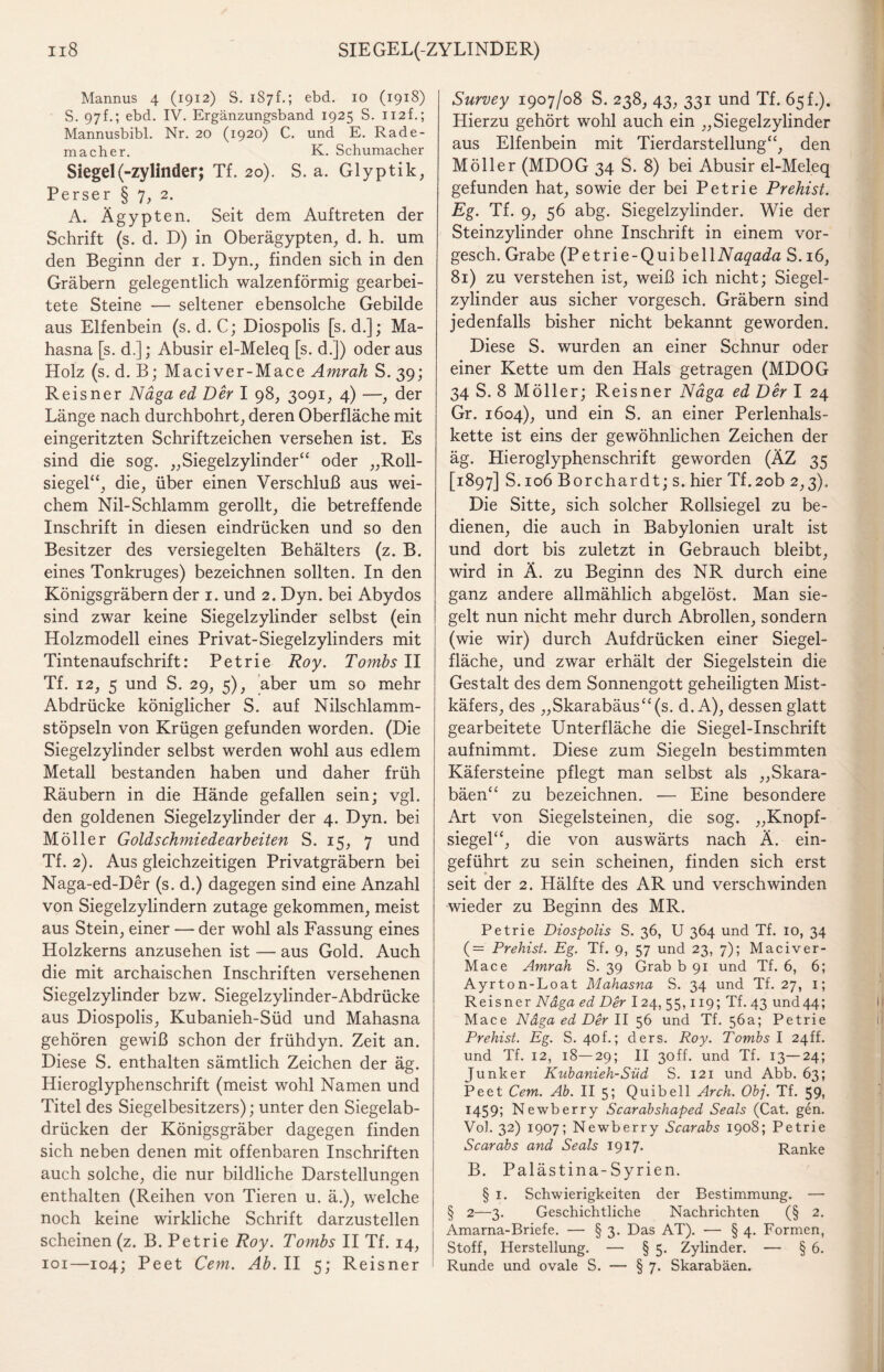 Mannus 4 (1912) S. 1S7f.; ebd. 10 (1918) S. 97f.; ebd. IV. Ergänzungsband 1925 S. 112f.; Mannusbibl. Nr. 20 (1920) C. und E. Rade¬ macher. K. Schumacher Siegel (-Zylinder; Tf. 20). S. a. Glyptik, Perser § 7, 2. A. Ägypten. Seit dem Auftreten der Schrift (s. d. D) in Oberägypten, d. h. um den Beginn der 1. Dyn., finden sich in den Gräbern gelegentlich walzenförmig gearbei¬ tete Steine — seltener ebensolche Gebilde aus Elfenbein (s. d. C; Diospolis [s. d.]; Ma- hasna [s. d.]; Abusir el-Meleq [s. d.]) oder aus Holz (s. d. B; Maciver-Mace Amrah S. 39; Reisner Näga ed Der I 98, 3091, 4) —, der Länge nach durchbohrt, deren Oberfläche mit eingeritzten Schriftzeichen versehen ist. Es sind die sog. „Siegelzylinder“ oder „Roll¬ siegel“, die, über einen Verschluß aus wei¬ chem Nil-Schlamm gerollt, die betreffende Inschrift in diesen eindrücken und so den Besitzer des versiegelten Behälters (z. B. eines Tonkruges) bezeichnen sollten. In den Königsgräbern der 1. und 2. Dyn. bei Abydos sind zwar keine Siegelzylinder selbst (ein Holzmodell eines Privat-Siegelzylinders mit Tintenaufschrift: Petrie Roy. Tombs II Tf. 12, 5 und S. 29, 5), aber um so mehr Abdrücke königlicher S. auf Nilschlamm¬ stöpseln von Krügen gefunden worden. (Die Siegelzylinder selbst werden wohl aus edlem Metall bestanden haben und daher früh Räubern in die Hände gefallen sein; vgl. den goldenen Siegelzylinder der 4. Dyn. bei Möller Goldschmiede arbeiten S. 15, 7 und Tf. 2). Aus gleichzeitigen Privatgräbern bei Naga-ed-Der (s. d.) dagegen sind eine Anzahl von Siegelzylindern zutage gekommen, meist aus Stein, einer — der wohl als Fassung eines Holzkerns anzusehen ist — aus Gold. Auch die mit archaischen Inschriften versehenen Siegelzylinder bzw. Siegelzylinder-Abdrücke aus Diospolis, Kubanieh-Süd und Mahasna gehören gewiß schon der frühdyn. Zeit an. Diese S. enthalten sämtlich Zeichen der äg. Hieroglyphenschrift (meist wohl Namen und Titel des Siegelbesitzers); unter den Siegelab¬ drücken der Königsgräber dagegen finden sich neben denen mit offenbaren Inschriften auch solche, die nur bildliche Darstellungen enthalten (Reihen von Tieren u. ä.), welche noch keine wirkliche Schrift darzustellen scheinen (z. B. Petrie Roy. Tombs II Tf. 14, 101—104; Peet Cem. Ab. II 5; Reisner Survey 1907/08 S. 238, 43, 331 und Tf. 65 f.). Hierzu gehört wohl auch ein „Siegelzylinder aus Elfenbein mit Tierdarstellung“, den Möller (MDOG 34 S. 8) bei Abusir el-Meleq gefunden hat, sowie der bei Petrie Prehist. Eg. Tf. 9, 56 abg. Siegelzylinder. Wie der Steinzylinder ohne Inschrift in einem vor- gesch. Grabe (Petrie-QuibelllVß^a^a S. 16, 81) zu verstehen ist, weiß ich nicht; Siegel¬ zylinder aus sicher vorgesch. Gräbern sind jedenfalls bisher nicht bekannt geworden. Diese S. wurden an einer Schnur oder einer Kette um den Hals getragen (MDOG 34 S. 8 Möller; Reisner Näga ed Der I 24 Gr. 1604), und ein S. an einer Perlenhals¬ kette ist eins der gewöhnlichen Zeichen der äg. Hieroglyphenschrift geworden (ÄZ 35 [1897] S.io6Borchardt;s. hier Tf.2ob 2,3). Die Sitte, sich solcher Rollsiegel zu be¬ dienen, die auch in Babylonien uralt ist und dort bis zuletzt in Gebrauch bleibt, wird in Ä. zu Beginn des NR durch eine ganz andere allmählich abgelöst. Man sie¬ gelt nun nicht mehr durch Abrollen, sondern (wie wir) durch Aufdrücken einer Siegel¬ fläche, und zwar erhält der Siegelstein die Gestalt des dem Sonnengott geheiligten Mist¬ käfers, des „Skarabäus“(s. d. A), dessen glatt gearbeitete Unterfläche die Siegel-Inschrift aufnimmt. Diese zum Siegeln bestimmten Käfersteine pflegt man selbst als „Skara- bäen“ zu bezeichnen. — Eine besondere Art von Siegelsteinen, die sog. „Knopf¬ siegel“, die von auswärts nach Ä. ein¬ geführt zu sein scheinen, finden sich erst seit der 2. Hälfte des AR und verschwinden wieder zu Beginn des MR. Petrie Diospolis S. 36, U 364 und Tf. 10, 34 (—— Prehist. Eg. Tf. 9, 57 und 23, 7); Maciver- Mace Amrah S. 39 Grab b 91 und Tf. 6, 6; Ayrton-Loat Mahasna S. 34 und Tf. 27, 1; Reisner Näga ed Der 124, 55,119; Tf. 43 und44; Mace Näga ed Der 11 56 und Tf. 56a; Petrie Prehist. Eg. S. 40L; ders. Roy. Tombs I 24ff. und Tf. 12, 18—29; II 3off. und Tf. 13—24; Junker Kubanieh-Süd S. 121 und Abb. 63; Peet Cem. Ab. II 5; Quibell Arch. Obj. Tf. 59» 1459; Newberry Scarabshaped Seals (Cat. gen. VoJ. 32) 1907; Newberry Scarabs 1908; Petrie Scarabs and Seals 1917« Ranke B. Palästina-Syrien. § 1. Schwierigkeiten der Bestimmung. — § 2—3. Geschichtliche Nachrichten (§ 2. Amarna-Briefe. — § 3. Das AT). — § 4. Formen, Stoff, Herstellung. — § 5. Zylinder. — § 6. Runde und ovale S. — § 7. Skarabäen.