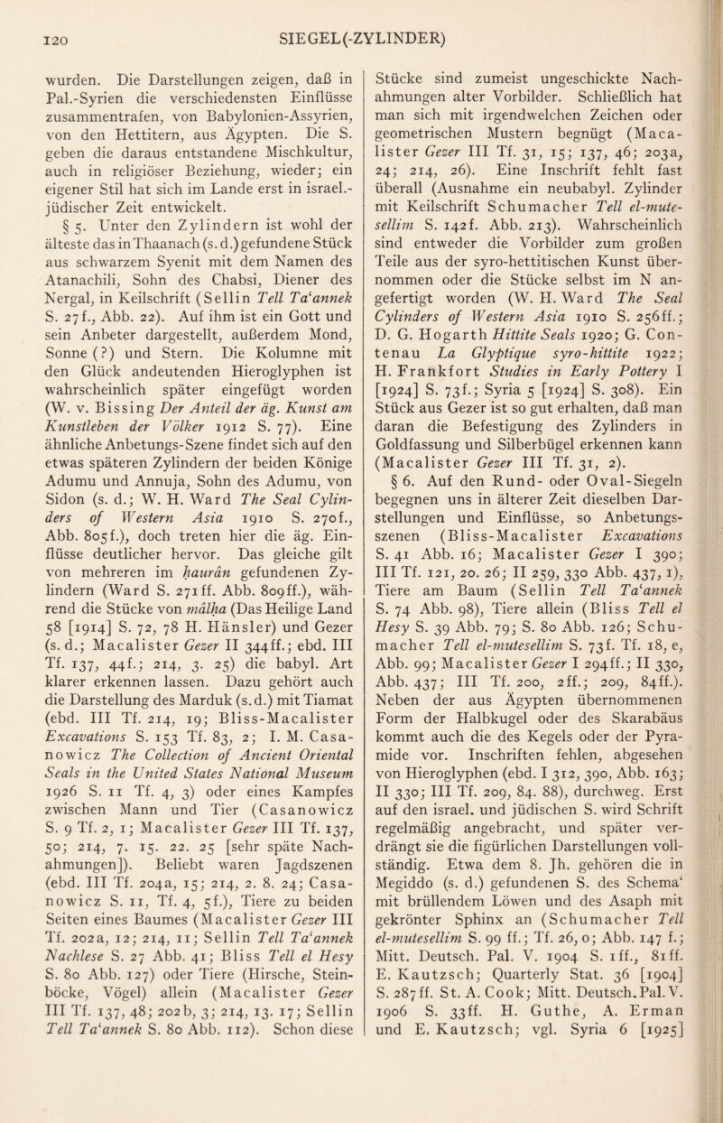 wurden. Die Darstellungen zeigen, daß in Pal.-Syrien die verschiedensten Einflüsse zusammentrafen, von Babylonien-Assyrien, von den Hettitern, aus Ägypten. Die S. geben die daraus entstandene Mischkultur, auch in religiöser Beziehung, wieder; ein eigener Stil hat sich im Lande erst in israel.- jüdischer Zeit entwickelt. § 5. Unter den Zylindern ist wohl der älteste das in Thaanach (s. d.) gefundene Stück aus schwarzem Syenit mit dem Namen des Atanachili, Sohn des Chabsi, Diener des Nergal, in Keilschrift (Sellin Teil Ta'annek S. 27f., Abb. 22). Auf ihm ist ein Gott und sein Anbeter dargestellt, außerdem Mond, Sonne (?) und Stern. Die Kolumne mit den Glück andeutenden Hieroglyphen ist wahrscheinlich später eingefügt worden (W. v. Bis sing Der Anteil der äg. Kunst am Kunstleben der Völker 1912 S. 77). Eine ähnliche Anbetungs-Szene findet sich auf den etwas späteren Zylindern der beiden Könige Adumu und Annuja, Sohn des Adumu, von Sidon (s. d.; W. H. Ward The Seal Cylin- ders of Western Asia 1910 S. 270t., Abb. 805 t.), doch treten hier die äg. Ein¬ flüsse deutlicher hervor. Das gleiche gilt von mehreren im haurän gefundenen Zy¬ lindern (Ward S. 271 ff. Abb. 8o9ff.), wäh¬ rend die Stücke von mälha (Das Heilige Land 58 [1914] S. 72, 78 H. Hänsler) und Gezer (s. d.; Macalister Gezer II 344ff.; ebd. III Tf. 137, 44f.; 214, 3. 25) die babyl. Art klarer erkennen lassen. Dazu gehört auch die Darstellung des Marduk (s. d.) mit Tiamat (ebd. III Tf. 214, 19; Bliss-Macalister Excavations S. 153 Tf. 83, 2; I. M. Casa- nowicz The Collection of Ancient Oriejttal Seals in the United States National Museum 1926 S. 11 Tf. 4, 3) oder eines Kampfes zwischen Mann und Tier (Casanowicz S. 9 Tf. 2, 1; Macalister Gezer III Tf. 137, 50; 214, 7. 15. 22. 25 [sehr späte Nach¬ ahmungen]). Beliebt waren Jagdszenen (ebd. III Tf. 204a, 15; 214, 2. 8. 24; Casa¬ nowicz S. 11, Tf. 4, 5L), Tiere zu beiden Seiten eines Baumes (Macalister Gezer III Tf. 202a, 12; 214, 11; Sellin Teil Ta'annek Nachlese S. 27 Abb. 41; Bliss Teil el Hesy S. 80 Abb. 127) oder Tiere (Hirsche, Stein¬ böcke, Vögel) allein (Macalister Gezer III Tf. 137, 48; 202b, 3; 214, 13. 17; Sellin Teil Ta'annek S. 80 Abb. 112). Schon diese Stücke sind zumeist ungeschickte Nach¬ ahmungen alter Vorbilder. Schließlich hat man sich mit irgendwelchen Zeichen oder geometrischen Mustern begnügt (Maca¬ lister Gezer III Tf. 31, 15; 137, 46; 203a, 24; 214, 26). Eine Inschrift fehlt fast überall (Ausnahme ein neubabyl. Zylinder mit Keilschrift Schumacher Teil el-mute- sellim S. 142 f. Abb. 213). Wahrscheinlich sind entweder die Vorbilder zum großen Teile aus der syro-hettitischen Kunst über¬ nommen oder die Stücke selbst im N an¬ gefertigt worden (W. II. Ward The Seal Cylinders of Western Asia 1910 S. 256ff.; D. G. Hogarth Hittite Seals 1920; G. Con- tenau La Glyptique syro-hittite 1922; H. Frankfort Studies in Early Pottery I [1924] S. 73h; Syria 5 [1924] S. 308). Ein Stück aus Gezer ist so gut erhalten, daß man daran die Befestigung des Zylinders in Goldfassung und Silberbügel erkennen kann (Macalister Gezer III Tf. 31, 2). § 6. Auf den Rund- oder Oval-Siegeln begegnen uns in älterer Zeit dieselben Dar¬ stellungen und Einflüsse, so Anbetungs¬ szenen (Bliss-Macalister Excavations S. 41 Abb. 16; Macalister Gezer I 390; III Tf. 121, 20. 26; II 259, 330 Abb. 437, 1), Tiere am Baum (Sellin Teil Ta'annek S. 74 Abb. 98), Tiere allein (Bliss Teil el Hesy S. 39 Abb. 79; S. 80 Abb. 126; Schu¬ macher Teil el-mutesellim S. 73 f. Tf. 18, e, Abb. 99; Macalister Gezer I 294ff.; II 330, Abb. 437; III Tf. 200, 2 ff.; 209, 84ff.). Neben der aus Ägypten übernommenen Form der Halbkugel oder des Skarabäus kommt auch die des Kegels oder der Pyra¬ mide vor. Inschriften fehlen, abgesehen von Hieroglyphen (ebd. I 312, 390, Abb. 163; II 330; III Tf. 209, 84. 88), durchweg. Erst auf den israel. und jüdischen S. wird Schrift regelmäßig angebracht, und später ver¬ drängt sie die figürlichen Darstellungen voll¬ ständig. Etwa dem 8. Jh. gehören die in Megiddo (s. d.) gefundenen S. des Schema' mit brüllendem Löwen und des Asaph mit gekrönter Sphinx an (Schumacher Teil el-mutesellim S. 99 ff.; Tf. 26, 0; Abb. 147 f.; Mitt. Deutsch. Pal. V. 1904 S. iff., 81 ff. E. Kautzsch; Quarterly Stat. 36 [1904] S. 287ff. St. A. Cook; Mitt. Deutsch.Pal. V. 1906 S. 33ff. H. Guthe, A. Erman und E. Kautzsch; vgl. Syria 6 [1925]