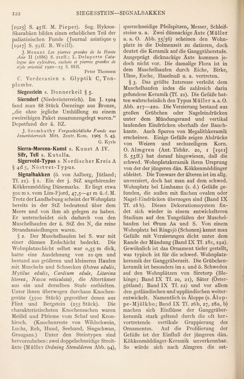 SIEGESSTEIN—SIGNALBAKKEN [1925] S. 45ff. M. Pieper). Sog. Hyksos- Skarabäen bilden einen erheblichen Teil der palästinischen Funde (Journal asiatique 9 [1917] S. 59ff. R. Weill). J. Menant Les pierres gravies de la Haute Asie II (1886) S. 212ff.; L. Delaporte Cata- logue des cylindres, cachets et pierres gravSes de style oriental 1920—23 S. 88 ff. Peter Thomsen C. Vorderasien s. Glyptik C, Ton¬ plombe. Siegesstein s. Donnerkeil § 5. Sierndorf (Niederösterreich). Im J. 1904 fand man 88 Stück Ösenringe aus Bronze, „die ohne jegliche Umhüllung zu einem zweireihigen Paket zusammengelegt waren.“ Depotfund der ä. BZ. J. Szombathy Vorgeschichtliche Funde aus Innerösterreich Mitt. Zentr. Kom. 1905 S. 43. G. Kyrie Sierra-Morena-Kunst s. Kunst A IV. Sifr, Teil s. Kutalla. Sigervold-Typus s. Nordischer Kreis A § 4d 5, Nöstvet-Typus. Signalhakken (ö. von Aalborg, Jütland; Tf. 21). § 1. Ein der j. StZ angehörender Kökkenmödding Dänemarks. Er liegt etwa 500 m s. vom Lim-Fjord, 47,5—41 m ü. d. M. Trotz der Landhebung scheint derWohnplatz bereits in der StZ bedeutend über dem Meere und von ihm ab gelegen zu haben. Er unterscheidet sich dadurch von den Muschelhaufen der ä. StZ des N, die reine Strandansiedlungen waren. § 2. Der Muschelhaufen bei S. war mit einer dünnen Erdschicht bedeckt. Die Wohnplatzschicht selbst war 0,35 m dick, hatte eine Ausdehnung von 10 qm und bestand aus größeren und kleineren Haufen mit Muscheln und Schnecken (Ostrea edulis, Mytilus edulis, Cardium edule, Litorina litorea, Nassa reticulata), die Altertümer aus ein und derselben Stufe enthielten. Unter ihnen überwogen durchaus Knochen¬ geräte (3500 Stück) gegenüber denen aus Flint und Bergstein (255 Stück). Die charakteristischsten Knochensachen waren Meißel und Pfrieme vom Schaf und Kron- hirsch. (Knochenreste von Wildschwein, Luchs, Reh, Hund, Seehund, Singschwan, Graugans.) Unter den Steintypen sind hervorzuheben: zwei doppelschneidige Streit¬ äxte (Müller Ordning Stenalderen Abb. 94), querschneidige Pfeilspitzen, Messer, Schleif¬ steine u. a. Zwei dünnackige Äxte (Müller a. a. 0. Abb. 55/56) scheinen den Wohn- platz in die Dolmenzeit zu datieren, doch deutet die Keramik auf die Ganggräberstufe. Ausgeprägt dicknackige Äxte kommen je¬ doch nicht vor. Die damalige Flora ist in dem Muschelhaufen durch Eiche, Birke, Ulme, Esche, Haselnuß u. a. vertreten. § 3. Das größte Interesse verleiht dem Muschelhaufen indes die zahlreich darin gefundene Keramik (Tf. 21). Die Gefäße hat¬ ten wahrscheinlich den Typus Müller a.a. 0. Abb. 217—220. Die Verzierung bestand aus großen Grübchen oder Nageleindrücken unter dem Mündungsrand und vertikal laufenden Eindrücken oberhalb der Bauch¬ kante. Auch Spuren von Megalithkeramik erscheinen. Einige Gefäße zeigen Abdrücke von Weizen und sechszeiligem Korn. 0. Almgren (Ant. Tidskr. 20, 1 [1911] S. 53 ff.) hat darauf hingewiesen, daß die schwed. Wohnplatzkeramik ihren Ursprung von der der jüngeren dän. Kökkenmöddinger ableitet. Die Ton wäre der älteren ist im allg. unverziert, doch hat man auf dem schwed. Wohnplatz bei Limhamn (s. d.) Gefäße ge¬ funden, die außen mit flachen ovalen oder Nagel-Eindrücken überzogen sind (Band IX Tf. 18 b). Dieses Dekorationssystem fin¬ det sich wieder in einem entwickelteren Stadium auf den Tongefäßen der Muschel¬ haufen bei Gram Aa und S. Von einem Wohnplatz bei Ringsjö (Schonen) kennt man Gefäße mit Verzierungen dicht unter dem Rande der Mündung (Band IX Tf. 18c, 19a). Gewöhnlich ist das Ornament tiefer gestellt, was typisch ist für die schwed. Wohnplatz¬ keramik der Ganggräberzeit. Die Grübchen¬ keramik ist besonders im s. und ö. Schweden auf den Wohnplätzen von Siretorp (Ble- kinge; Band IX Tf. 20, 21), Säter (Öster- götland; Band IX Tf. 22) und vor allem den gotländischen und uppländischen weiter¬ entwickelt. Namentlich in Äloppe (s. Älop- pe-Mjölkbo; Band IX Tf. 26b, 27, 28a, b) machen sich Einflüsse der Ganggräber¬ keramik stark geltend durch die oft her¬ vortretende vertikale Gruppierung des Ornamentes. Auf die Profilierung der Gefäße ist der Einfluß der jüngeren dän. Kökkenmöddinger-Keramik unverkennbar. So würde sich nach Almgren die ost-