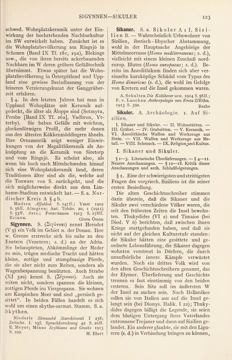 SIGYNNEN—SIKULER schwed. Wohnplatzkeramik unter der Ein¬ wirkung der hochstehenden Nachbarkultur im SW entwickelt haben. Zunächst ist es die Wohnplatzbevölkerung am Ringsjö in Schonen (Band IX Tf. 18c, 19a), Blekinge usw., die von ihren bereits ackerbauenden Nachbarn im W deren gröbere Gefäßtechnik übernimmt. Etwas später hat die Wohn¬ platzbevölkerung in Östergötland und Upp- land eine gewisse Beeinflussung von der feineren Verzierungskunst der Ganggräber¬ zeit erfahren. § 4. In den letzten Jahren hat man in Uppland Wohnplätze mit Keramik auf¬ gedeckt, die älter als Äloppe sind (Sotmyra, Persbo [Band IX Tf. 26a], Vadbron, Yt- terby). Sie haben Gefäße mit weichem, glockenförmigen Profil, die mehr denen aus den ältesten Kökkenmöddingern ähneln. Ihre Ornamentik zeigt weniger Einwir¬ kungen von der Megalithkeramik als An¬ knüpfung an die Keramik von Siretorp und vom Rings jö. Es scheint also, als wenn bis hoch nach Mittelschweden hinauf sich eine Wohnplatzkeramik fand, deren Traditionen älter sind als die, welche auf die Tonware von S. zurückgeht, und die sich möglicherweise direkt aus dem Lim- hamn-Stadium entwickelt hat. — S. a. Nor¬ discher Kreis A § 4 b. Madsen Affaldsd. S. 147 ff.; Ymer 1902 S. 56ff. Almgren; Ant. Tidskr. 20, 1 (1911) S. 53ff. ders.; Fornvännen 1913 S. 178ff. Eiixon. Gösta Oman Sigynnetl. S. (Eiyuvvai) nennt Herodot (V 9) ein Volk im Gebiet n. der Donau. Ihre w. Grenze erstrecke sich bis nahe zu den Enetern (Venetern; s. d.) an der Adria. Sie behaupteten, Abkömmlinge der Meder zu sein, trügen medische Tracht und hätten kleine, zottige und stumpfnasige Pferde, die sie aber nicht zum Reiten, sondern als Wagenbespannung benützten. Auch Strabo (XI 520) kennt S. (Erjavvoi). Auch sie reiten nicht, sondern spannen die kleinen, zottigen Pferde ins Viergespann. Sie wohnen am Kaspischen Meer und sind „persisch ge¬ sittet“. In beiden Fällen handelt es sich wohl um einen skytho-sarmat. Stamm. S. a. Skythen. Niederle Slovanske StarodJtnosti I 238; Zeitschr. f. vgl. Sprachforschung 42 S. 26ff. E. Meyer; Minns Scythians and Greeks 1913 S- I02- M. Ebert Sikaner. S. a. SikulerAiI, Sizi¬ lien B. — Wahrscheinlich Urbewohner von Sizilien, iberisch - libyscher Abstammung, wohl in der Hauptsache Angehörige der Mittelmeerrasse (Homo mediterraneus; s. d.), vielleicht mit einem kleinen Zuschuß nord- europ. Blutes {Homo europaeus; s. d.). Be¬ reits im Äneolithikum finden sich aber ver¬ einzelte kurzköpfige Schädel vom Typus des Homo dinaricus (s. d.), die wohl im Gefolge von Kretern auf die Insel gekommen waren. A. Schulten Die Keltiberer usw. 1914 S. 56ff.; F. v. Luschan Anthropologie von Kreta ZfEthn. I9I3 S. 392- Reche Sikuler. A. Archäologie. 1. Auf Si¬ zilien. I. Sikaner und Sikuler. — II. Wohnstätten. -— III. Gräber. — IV. Grabsitten. — V. Keramik* — VI. Aneolithische Waffen und Werkzeuge aus Stein. — VII. Waffen und Werkzeuge aus Me¬ tall. — VIII. Schmuck. — IX. Religion^und Kultus. I. Sikaner und Sikuler. § 1—3. Literarische Überlieferungen. — § 4—-11. Neuere Anschauungen. — § 12—18. Kritik dieser Anschauungen und arch. Schlußfolgerungen. § 1. Eine der schwierigsten und strittigsten Fragen des vorgriech. Siziliens ist die seiner ersten Besiedlung. Die alten Geschichtsschreiber stimmen darin überein, daß die Sikaner und die Sikuler zwei verschiedene Völker waren, die seit den frühesten Zeiten die Insel bewohn¬ ten. Thukydides (VI 2) und Timaios (bei Diod. V 6) berichten, daß zwischen ihnen Kriege stattgefunden haben, und daß sie nicht auf der gleichen Kulturstufe standen: die Sikuler hätten eine gesittete und ge¬ ordnete Lebensführung, die Sikaner dagegen wohnten verstreut in Dörfern, die durch unaufhörliche innere Kämpfe verwüstet wurden. Noch ein drittes Volk wird von den alten Geschichtsschreibern genannt, das der Elymer. Überlieferung und Geschichte trennen es fast einstimmig von den beiden ersteren. Sein Sitz soll im äußersten W der Insel zu suchen sein. Nach Hellanikos sollen sie von Italien aus auf die Insel ge¬ langt sein (bei Dionys. Halik. I 22); Thuky¬ dides dagegen billigt die Legende, sie seien dem blutigen Untergang ihres Vaterlandes entronnene Trojaner und dann auf Sizilien ge¬ landet. Ein anderer glaubte, sie mit den Ligu¬ rern (s. d.) in Verbindung bringen zu können,