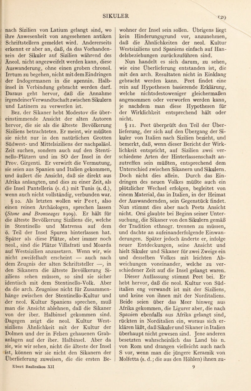 T29 nach Sizilien von Latium gelangt sind, wo ihre Anwesenheit von angesehenen antiken Schriftstellern gemeldet wird. Andererseits erkennt er aber an, daß, da das Vorhanden¬ sein der Sikuler auf Sizilien während des Äneol. nicht angezweifelt werden kann, diese Auswanderung, ohne einen groben chronol. Irrtum zu begehen, nicht mit dem Eindringen der Indogermanen in die apennin. Halb¬ insel in Verbindung gebracht werden darf. Daraus geht hervor, daß die Annahme irgendeiner Verwandtschaft zwischen Sikulern und Latinern zu verwerfen ist. Bez. der Sikaner hebt Modestov die über¬ einstimmende Ansicht der alten Autoren hervor, die sie als die älteste Bevölkerung Siziliens betrachteten. Er meint, wir müßten sie nicht nur in den natürlichen Grotten Südwest- und Mittelsiziliens der nachpaläol. Zeit suchen, sondern auch auf den Stenti- nello-Plätzen und im SO der Insel in der Prov. Girgenti. Er verwirft die Vermutung, sie seien aus Spanien und Italien gekommen, und äußert die Ansicht, daß sie direkt aus Afrika anlangten, und dies zu einer Zeit, als die Insel Pantelleria (s. d.) mit Tunis (s. d.), wenn auch nicht vollständig, verbunden war. § io. Als letzten wollen wir Peet, also einen reinen Archäologen, sprechen lassen (Stone and Bronzeages 1909). Er hält für die älteste Bevölkerung Siziliens die, welche in Stentinello und Matrensa auf dem ö. Teil der Insel Spuren hinterlassen hat. Später als diese Plätze, aber immer noch neol., sind die Plätze Villafrati und Moarda auf Westsizilien anzusetzen. Wenn wir, wie nicht zweifelhaft erscheint — auch nach dem Zeugnis der alten Schriftsteller —, in den Sikanern die älteste Bevölkerung Si¬ ziliens sehen müssen, so sind sie sicher identisch mit dem Stentinello-Volk. Aber da die arch. Zeugnisse nicht für Zusammen¬ hänge zwischen der Stentinello-Kultur und der neol. Kultur Spaniens sprechen, muß man die Ansicht ablehnen, daß die Sikaner von der iber. Halbinsel gekommen sind. Dagegen zeigt die neol. Kultur West¬ siziliens Ähnlichkeit mit der Kultur der Dolmen und der in Felsen gehauenen Grab¬ anlagen auf der iber. Halbinsel. Aber da sie, wie wir sehen, nicht die älteste der Insel ist, können wir sie nicht den Sikanern der Überlieferung zuweisen, die die ersten Be- wohner der Insel sein sollen. Übrigens liegt kein Hinderungsgrund vor, anzunehmen, daß die Ähnlichkeiten der neol. Kultur Westsiziliens und Spaniens einfach auf Han¬ delsbeziehungen zurückzuführen sind. Nun handelt es sich darum, zu sehen, wie eine Überlieferung entstanden ist, die mit den arch. Resultaten nicht in Einklang gebracht werden kann. Peet findet eine rein auf Hypothesen basierende Erklärung, welche nichtsdestoweniger gleichermaßen angenommen oder verworfen werden kann, je nachdem man diese Hypothesen für der Wirklichkeit entsprechend hält oder nicht. § 11. Peet überprüft den Teil der Über¬ lieferung, der sich auf den Übergang der Si¬ kuler von Italien nach Sizilien bezieht, und bemerkt, daß, wenn dieser Bericht der Wirk¬ lichkeit entspricht, auf Sizilien zwei ver¬ schiedene Arten der Hinterlassenschaft an¬ zutreffen sein müßten, entsprechend dem Unterschied zwischen Sikanern und Sikulern. Doch nicht dies allein. Durch das Ein¬ dringen des neuen Volkes müßte auch ein plötzlicher Wechsel erfolgen, begleitet von einem Material, das in Italien, in der Heimat der Auswandernden, sein Gegenstück findet. Nun stimmt dies aber nach Peets Ansicht nicht. Orsi glaubte bei Beginn seiner Unter¬ suchung, die Sikaner von den Sikulern gemäß der Tradition ethnogr. trennen zu müssen, und dachte an aufeinanderfolgende Einwan¬ derungen. Später jedoch änderte er, infolge neuer Entdeckungen, seine Ansicht und hielt Sikuler und Sikaner für zwei Zweige ein und desselben Volkes mit leichten Ab¬ weichungen voneinander, welche zu ver¬ schiedener Zeit auf die Insel gelangt waren. Dieser Auffassung stimmt Peet bei. Er hebt hervor, daß die neol. Kultur von Süd¬ italien eng verwandt ist mit der Siziliens, und keine von ihnen mit der Norditaliens. Beide seien über das Meer hinweg aus Afrika gekommen, die Ligurer aber, die nach Spanien ebenfalls aus Afrika gelangt sind, rückten in Norditalien ein, woraus sich er¬ klären läßt, daß Sikuler und Sikaner in Italien überhaupt nicht gewesen sind. Jene anderen besetzten wahrscheinlich das Land bis n. von Rom und drangen vielleicht auch nach S vor, wenn man die jüngere Keramik von Molfetta (s. d.; die aus den Höhlen) ihnen zu-