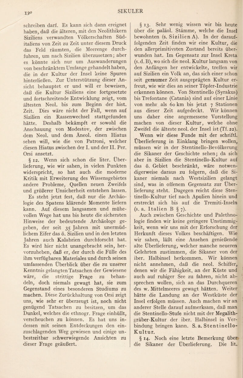 13° schreiben darf. Es kann sich dann ereignet haben, daß die älteren, mit den Neolithikern Siziliens verwandten Völkerschaften Süd¬ italiens von Zeit zu Zeit unter diesem Druck das Feld räumten, die Meerenge durch¬ fuhren, um nach Sizilien überzusetzen; aber es könnte sich nur um Auswanderungen von beschränktem Umfange gehandelt haben, die in der Kultur der Insel keine Spuren hinterließen. Zur Unterstützung dieser An¬ sicht behauptet er und will er beweisen, daß die Kultur Siziliens eine fortgesetzte und fortschreitende Entwicklung zeigt, vom ältesten Neol. bis zum Beginn der hist. Zeit. Dies wäre nicht der Fall, wenn auf Sizilien ein Rassenwechsel stattgefunden hätte. Deshalb bekämpft er sowohl die Anschauung von Modestov, der zwischen dem Neol. und dem Äneol. einen Hiatus sehen will, wie die von Patroni, welcher diesen Hiatus zwischen der I. und der II. Per. Orsi ansetzt. § 12. Wenn sich schon die liter. Über¬ lieferung, wie wir sahen, in vielen Punkten widerspricht, so hat auch die moderne Kritik mit Erweiterung des Wissensgebietes andere Probleme, Quellen neuen Zweifels und größerer Unsicherheit entstehen lassen. Es steht jetzt fest, daß nur die Archäo¬ logie des Spatens klärende Momente liefern kann. Auf diesem langsamen und mühe¬ vollen Wege hat uns bis heute die sichersten Hinweise der bedeutende Archäologe ge¬ geben, der seit 35 Jahren mit unermüd¬ lichem Eifer das ö. Sizilien und in den letzten Jahren auch Kalabrien durchforscht hat. Es wird hier nicht unangebracht sein, her¬ vorzuheben, daß er, der durch die Fülle des ihm verfügbaren Materiales und durch seinen umfassenden Überblick über die zu unserer Kenntnis gelangten Tatsachen der Gewiesene wäre, die strittige Frage zu behan¬ deln, doch niemals gewagt hat, sie zum Gegenstand eines besonderen Studiums zu machen. Diese Zurückhaltung von Orsi zeigt uns, wie sehr er überzeugt ist, noch nicht genügend Tatsachen zu besitzen, um das Dunkel, welches die ethnogr. Frage einhüllt, verscheuchen zu können. Es hat uns in¬ dessen mit seinen Entdeckungen den ein¬ zuschlagenden Weg gewiesen und einige un¬ bestreitbar schwerwiegende Ansichten zu dieser Frage geäußert. § 13. Sehr wenig wissen wir bis heute über die paläol. Stämme, welche die Insel bewohnten (s. Sizilien A). In der darauf¬ folgenden Zeit finden wir eine Kultur, die den allerprimitivsten Zustand bereits über¬ wunden hat. Im Gegensatz zur Insel Kreta (s. d. B), wo sich die neol. Kultur langsam von den Anfängen her entwickelte, treffen wir auf Sizilien ein Volk an, das sich einer schon seit geraumer Zeit ausgeprägten Kultur er¬ freut, wie wir dies an seiner Töpfer-Industrie erkennen können. Von Stentinello (Syrakus) bis Trefontane (Catania) sind auf einer Linie von mehr als 60 km bis jetzt 7 Stationen aus dieser Zeit aufgedeckt. Wir können uns daher eine angemessene Vorstellung machen von dieser Kultur, welche ohne Zweifel die älteste neol. der Insel ist (Tf. 22). Wenn wir diese Funde mit der schriftl. Überlieferung in Einklang bringen wollen, müssen wir in der Stentinello-Bevölkerung die Sikaner der Geschichte sehen; da sich aber in Sizilien die Stentinello-Kultur auf das ö. Gebiet beschränkt, wäre notwen¬ digerweise daraus zu folgern, daß die Si¬ kaner niemals nach Westsizilien gelangt sind, was in offenem Gegensatz zur Über¬ lieferung steht. Dagegen reicht diese Sten¬ tinello-Kultur tief nach Apulien hinein und erstreckt sich bis auf die Tremiti-Inseln (s. a. Italien B § 7). Auch zwischen Geschichte und Palethno¬ logie finden wir keine geringere Unstimmig¬ keit, wenn wir uns mit der Erforschung der Herkunft dieses Volkes beschäftigen. Wie wir sahen, läßt eine Ansehen genießende alte Überlieferung, welcher manche neueren Gelehrten zustimmen, die Sikaner von der iber. Halbinsel herkommen. Wir können nicht annehmen, daß die neol. Schiffer, denen wir die Fähigkeit, an der Küste und auch auf ruhiger See zu fahren, nicht ab¬ sprechen wollen, sich an das Durchqueren des w. Mittelmeeres gewagt hätten. Weiter hätte die Landung an der Westküste der Insel erfolgen müssen. Auch machen wir an anderer Stelle darauf aufmerksam, daß man die Stentinello-Stufe nicht mit der Megalith¬ gräber-Kultur der iber. Halbinsel in Ver¬ bindung bringen kann. S. a. Stentinello- Kultur. § 14. Noch eine letzte Bemerkung über die Sikaner der Überlieferung. Die lit.