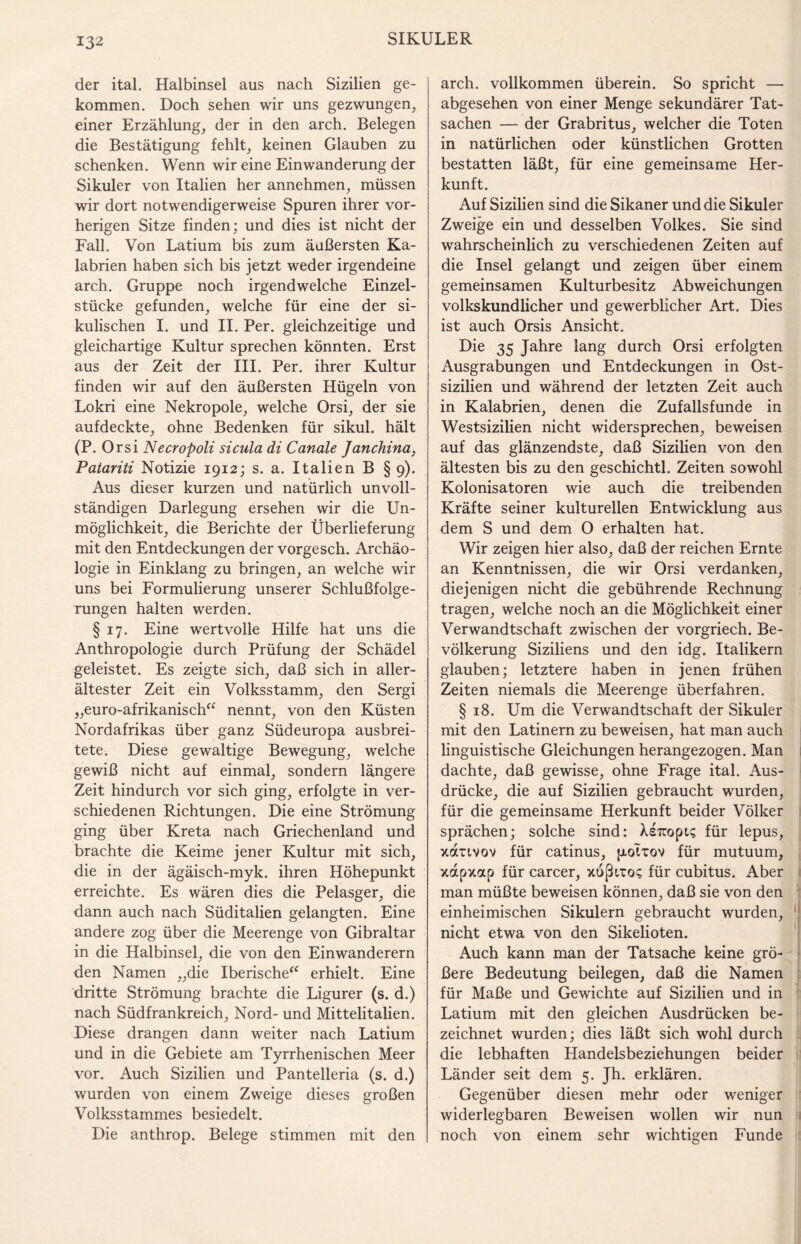 132 der ital. Halbinsel aus nach Sizilien ge¬ kommen. Doch sehen wir uns gezwungen, einer Erzählung, der in den arch. Belegen die Bestätigung fehlt, keinen Glauben zu schenken. Wenn wir eine Einwanderung der Sikuler von Italien her annehmen, müssen wir dort notwendigerweise Spuren ihrer vor¬ herigen Sitze finden; und dies ist nicht der Fall. Von Latium bis zum äußersten Ka¬ labrien haben sich bis jetzt weder irgendeine arch. Gruppe noch irgendwelche Einzel¬ stücke gefunden, welche für eine der si- kulischen I. und II. Per. gleichzeitige und gleichartige Kultur sprechen könnten. Erst aus der Zeit der III. Per. ihrer Kultur finden wir auf den äußersten Hügeln von Lokri eine Nekropole, welche Orsi, der sie aufdeckte, ohne Bedenken für sikul. hält (P. Orsi Necropoli sicula di Canale Janchina, Patariti Notizie 1912; s. a. Italien B § 9). Aus dieser kurzen und natürlich unvoll¬ ständigen Darlegung ersehen wir die Un¬ möglichkeit, die Berichte der Überlieferung mit den Entdeckungen der vorgesch. Archäo¬ logie in Einklang zu bringen, an welche wir uns bei Formulierung unserer Schlußfolge¬ rungen halten werden. § 17. Eine wertvolle Hilfe hat uns die Anthropologie durch Prüfung der Schädel geleistet. Es zeigte sich, daß sich in aller¬ ältester Zeit ein Volksstamm, den Sergi „euro-afrikanisch“ nennt, von den Küsten Nordafrikas über ganz Südeuropa ausbrei¬ tete. Diese gewaltige Bewegung, welche gewiß nicht auf einmal, sondern längere Zeit hindurch vor sich ging, erfolgte in ver¬ schiedenen Richtungen. Die eine Strömung ging über Kreta nach Griechenland und brachte die Keime jener Kultur mit sich, die in der ägäisch-myk. ihren Höhepunkt erreichte. Es wären dies die Pelasger, die dann auch nach Süditalien gelangten. Eine andere zog über die Meerenge von Gibraltar in die Halbinsel, die von den Einwanderern den Namen „die Iberische“ erhielt. Eine dritte Strömung brachte die Ligurer (s. d.) nach Südfrankreich, Nord- und Mittelitalien. Diese drangen dann weiter nach Latium und in die Gebiete am Tyrrhenischen Meer vor. Auch Sizilien und Pantelleria (s. d.) wurden von einem Zweige dieses großen Volksstammes besiedelt. Die anthrop. Belege stimmen mit den arch. vollkommen überein. So spricht — abgesehen von einer Menge sekundärer Tat¬ sachen — der Grabritus, welcher die Toten in natürlichen oder künstlichen Grotten bestatten läßt, für eine gemeinsame Her¬ kunft. Auf Sizilien sind die Sikaner und die Sikuler Zweige ein und desselben Volkes. Sie sind wahrscheinlich zu verschiedenen Zeiten auf die Insel gelangt und zeigen über einem gemeinsamen Kulturbesitz Abweichungen volkskundlicher und gewerblicher Art. Dies ist auch Orsis Ansicht. Die 35 Jahre lang durch Orsi erfolgten Ausgrabungen und Entdeckungen in Ost¬ sizilien und während der letzten Zeit auch in Kalabrien, denen die Zufallsfunde in Westsizilien nicht widersprechen, beweisen auf das glänzendste, daß Sizilien von den ältesten bis zu den geschichtl. Zeiten sowohl Kolonisatoren wie auch die treibenden Kräfte seiner kulturellen Entwicklung aus dem S und dem 0 erhalten hat. Wir zeigen hier also, daß der reichen Ernte an Kenntnissen, die wir Orsi verdanken, diejenigen nicht die gebührende Rechnung tragen, welche noch an die Möglichkeit einer Verwandtschaft zwischen der vorgriech. Be¬ völkerung Siziliens und den idg. Italikern glauben; letztere haben in jenen frühen Zeiten niemals die Meerenge überfahren. § 18. Um die Verwandtschaft der Sikuler mit den Latinern zu beweisen, hat man auch linguistische Gleichungen herangezogen. Man dachte, daß gewisse, ohne Frage ital. Aus¬ drücke, die auf Sizilien gebraucht wurden, für die gemeinsame Herkunft beider Völker sprächen; solche sind: XsTropi? für lepus, xauvov für catinus, jaoTtov für mutuum, xapxap für carcer, xußnos für cubitus. Aber man müßte beweisen können, daß sie von den einheimischen Sikulern gebraucht wurden, 1 nicht etwa von den Sikelioten. Auch kann man der Tatsache keine grö¬ ßere Bedeutung beilegen, daß die Namen für Maße und Gewichte auf Sizilien und in Latium mit den gleichen Ausdrücken be¬ zeichnet wurden; dies läßt sich wohl durch die lebhaften Handelsbeziehungen beider Länder seit dem 5. Jh. erklären. Gegenüber diesen mehr oder weniger widerlegbaren Beweisen wollen wir nun noch von einem sehr wichtigen Funde