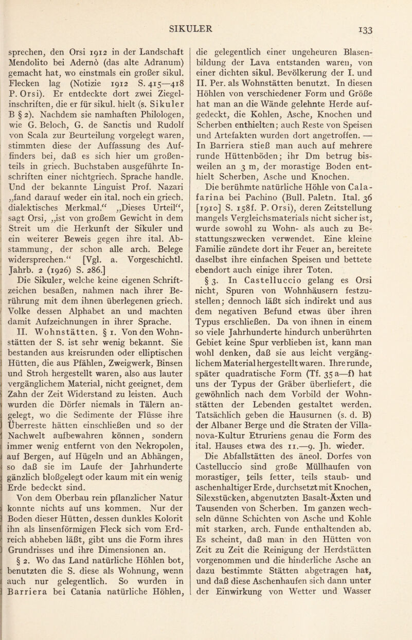 sprechen, den Orsi 1912 in der Landschaft Mendolito bei Adernö (das alte Adranum) gemacht hat, wo einstmals ein großer sikul. Flecken lag (Notizie 1912 S. 415—418 P. Orsi). Er entdeckte dort zwei Ziegel¬ inschriften, die er für sikul. hielt (s. Sikuler B § 2). Nachdem sie namhaften Philologen, wie G. Beloch, G. de Sanctis und Rudolf von Scala zur Beurteilung vorgelegt waren, stimmten diese der Auffassung des Auf¬ finders bei, daß es sich hier um großen¬ teils in griech. Buchstaben ausgeführte In¬ schriften einer nichtgriech. Sprache handle. Und der bekannte Linguist Prof. Nazari „fand darauf weder ein ital. noch ein griech. dialektisches Merkmal.“ „Dieses Urteil“, sagt Orsi, „ist von großem Gewicht in dem Streit um die Herkunft der Sikuler und ein weiterer Beweis gegen ihre ital. Ab¬ stammung, der schon alle arch. Belege widersprechen.“ [Vgl. a. Vorgeschichtl. Jahrb. 2 (1926) S. 286.] Die Sikuler, welche keine eigenen Schrift¬ zeichen besaßen, nahmen nach ihrer Be¬ rührung mit dem ihnen überlegenen griech. Volke dessen Alphabet an und machten damit Aufzeichnungen in ihrer Sprache. II. Wohnstätten. §1. Von den Wohn¬ stätten der S. ist sehr wenig bekannt. Sie bestanden aus kreisrunden oder elliptischen 1 Hütten, die aus Pfählen, Zweigwerk, Binsen und Stroh hergestellt waren, also aus lauter , vergänglichem Material, nicht geeignet, dem Zahn der Zeit Widerstand zu leisten. Auch wurden die Dörfer niemals in Tälern an¬ gelegt, wo die Sedimente der Flüsse ihre Überreste hätten einschließen und so der Nachwelt aufbewahren können, sondern immer wenig entfernt von den Nekropolen, auf Bergen, auf Hügeln und an Abhängen, so daß sie im Laufe der Jahrhunderte gänzlich bloßgelegt oder kaum mit ein wenig : Erde bedeckt sind. Von dem Oberbau rein pflanzlicher Natur konnte nichts auf uns kommen. Nur der : Boden dieser Hütten, dessen dunkles Kolorit f ihn als linsenförmigen Fleck sich vom Erd- j reich abheben läßt, gibt uns die Form ihres | Grundrisses und ihre Dimensionen an. § 2. Wo das Land natürliche Höhlen bot, benutzten die S. diese als Wohnung, wenn auch nur gelegentlich. So wurden in :l Barriera bei Catania natürliche Höhlen, die gelegentlich einer ungeheuren Blasen¬ bildung der Lava entstanden waren, von einer dichten sikul. Bevölkerung der I. und II. Per. als Wohnstätten benutzt. In diesen Höhlen von verschiedener Form und Größe hat man an die Wände gelehnte Herde auf¬ gedeckt, die Kohlen, Asche, Knochen und Scherben enthielten; auch Reste von Speisen und Artefakten wurden dort angetroffen. — In Barriera stieß man auch auf mehrere runde Hüttenböden; ihr Dm betrug bis¬ weilen an 3 m, der morastige Boden ent¬ hielt Scherben, Asche und Knochen. Die berühmte natürliche Höhle von Cala- farina bei Pachino (Bull. Paletn. Ital. 36 [1910] S. 158L P. Orsi), deren Zeitstellung mangels Vergleichsmaterials nicht sicher ist, wurde sowohl zu Wohn- als auch zu Be¬ stattungszwecken verwendet. Eine kleine Familie zündete dort ihr Feuer an, bereitete daselbst ihre einfachen Speisen und bettete ebendort auch einige ihrer Toten. § 3. In Castelluccio gelang es Orsi nicht, Spuren von Wohnhäusern festzu¬ stellen; dennoch läßt sich indirekt und aus dem negativen Befund etwas über ihren Typus erschließen. Da von ihnen in einem so viele Jahrhunderte hindurch unberührten Gebiet keine Spur verblieben ist, kann man wohl denken, daß sie aus leicht vergäng¬ lichem Material hergestellt waren. Ihre runde, später quadratische Form (Tf. 35 a—f) hat uns der Typus der Gräber überliefert, die gewöhnlich nach dem Vorbild der Wohn¬ stätten der Lebenden gestaltet werden. Tatsächlich geben die Hausurnen (s. d. B) der Albaner Berge und die Straten der Villa¬ nova-Kultur Etruriens genau die Form des ital. Hauses etwa des n.—9. Jh. wieder. Die Abfalistätten des äneol. Dorfes von Castelluccio sind große Müllhaufen von morastiger, teils fetter, teils staub- und aschenhaltiger Erde, durchsetzt mit Knochen, Silexstücken, abgenutzten Basalt-Äxten und Tausenden von Scherben. Im ganzen wech¬ seln dünne Schichten von Asche und Kohle mit starken, arch. Funde enthaltenden ab. Es scheint, daß man in den Hütten von Zeit zu Zeit die Reinigung der Herdstätten vorgenommen und die hinderliche Asche an dazu bestimmte Stätten abgetragen hat, und daß diese Aschenhaufen sich dann unter der Einwirkung von Wetter und Wasser