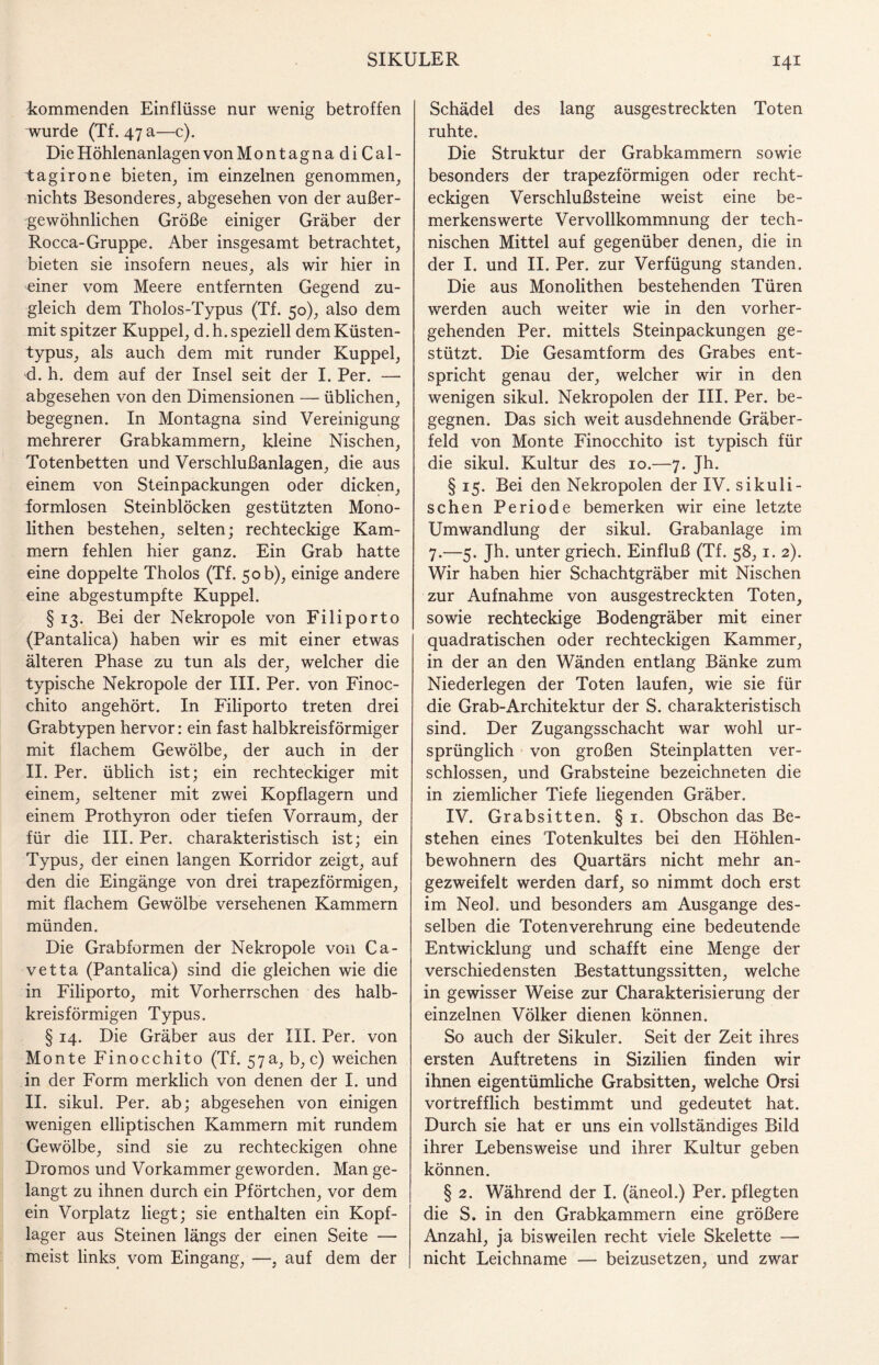 kommenden Einflüsse nur wenig betroffen wurde (Tf. 47 a—c). Die Höhlenanlagen von MontagnadiCal- tagirone bieten, im einzelnen genommen, nichts Besonderes, abgesehen von der außer¬ gewöhnlichen Größe einiger Gräber der Rocca-Gruppe. Aber insgesamt betrachtet, bieten sie insofern neues, als wir hier in einer vom Meere entfernten Gegend zu¬ gleich dem Tholos-Typus (Tf. 50), also dem mit spitzer Kuppel, d.h. speziell dem Küsten¬ typus, als auch dem mit runder Kuppel, d. h. dem auf der Insel seit der I. Per. — abgesehen von den Dimensionen — üblichen, begegnen. In Montagna sind Vereinigung mehrerer Grabkammern, kleine Nischen, Totenbetten und Verschlußanlagen, die aus einem von Steinpackungen oder dicken, formlosen Steinblöcken gestützten Mono¬ lithen bestehen, selten; rechteckige Kam¬ mern fehlen hier ganz. Ein Grab hatte eine doppelte Tholos (Tf. 50 b), einige andere eine abgestumpfte Kuppel. § 13. Bei der Nekropole von Filiporto (Pantalica) haben wir es mit einer etwas älteren Phase zu tun als der, welcher die typische Nekropole der III. Per. von Finoc- chito angehört. In Filiporto treten drei Grabtypen hervor: ein fast halbkreisförmiger mit flachem Gewölbe, der auch in der II. Per. üblich ist; ein rechteckiger mit einem, seltener mit zwei Kopflagern und einem Prothyron oder tiefen Vorraum, der für die III. Per. charakteristisch ist; ein Typus, der einen langen Korridor zeigt, auf den die Eingänge von drei trapezförmigen, mit flachem Gewölbe versehenen Kammern münden. Die Grabformen der Nekropole von Ca- vetta (Pantalica) sind die gleichen wie die in Filiporto, mit Vorherrschen des halb¬ kreisförmigen Typus. § 14. Die Gräber aus der III. Per. von Monte Finocchito (Tf. 57 a, b, c) weichen in der Form merklich von denen der I. und II. sikul. Per. ab; abgesehen von einigen wenigen elliptischen Kammern mit rundem Gewölbe, sind sie zu rechteckigen ohne Dromos und Vorkammer geworden. Man ge¬ langt zu ihnen durch ein Pförtchen, vor dem ein Vorplatz liegt; sie enthalten ein Kopf¬ lager aus Steinen längs der einen Seite — meist links vom Eingang, —, auf dem der Schädel des lang ausgestreckten Toten ruhte. Die Struktur der Grabkammern sowie besonders der trapezförmigen oder recht¬ eckigen Verschlußsteine weist eine be¬ merkenswerte Vervollkommnung der tech¬ nischen Mittel auf gegenüber denen, die in der I. und II. Per. zur Verfügung standen. Die aus Monolithen bestehenden Türen werden auch weiter wie in den vorher¬ gehenden Per. mittels Steinpackungen ge¬ stützt. Die Gesamtform des Grabes ent¬ spricht genau der, welcher wir in den wenigen sikul. Nekropolen der III. Per. be¬ gegnen. Das sich weit ausdehnende Gräber¬ feld von Monte Finocchito ist typisch für die sikul. Kultur des 10.—7. Jh. § 15. Bei den Nekropolen der IV. sikuli- schen Periode bemerken wir eine letzte Umwandlung der sikul. Grabanlage im 7.—5. Jh. unter griech. Einfluß (Tf. 58,1. 2). Wir haben hier Schachtgräber mit Nischen zur Aufnahme von ausgestreckten Toten, sowie rechteckige Bodengräber mit einer quadratischen oder rechteckigen Kammer, in der an den Wänden entlang Bänke zum Niederlegen der Toten laufen, wie sie für die Grab-Architektur der S. charakteristisch sind. Der Zugangsschacht war wohl ur¬ sprünglich von großen Steinplatten ver¬ schlossen, und Grabsteine bezeichneten die in ziemlicher Tiefe liegenden Gräber. IV. Grabsitten. § 1. Obschon das Be¬ stehen eines Totenkultes bei den Höhlen¬ bewohnern des Quartärs nicht mehr an- gezweifelt werden darf, so nimmt doch erst im Neoh und besonders am Ausgange des¬ selben die Totenverehrung eine bedeutende Entwicklung und schafft eine Menge der verschiedensten Bestattungssitten, welche in gewisser Weise zur Charakterisierung der einzelnen Völker dienen können. So auch der Sikuler. Seit der Zeit ihres ersten Auftretens in Sizilien finden wir ihnen eigentümliche Grabsitten, welche Orsi vortrefflich bestimmt und gedeutet hat. Durch sie hat er uns ein vollständiges Bild ihrer Lebensweise und ihrer Kultur geben können. § 2. Während der I. (äneol.) Per. pflegten die S. in den Grabkammern eine größere Anzahl, ja bisweilen recht viele Skelette — nicht Leichname — beizusetzen, und zwar