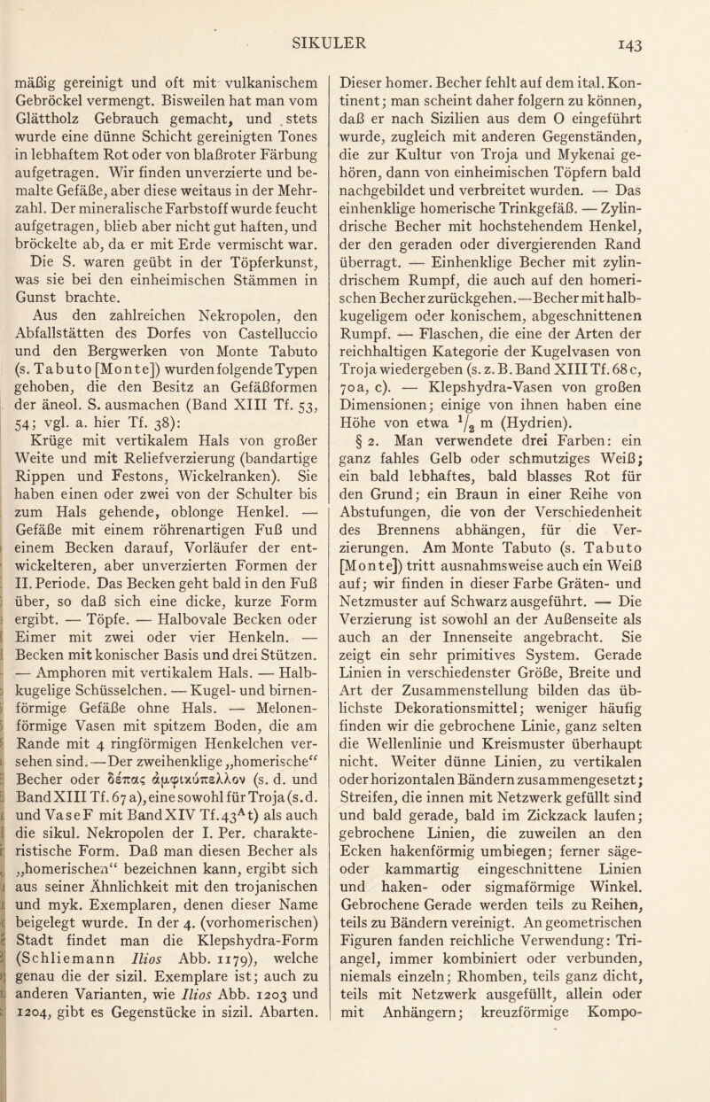 mäßig gereinigt und oft mit vulkanischem Gebröckel vermengt. Bisweilen hat man vom Glättholz Gebrauch gemacht, und . stets wurde eine dünne Schicht gereinigten Tones in lebhaftem Rot oder von blaßroter Färbung aufgetragen. Wir finden unverzierte und be¬ malte Gefäße, aber diese weitaus in der Mehr¬ zahl. Der mineralische Farbstoff wurde feucht aufgetragen, blieb aber nicht gut haften, und bröckelte ab, da er mit Erde vermischt war. Die S. waren geübt in der Töpferkunst, was sie bei den einheimischen Stämmen in Gunst brachte. Aus den zahlreichen Nekropolen, den Abfallstätten des Dorfes von Castelluccio und den Bergwerken von Monte Tabuto (s. Tabu to [Monte]) wurden folgende Typen gehoben, die den Besitz an Gefäßformen der äneol. S. ausmachen (Band XIII Tf. 53, 54; vgl. a. hier Tf. 38): Krüge mit vertikalem Hals von großer Weite und mit Reliefverzierung (bandartige Rippen und Festons, Wickelranken). Sie haben einen oder zwei von der Schulter bis zum Hals gehende, oblönge Henkel. — Gefäße mit einem röhrenartigen Fuß und einem Becken darauf, Vorläufer der ent¬ wickelteren, aber unverzierten Formen der II. Periode. Das Becken geht bald in den Fuß über, so daß sich eine dicke, kurze Form ergibt. — Töpfe. — Halbovale Becken oder Eimer mit zwei oder vier Henkeln. — Becken mit konischer Basis und drei Stützen. — Amphoren mit vertikalem Hals. — Halb¬ kugelige Schüsselchen. — Kugel- und birnen¬ förmige Gefäße ohne Hals. —- Melonen¬ förmige Vasen mit spitzem Boden, die am Rande mit 4 ringförmigen Henkelchen ver- . sehen sind. —Der zweihenklige „homerische“ Becher oder hiizac, djxcpixoTrsXXov (s. d. und Band XIII Tf. 67 a), eine sowohl für Troja (s. d. t und VaseF mit BandXIV Tf.43At) als auch die sikul. Nekropolen der I. Per. charakte¬ ristische Form. Daß man diesen Becher als , „homerischen“ bezeichnen kann, ergibt sich i aus seiner Ähnlichkeit mit den trojanischen 1 und myk. Exemplaren, denen dieser Name beigelegt wurde. In der 4. (vorhomerischen) Stadt findet man die Klepshydra-Form (Schliemann llios Abb. 1179), welche ; genau die der sizil. Exemplare ist; auch zu anderen Varianten, wie llios Abb. 1203 und 1204, gibt es Gegenstücke in sizil. Abarten. Dieser homer. Becher fehlt auf dem ital. Kon¬ tinent; man scheint daher folgern zu können, daß er nach Sizilien aus dem O eingeführt wurde, zugleich mit anderen Gegenständen, die zur Kultur von Troja und Mykenai ge¬ hören, dann von einheimischen Töpfern bald nachgebildet und verbreitet wurden. — Das einhenklige homerische Trinkgefäß. — Zylin¬ drische Becher mit hochstehendem Henkel, der den geraden oder divergierenden Rand überragt. — Einhenklige Becher mit zylin¬ drischem Rumpf, die auch auf den homeri¬ schen Becher zurückgehen.—Becher mit halb¬ kugeligem oder konischem, abgeschnittenen Rumpf. — Flaschen, die eine der Arten der reichhaltigen Kategorie der Kugelvasen von Troja wiedergeben (s.z.B.Band XIII Tf. 68 c, 70a, c). — Klepshydra-Vasen von großen Dimensionen; einige von ihnen haben eine Höhe von etwa 1/2 m (Hydrien). § 2. Man verwendete drei Farben: ein ganz fahles Gelb oder schmutziges Weiß; ein bald lebhaftes, bald blasses Rot für den Grund; ein Braun in einer Reihe von Abstufungen, die von der Verschiedenheit des Brennens abhängen, für die Ver¬ zierungen. Am Monte Tabuto (s. Tabuto [Monte]) tritt ausnahmsweise auch ein Weiß auf; wir finden in dieser Farbe Gräten- und Netzmuster auf Schwarz ausgeführt. — Die Verzierung ist sowohl an der Außenseite als auch an der Innenseite angebracht. Sie zeigt ein sehr primitives System. Gerade Linien in verschiedenster Größe, Breite und Art der Zusammenstellung bilden das üb¬ lichste Dekorationsmittel; weniger häufig finden wir die gebrochene Linie, ganz selten die Wellenlinie und Kreismuster überhaupt nicht. Weiter dünne Linien, zu vertikalen oder horizontalen Bändern zusammengesetzt; Streifen, die innen mit Netzwerk gefüllt sind und bald gerade, bald im Zickzack laufen; gebrochene Linien, die zuweilen an den Ecken hakenförmig umbiegen; ferner säge- oder kammartig eingeschnittene Linien und haken- oder sigmaförmige Winkel. Gebrochene Gerade werden teils zu Reihen, teils zu Bändern vereinigt. An geometrischen Figuren fanden reichliche Verwendung: Tri¬ angel, immer kombiniert oder verbunden, niemals einzeln; Rhomben, teils ganz dicht, teils mit Netzwerk ausgefüllt, allein oder mit Anhängern; kreuzförmige Kompo-