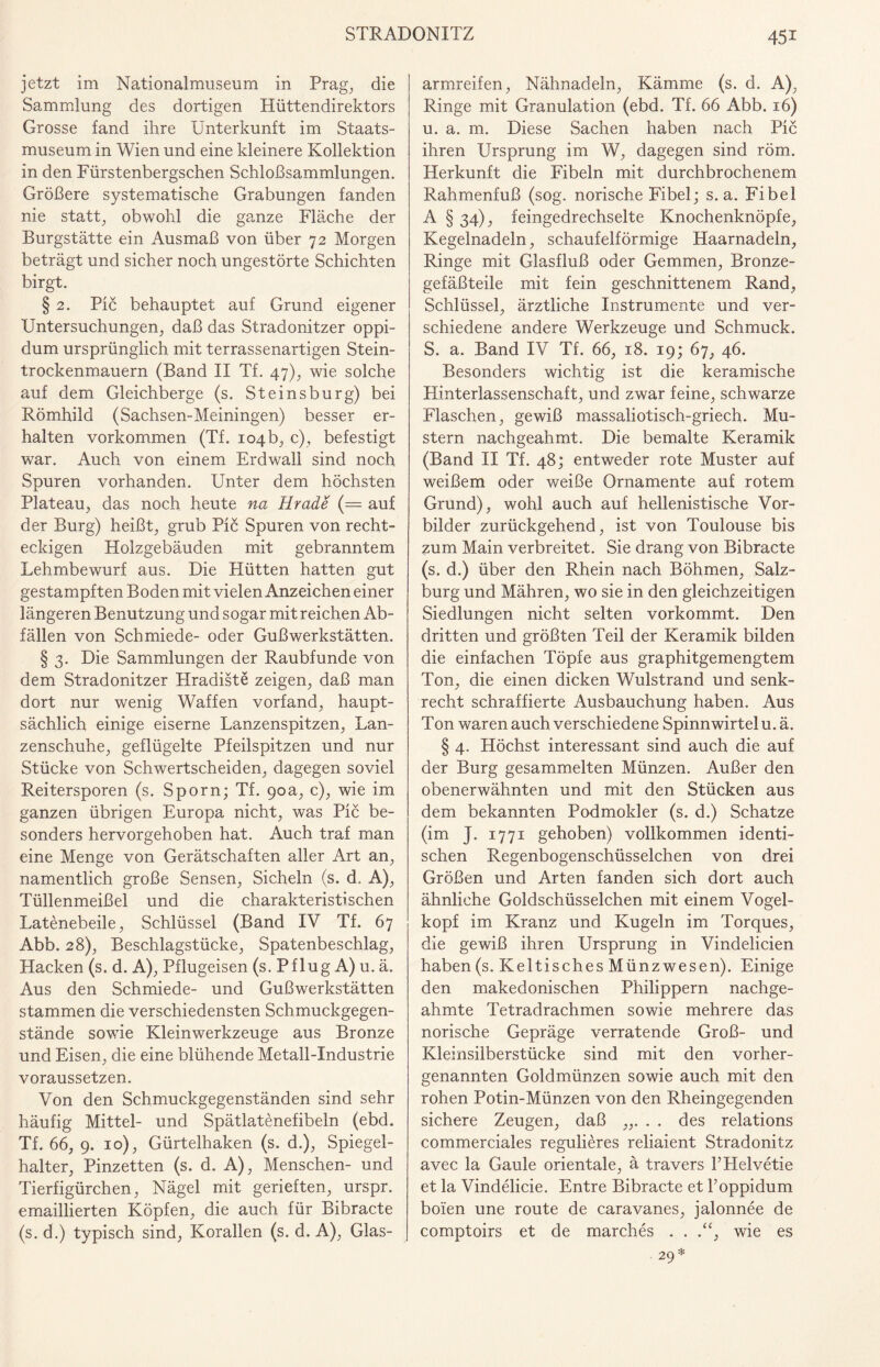 jetzt im Nationalmus e um in Prag, die Sammlung des dortigen Hüttendirektors Grosse fand ihre Unterkunft im Staats¬ museum in Wien und eine kleinere Kollektion in den Fürstenbergschen Schloßsammlungen. Größere systematische Grabungen fanden nie statt, obwohl die ganze Fläche der Burgstätte ein Ausmaß von über 72 Morgen beträgt und sicher noch ungestörte Schichten birgt. § 2. Pic behauptet auf Grund eigener Untersuchungen, daß das Stradonitzer oppi- dum ursprünglich mit terrassenartigen Stein¬ trockenmauern (Band II Tf. 47), wie solche auf dem Gleichberge (s. Steinsburg) bei Römhild (Sachsen-Meiningen) besser er¬ halten Vorkommen (Tf. 104b, c), befestigt war. Auch von einem Erdwall sind noch Spuren vorhanden. Unter dem höchsten Plateau, das noch heute na Hrade (= auf der Burg) heißt, grub Pic Spuren von recht¬ eckigen Holzgebäuden mit gebranntem Lehmbewurf aus. Die Hütten hatten gut gestampften Boden mit vielen Anzeichen einer längeren Benutzung und sogar mit reichen Ab¬ fällen von Schmiede- oder Gußwerkstätten. § 3. Die Sammlungen der Raubfunde von dem Stradonitzer Hradiste zeigen, daß man dort nur wenig Waffen vorfand, haupt¬ sächlich einige eiserne Lanzenspitzen, Lan¬ zenschuhe, geflügelte Pfeilspitzen und nur Stücke von Schwertscheiden, dagegen soviel Reitersporen (s. Sporn; Tf. 90a, c), wie im ganzen übrigen Europa nicht, was Pic be¬ sonders hervorgehoben hat. Auch traf man eine Menge von Gerätschaften aller Art an, namentlich große Sensen, Sicheln (s. d. A), Tüllenmeißel und die charakteristischen Latenebeile, Schlüssel (Band IV Tf. 67 Abb. 28), Beschlagstücke, Spatenbeschlag, Hacken (s. d. A), Pflugeisen (s. Pflug A) u. ä. Aus den Schmiede- und Guß Werkstätten stammen die verschiedensten Schmuckgegen¬ stände sowie Kleinwerkzeuge aus Bronze und Eisen, die eine blühende Metall-Industrie voraussetzen. Von den Schmuckgegenständen sind sehr häufig Mittel- und Spätlatenefibeln (ebd. Tf. 66, 9. 10), Gürtelhaken (s. d.), Spiegel¬ halter, Pinzetten (s. d. A), Menschen- und Tierfigürchen, Nägel mit gerieften, urspr. emaillierten Köpfen, die auch für Bibracte (s. d.) typisch sind, Korallen (s. d. A), Glas¬ armreifen, Nähnadeln, Kämme (s. d. A), Ringe mit Granulation (ebd. Tf. 66 Abb. 16) u. a. m. Diese Sachen haben nach Pic ihren Ursprung im W, dagegen sind röm. Herkunft die Fibeln mit durchbrochenem Rahmenfuß (sog. norische Fibel; s. a. Fibel A § 34), feingedrechselte Knochenknöpfe, Kegelnadeln, schaufelförmige Haarnadeln, Ringe mit Glasfluß oder Gemmen, Bronze¬ gefäßteile mit fein geschnittenem Rand, Schlüssel, ärztliche Instrumente und ver¬ schiedene andere Werkzeuge und Schmuck. S. a. Band IV Tf. 66, 18. 19; 67, 46. Besonders wichtig ist die keramische Hinterlassenschaft, und zwar feine, schwarze Flaschen, gewiß massaliotisch-griech. Mu¬ stern nachgeahmt. Die bemalte Keramik (Band II Tf. 48; entweder rote Muster auf weißem oder weiße Ornamente auf rotem Grund), wohl auch auf hellenistische Vor¬ bilder zurückgehend, ist von Toulouse bis zum Main verbreitet. Sie drang von Bibracte (s. d.) über den Rhein nach Böhmen, Salz¬ burg und Mähren, wo sie in den gleichzeitigen Siedlungen nicht selten vorkommt. Den dritten und größten Teil der Keramik bilden die einfachen Töpfe aus graphitgemengtem Ton, die einen dicken Wulstrand und senk¬ recht schraffierte Ausbauchung haben. Aus Ton waren auch verschiedene Spinnwirtel u. ä. § 4. Höchst interessant sind auch die auf der Burg gesammelten Münzen. Außer den obenerwähnten und mit den Stücken aus dem bekannten Podmokler (s. d.) Schatze (im J. 1771 gehoben) vollkommen identi¬ schen Regenbogenschüsselchen von drei Größen und Arten fanden sich dort auch ähnliche Goldschüsselchen mit einem Vogel¬ kopf im Kranz und Kugeln im Torques, die gewiß ihren Ursprung in Vindelicien haben (s. Keltisches Münzwesen). Einige den makedonischen Philippern nachge¬ ahmte Tetradrachmen sowie mehrere das norische Gepräge verratende Groß- und Kleinsilberstücke sind mit den vorher¬ genannten Goldmünzen sowie auch mit den rohen Potin-Münzen von den Rheingegenden sichere Zeugen, daß ,,. . . des relations commerciales regulieres reliaient Stradonitz avec la Gaule orientale, ä travers FPIelvetie et la Vindelicie. Entre Bibracte et Toppidum boien une route de caravanes, jalonnee de comptoirs et de marches . . .“, wie es 29 *