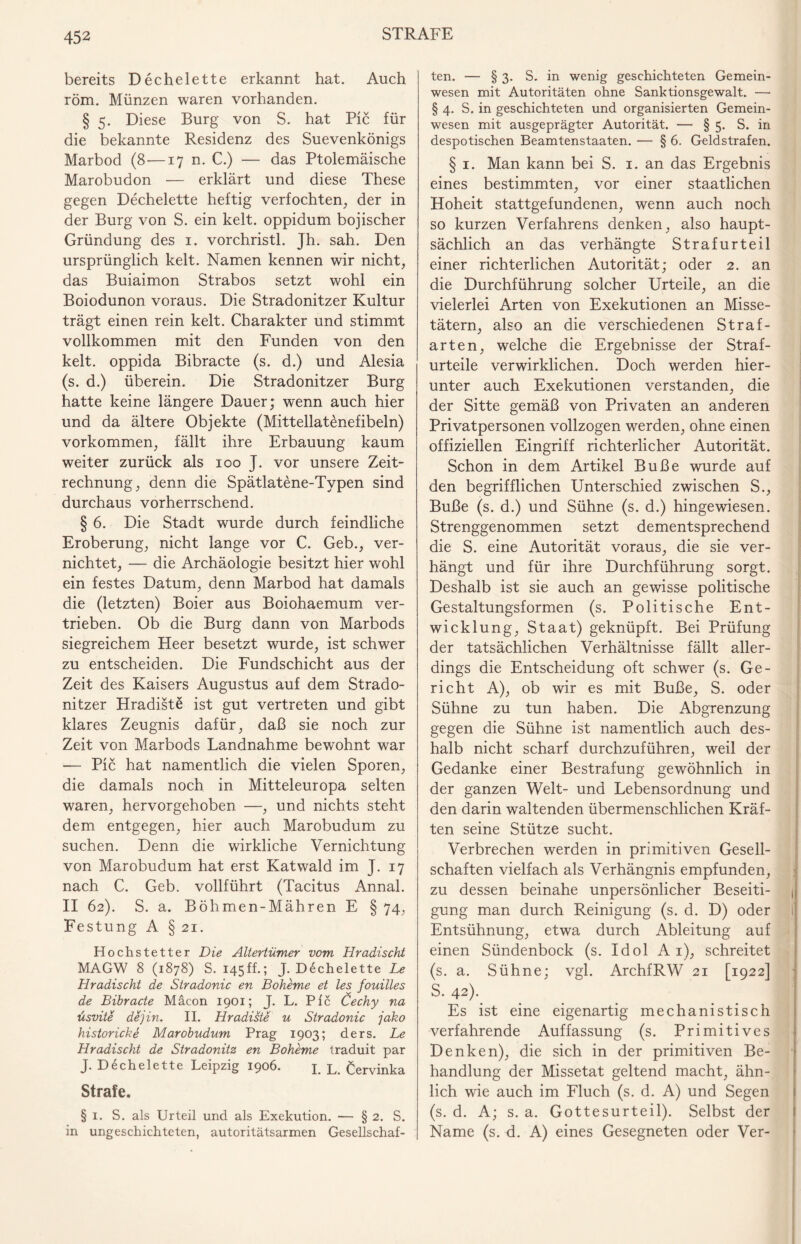 bereits Dechelette erkannt hat. Auch röm. Münzen waren vorhanden. § 5. Diese Burg von S. hat Pic für die bekannte Residenz des Suevenkönigs Marbod (8—17 n. C.) — das Ptolemäische Marobudon — erklärt und diese These gegen Dechelette heftig verfochten, der in der Burg von S. ein kelt. oppidum bojischer Gründung des 1. vorchristl. Jh. sah. Den ursprünglich kelt. Namen kennen wir nicht, das Buiaimon Strabos setzt wohl ein Boiodunon voraus. Die Stradonitzer Kultur trägt einen rein kelt. Charakter und stimmt vollkommen mit den Funden von den kelt. oppida Bibracte (s. d.) und Alesia (s. d.) überein. Die Stradonitzer Burg hatte keine längere Dauer; wenn auch hier und da ältere Objekte (Mittellatenefibeln) Vorkommen, fällt ihre Erbauung kaum weiter zurück als 100 J. vor unsere Zeit¬ rechnung, denn die Spätlatene-Typen sind durchaus vorherrschend. § 6. Die Stadt wurde durch feindliche Eroberung, nicht lange vor C. Geb., ver¬ nichtet, — die Archäologie besitzt hier wohl ein festes Datum, denn Marbod hat damals die (letzten) Boier aus Boiohaemum ver¬ trieben. Ob die Burg dann von Marbods siegreichem Heer besetzt wurde, ist schwer zu entscheiden. Die Fundschicht aus der Zeit des Kaisers Augustus auf dem Strado¬ nitzer Hradiste ist gut vertreten und gibt klares Zeugnis dafür, daß sie noch zur Zeit von Marbods Landnahme bewohnt war -— Pic hat namentlich die vielen Sporen, die damals noch in Mitteleuropa selten waren, hervorgehoben —, und nichts steht dem entgegen, hier auch Marobudum zu suchen. Denn die wirkliche Vernichtung von Marobudum hat erst Katwald im J. 17 nach C. Geb. vollführt (Tacitus Annal. II 62). S. a. Böhmen-Mähren E § 74, Festung A § 21. Hochstetter Die Altertümer vom Hradischt MAGW 8 (1878) S. 145ff.; J. Dechelette Le Hradischt de Stradonic en Boheme et les fouilles de Bibracte Mäcon 1901; J. L. Pic Öechy na üsvite dejin. II. Hradiste u Stradonic jako historicke Marobudum Prag 1903; ders. Le Hradischt de Stradonitz en Boheme traduit par J. Dechelette Leipzig 1906. L L> Cervinka Strafe. § 1. S. als Urteil und als Exekution. — § 2. S. in ungeschichteten, autoritätsarmen Gesellschaf¬ ten. — § 3. S. in wenig geschichteten Gemein¬ wesen mit Autoritäten ohne Sanktionsgewalt. — § 4. S. in geschichteten und organisierten Gemein¬ wesen mit ausgeprägter Autorität. — § 5. S. in despotischen Beamtenstaaten. — § 6. Geldstrafen. § 1. Man kann bei S. 1. an das Ergebnis eines bestimmten, vor einer staatlichen Hoheit stattgefundenen, wenn auch noch so kurzen Verfahrens denken, also haupt¬ sächlich an das verhängte Strafurteil einer richterlichen Autorität; oder 2. an die Durchführung solcher Urteile, an die vielerlei Arten von Exekutionen an Misse¬ tätern, also an die verschiedenen Straf¬ arten, welche die Ergebnisse der Straf¬ urteile verwirklichen. Doch werden hier¬ unter auch Exekutionen verstanden, die der Sitte gemäß von Privaten an anderen Privatpersonen vollzogen werden, ohne einen offiziellen Eingriff richterlicher Autorität. Schon in dem Artikel Buße wurde auf den begrifflichen Unterschied zwischen S., Buße (s. d.) und Sühne (s. d.) hingewiesen. Strenggenommen setzt dementsprechend die S. eine Autorität voraus, die sie ver¬ hängt und für ihre Durchführung sorgt. Deshalb ist sie auch an gewisse politische Gestaltungsformen (s. Politische Ent¬ wicklung, Staat) geknüpft. Bei Prüfung der tatsächlichen Verhältnisse fällt aller¬ dings die Entscheidung oft schwer (s. Ge¬ richt A), ob wir es mit Buße, S. oder Sühne zu tun haben. Die Abgrenzung gegen die Sühne ist namentlich auch des¬ halb nicht scharf durchzuführen, weil der Gedanke einer Bestrafung gewöhnlich in der ganzen Welt- und Lebensordnung und den darin waltenden übermenschlichen Kräf¬ ten seine Stütze sucht. Verbrechen werden in primitiven Gesell¬ schaften vielfach als Verhängnis empfunden, zu dessen beinahe unpersönlicher Beseiti¬ gung man durch Reinigung (s. d. D) oder Entsühnung, etwa durch Ableitung auf einen Sündenbock (s. Idol A 1), schreitet (s. a. Sühne; vgl. ArchfRW 21 [1922] S. 42). Es ist eine eigenartig mechanistisch verfahrende Auffassung (s. Primitives Denken), die sich in der primitiven Be¬ handlung der Missetat geltend macht, ähn¬ lich wie auch im Fluch (s. d. A) und Segen (s. d. A; s. a. Gottesurteil). Selbst der Name (s. d. A) eines Gesegneten oder Ver-