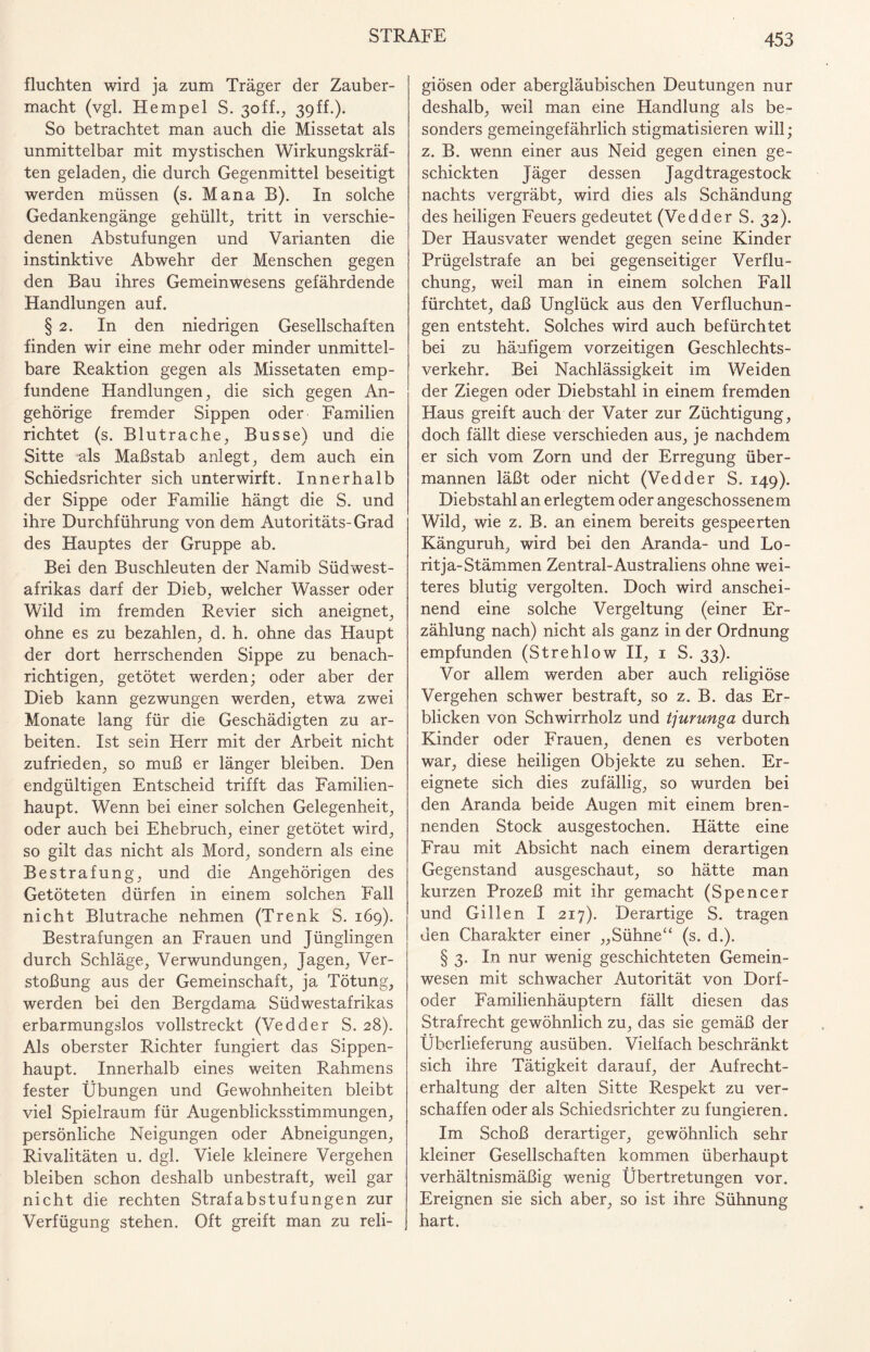fluchten wird ja zum Träger der Zauber¬ macht (vgl. Hempel S. 3off., 39ff.). So betrachtet man auch die Missetat als unmittelbar mit mystischen Wirkungskräf¬ ten geladen, die durch Gegenmittel beseitigt werden müssen (s. Mana B). In solche Gedankengänge gehüllt, tritt in verschie¬ denen Abstufungen und Varianten die instinktive Abwehr der Menschen gegen den Bau ihres Gemeinwesens gefährdende Handlungen auf. § 2. In den niedrigen Gesellschaften finden wir eine mehr oder minder unmittel¬ bare Reaktion gegen als Missetaten emp¬ fundene Handlungen, die sich gegen An¬ gehörige fremder Sippen oder Familien richtet (s. Blutrache, Busse) und die Sitte als Maßstab anlegt, dem auch ein Schiedsrichter sich unterwirft. Innerhalb der Sippe oder Familie hängt die S. und ihre Durchführung von dem Autoritäts-Grad des Hauptes der Gruppe ab. Bei den Buschleuten der Namib Südwest¬ afrikas darf der Dieb, welcher Wasser oder Wild im fremden Revier sich aneignet, ohne es zu bezahlen, d. h. ohne das Haupt der dort herrschenden Sippe zu benach¬ richtigen, getötet werden; oder aber der Dieb kann gezwungen werden, etwa zwei Monate lang für die Geschädigten zu ar¬ beiten. Ist sein Herr mit der Arbeit nicht zufrieden, so muß er länger bleiben. Den endgültigen Entscheid trifft das Familien¬ haupt. Wenn bei einer solchen Gelegenheit, oder auch bei Ehebruch, einer getötet wird, so gilt das nicht als Mord, sondern als eine Bestrafung, und die Angehörigen des Getöteten dürfen in einem solchen Fall nicht Blutrache nehmen (Trenk S. 169). Bestrafungen an Frauen und Jünglingen durch Schläge, Verwundungen, Jagen, Ver¬ stoßung aus der Gemeinschaft, ja Tötung, werden bei den Bergdama Südwestafrikas erbarmungslos vollstreckt (Vedder S. 28). Als oberster Richter fungiert das Sippen¬ haupt. Innerhalb eines weiten Rahmens fester Übungen und Gewohnheiten bleibt viel Spielraum für Augenblicksstimmungen, persönliche Neigungen oder Abneigungen, Rivalitäten u. dgl. Viele kleinere Vergehen bleiben schon deshalb unbestraft, weil gar nicht die rechten Strafabstufungen zur Verfügung stehen. Oft greift man zu reli¬ giösen oder abergläubischen Deutungen nur deshalb, weil man eine Handlung als be¬ sonders gemeingefährlich stigmatisieren will; z. B. wenn einer aus Neid gegen einen ge¬ schickten Jäger dessen Jagd tragestock nachts vergräbt, wird dies als Schändung des heiligen Feuers gedeutet (Vedder S. 32). Der Hausvater wendet gegen seine Kinder Prügelstrafe an bei gegenseitiger Verflu¬ chung, weil man in einem solchen Fall fürchtet, daß Unglück aus den Verfluchun¬ gen entsteht. Solches wird auch befürchtet bei zu häufigem vorzeitigen Geschlechts¬ verkehr. Bei Nachlässigkeit im Weiden der Ziegen oder Diebstahl in einem fremden Haus greift auch der Vater zur Züchtigung, doch fällt diese verschieden aus, je nachdem er sich vom Zorn und der Erregung über¬ mannen läßt oder nicht (Vedder S. 149). Diebstahl an erlegtem oder angeschossenem Wild, wie z. B. an einem bereits gespeerten Känguruh, wird bei den Aranda- und Lo- ritja-Stämmen Zentral-Australiens ohne wei¬ teres blutig vergolten. Doch wird anschei¬ nend eine solche Vergeltung (einer Er¬ zählung nach) nicht als ganz in der Ordnung empfunden (Strehlow II, 1 S. 33). Vor allem werden aber auch religiöse Vergehen schwer bestraft, so z. B. das Er¬ blicken von Schwirrholz und tjurunga durch Kinder oder Frauen, denen es verboten war, diese heiligen Objekte zu sehen. Er¬ eignete sich dies zufällig, so wurden bei den Aranda beide Augen mit einem bren¬ nenden Stock ausgestochen. Hätte eine Frau mit Absicht nach einem derartigen Gegenstand ausgeschaut, so hätte man kurzen Prozeß mit ihr gemacht (Spencer und Gillen I 217). Derartige S. tragen den Charakter einer „Sühne“ (s. d.). § 3. In nur wenig geschichteten Gemein¬ wesen mit schwacher Autorität von Dorf¬ oder Familienhäuptern fällt diesen das Strafrecht gewöhnlich zu, das sie gemäß der Überlieferung ausüben. Vielfach beschränkt sich ihre Tätigkeit darauf, der Aufrecht¬ erhaltung der alten Sitte Respekt zu ver¬ schaffen oder als Schiedsrichter zu fungieren. Im Schoß derartiger, gewöhnlich sehr kleiner Gesellschaften kommen überhaupt verhältnismäßig wenig Übertretungen vor. Ereignen sie sich aber, so ist ihre Sühnung hart.