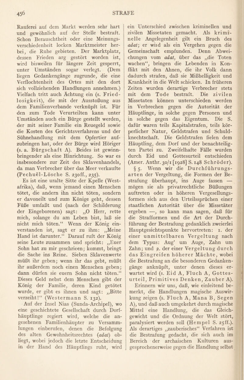 Rauferei auf dem Markt werden sehr hart und gewöhnlich auf der Stelle bestraft. Schon Berauschtheit oder eine Meinungs¬ verschiedenheit locken Marktmeister her¬ bei , die Ruhe gebieten. Der Marktplatz, dessen Frieden arg gestört worden ist, wird bisweilen für längere Zeit gesperrt, unter Umständen sogar verlegt. (Dem liegen Gedankengänge zugrunde, die eine Verflochtenheit des Ortes mit den dort sich vollziehenden Handlungen annehmen.) Vielfach tritt auch Ächtung ein (s. Fried¬ losigkeit), die mit der Ausstoßung aus dem Familienverbande verknüpft ist. Für den zum Tode Verurteilten kann unter Umständen auch ein Bürge gestellt werden, der mit seiner Familie ein Reuegeld sowie die Kosten des Gerichtsverfahrens und der Sühnehandlung mit dem Opfertier auf¬ zubringen hat, oder der Bürge wird Höriger (s. a. Bürgschaft A). Beides ist gewinn¬ bringender als eine Hinrichtung. So war es insbesondere zur Zeit des Sklavenhandels, da man Verbrecher über das Meer verkaufte (Pechuel-Lösche S. 23off., 235). Es ist eine uralte Sitte der Kpelle (West¬ afrika), daß, wenn jemand einen Menschen tötet, die andern ihn nicht töten, sondern er davoneilt und zum Könige geht, dessen Füße umfaßt und (nach der Schilderung der Eingeborenen) sagt: „0 Herr, rette mich, solange du am Leben bist, laß sie nicht mich töten.“ Wenn der König ein¬ verstanden ist, sagt er zu ihm: „Meine Hand ist darunter.“ Darauf ruft der König seine Leute zusammen und spricht: „Euer Sohn hat zu mir geschrieen; kommt, bringt die Sache ins Reine. Sieben Sklaven werte müßt ihr geben; wenn ihr das gebt, müßt ihr außerdem noch einen Menschen geben; dann dürfen sie euern Sohn nicht töten.“ Dieses Geld nebst dem Menschen gibt der König der Familie, deren Kind getötet wurde, er gibt es ihnen und sagt: „Bitte verzeiht!“ (Westermann S. 132). Auf der Insel Nias (Sunda-Archipel), wo eine geschichtete Gesellschaft durch Dorf¬ häuptlinge regiert wird, welche die an¬ gesehenen Familienhäupter zu Versamm¬ lungen einberufen, denen die Befolgung des alten Gewohnheitsrechtes (adat) ob¬ liegt, wobei jedoch die letzte Entscheidung in der Hand des Häuptlings ruht, wird ein Unterschied zwischen kriminellen und zivilen Missetaten gemacht. Als krimi¬ nelle Angelegenheit gilt ein Bruch des adat; er wild als ein Vergehen gegen die Gemeinschaft empfunden. Denn Abwei¬ chungen vom adat, über das „die Toten wachen“, bringen die Lebenden in Kon¬ flikt mit den Ahnen, die ihr Volk dann dadurch strafen, daß sie Mißhelligkeit und Krankheit in die Welt schicken. In früheren Zeiten wurden derartige Verbrecher stets mit dem Tode bestraft. Die zivilen Missetaten können unterschieden werden in Verbrechen gegen die Autorität der Häuptlinge, in solche gegen Personen und in solche gegen das Eigentum. Die S. dafür waren teils Kapitalstrafen, teils kör¬ perlicher Natur, Geldstrafen und Schuld¬ knechtschaft. Die Geldstrafen fielen dem Häuptling, dem Dorf und der benachteilig¬ ten Partei zu. Zweifelhafte Fälle wurden durch Eid und Gottesurteil entschieden (Amer. Anthr. 30/1 [1928] S. 148 Schröder). § 5. Wenn wir die Durchführungs¬ arten der Vergeltung, die Formen der Be¬ strafung überhaupt, ins Auge fassen — mögen sie als privatrechtliche Büßungen auftreten oder in höheren Vergesellungs- formen sich aus den Urteilssprüchen einer staatlichen Autorität über die Missetäter ergeben —, so kann man sagen, daß für die Strafformen und die Art der Durch¬ führung der Bestrafung gedanklich zweierlei Hauptgesichtspunkte hervortreten: 1. der einer unmittelbaren Vergeltung nach dem Typus: Aug’ um Auge, Zahn um Zahn; und 2. der einer Vergeltung durch das Eingreifen höherer Mächte, wobei die Bestrafung an die besonderen Gedanken¬ gänge anknüpft, unter denen dieses er¬ wartet wird (s. Eid A, Fluch A, Gottes¬ urteil, Primitives Denken, Zauber A). Erinnern wir uns, daß, wie einleitend be¬ merkt, die Handlungen magische Auswir¬ kung zeigen (s. Fluch A, Mana B, Segen A), und daß auch umgekehrt durch magische Mittel eine Handlung, die das Gleich¬ gewicht und die Ordnung der Welt stört, paralysiert werden soll (Hempel S. 25ff.). Als derartiges „zauberisches“ Verfahren ist die Bestrafung gedacht, die sich auch im Bereich der archaischen Kulturen aus¬ gesprochenerweise gegen die Handlung selbst